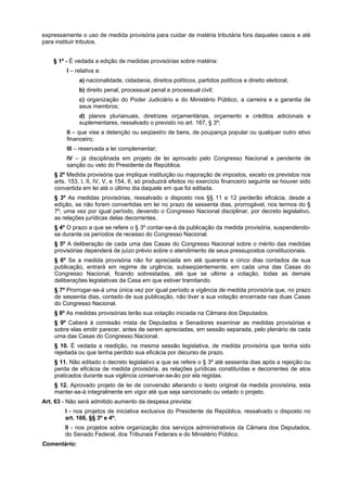 expressamente o uso de medida provisória para cuidar de matéria tributária fora daqueles casos e até
para instituir tributos.
§ 1º - É vedada a edição de medidas provisórias sobre matéria:
I – relativa a:
a) nacionalidade, cidadania, direitos políticos, partidos políticos e direito eleitoral;
b) direito penal, processual penal e processual civil;
c) organização do Poder Judiciário e do Ministério Público, a carreira e a garantia de
seus membros;
d) planos plurianuais, diretrizes orçamentárias, orçamento e créditos adicionais e
suplementares, ressalvado o previsto no art. 167, § 3º;
II – que vise a detenção ou seqüestro de bens, de poupança popular ou qualquer outro ativo
financeiro;
III – reservada a lei complementar;
IV – já disciplinada em projeto de lei aprovado pelo Congresso Nacional e pendente de
sanção ou veto do Presidente da República.
§ 2º Medida provisória que implique instituição ou majoração de impostos, exceto os previstos nos
arts. 153, I, II, IV, V, e 154, II, só produzirá efeitos no exercício financeiro seguinte se houver sido
convertida em lei até o último dia daquele em que foi editada.
§ 3º As medidas provisórias, ressalvado o disposto nos §§ 11 e 12 perderão eficácia, desde a
edição, se não forem convertidas em lei no prazo de sessenta dias, prorrogável, nos termos do §
7º, uma vez por igual período, devendo o Congresso Nacional disciplinar, por decreto legislativo,
as relações jurídicas delas decorrentes.
§ 4º O prazo a que se refere o § 3º contar-se-á da publicação da medida provisória, suspendendo-
se durante os períodos de recesso do Congresso Nacional.
§ 5º A deliberação de cada uma das Casas do Congresso Nacional sobre o mérito das medidas
provisórias dependerá de juízo prévio sobre o atendimento de seus pressupostos constitucionais.
§ 6º Se a medida provisória não for apreciada em até quarenta e cinco dias contados de sua
publicação, entrará em regime de urgência, subseqüentemente, em cada uma das Casas do
Congresso Nacional, ficando sobrestadas, até que se ultime a votação, todas as demais
deliberações legislativas da Casa em que estiver tramitando.
§ 7º Prorrogar-se-á uma única vez por igual período a vigência de medida provisória que, no prazo
de sessenta dias, contado de sua publicação, não tiver a sua votação encerrada nas duas Casas
do Congresso Nacional.
§ 8º As medidas provisórias terão sua votação iniciada na Câmara dos Deputados.
§ 9º Caberá à comissão mista de Deputados e Senadores examinar as medidas provisórias e
sobre elas emitir parecer, antes de serem apreciadas, em sessão separada, pelo plenário de cada
uma das Casas do Congresso Nacional.
§ 10. É vedada a reedição, na mesma sessão legislativa, de medida provisória que tenha sido
rejeitada ou que tenha perdido sua eficácia por decurso de prazo.
§ 11. Não editado o decreto legislativo a que se refere o § 3º até sessenta dias após a rejeição ou
perda de eficácia de medida provisória, as relações jurídicas constituídas e decorrentes de atos
praticados durante sua vigência conservar-se-ão por ela regidas.
§ 12. Aprovado projeto de lei de conversão alterando o texto original da medida provisória, esta
manter-se-á integralmente em vigor até que seja sancionado ou vetado o projeto.
Art. 63 - Não será admitido aumento da despesa prevista:
I - nos projetos de iniciativa exclusiva do Presidente da República, ressalvado o disposto no
art. 166, §§ 3º e 4º;
II - nos projetos sobre organização dos serviços administrativos da Câmara dos Deputados,
do Senado Federal, dos Tribunais Federais e do Ministério Público.
Comentário:
 