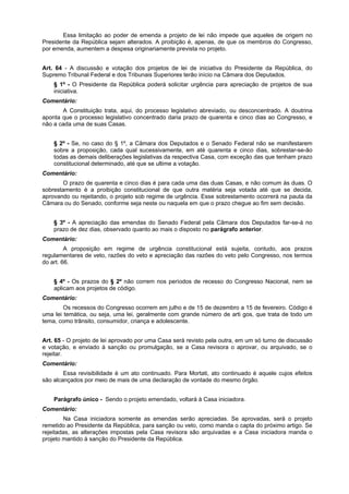 Essa limitação ao poder de emenda a projeto de lei não impede que aqueles de origem no
Presidente da República sejam alterados. A proibição é, apenas, de que os membros do Congresso,
por emenda, aumentem a despesa originariamente prevista no projeto.
Art. 64 - A discussão e votação dos projetos de lei de iniciativa do Presidente da República, do
Supremo Tribunal Federal e dos Tribunais Superiores terão início na Câmara dos Deputados.
§ 1º - O Presidente da República poderá solicitar urgência para apreciação de projetos de sua
iniciativa.
Comentário:
A Constituição trata, aqui, do processo legislativo abreviado, ou desconcentrado. A doutrina
aponta que o processo legislativo concentrado daria prazo de quarenta e cinco dias ao Congresso, e
não a cada uma de suas Casas.
§ 2º - Se, no caso do § 1º, a Câmara dos Deputados e o Senado Federal não se manifestarem
sobre a proposição, cada qual sucessivamente, em até quarenta e cinco dias, sobrestar-se-ão
todas as demais deliberações legislativas da respectiva Casa, com exceção das que tenham prazo
constitucional determinado, até que se ultime a votação.
Comentário:
O prazo de quarenta e cinco dias é para cada uma das duas Casas, e não comum às duas. O
sobrestamento é a proibição constitucional de que outra matéria seja votada até que se decida,
aprovando ou rejeitando, o projeto sob regime de urgência. Esse sobrestamento ocorrerá na pauta da
Câmara ou do Senado, conforme seja neste ou naquela em que o prazo chegue ao fim sem decisão.
§ 3º - A apreciação das emendas do Senado Federal pela Câmara dos Deputados far-se-á no
prazo de dez dias, observado quanto ao mais o disposto no parágrafo anterior.
Comentário:
A proposição em regime de urgência constitucional está sujeita, contudo, aos prazos
regulamentares de veto, razões do veto e apreciação das razões do veto pelo Congresso, nos termos
do art. 66.
§ 4º - Os prazos do § 2º não correm nos períodos de recesso do Congresso Nacional, nem se
aplicam aos projetos de código.
Comentário:
Os recessos do Congresso ocorrem em julho e de 15 de dezembro a 15 de fevereiro. Código é
uma lei temática, ou seja, uma lei, geralmente com grande número de arti gos, que trata de todo um
tema, como trânsito, consumidor, criança e adolescente.
Art. 65 - O projeto de lei aprovado por uma Casa será revisto pela outra, em um só turno de discussão
e votação, e enviado à sanção ou promulgação, se a Casa revisora o aprovar, ou arquivado, se o
rejeitar.
Comentário:
Essa revisibilidade é um ato continuado. Para Mortati, ato continuado é aquele cujos efeitos
são alcançados por meio de mais de uma declaração de vontade do mesmo órgão.
Parágrafo único - Sendo o projeto emendado, voltará à Casa iniciadora.
Comentário:
Na Casa iniciadora somente as emendas serão apreciadas. Se aprovadas, será o projeto
remetido ao Presidente da República, para sanção ou veto, como manda o capta do próximo artigo. Se
rejeitadas, as alterações impostas pela Casa revisora são arquivadas e a Casa iniciadora manda o
projeto mantido à sanção do Presidente da República.
 