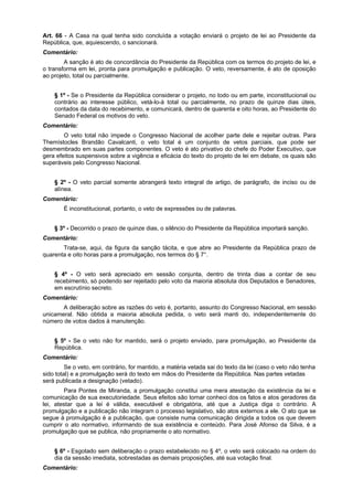 Art. 66 - A Casa na qual tenha sido concluída a votação enviará o projeto de lei ao Presidente da
República, que, aquiescendo, o sancionará.
Comentário:
A sanção é ato de concordância do Presidente da República com os termos do projeto de lei, e
o transforma em lei, pronta para promulgação e publicação. O veto, reversamente, é ato de oposição
ao projeto, total ou parcialmente.
§ 1º - Se o Presidente da República considerar o projeto, no todo ou em parte, inconstitucional ou
contrário ao interesse público, vetá-lo-á total ou parcialmente, no prazo de quinze dias úteis,
contados da data do recebimento, e comunicará, dentro de quarenta e oito horas, ao Presidente do
Senado Federal os motivos do veto.
Comentário:
O veto total não impede o Congresso Nacional de acolher parte dele e rejeitar outras. Para
Themístocles Brandão Cavalcanti, o veto total é um conjunto de vetos parciais, que pode ser
desmembrado em suas partes componentes. O veto é ato privativo do chefe do Poder Executivo, que
gera efeitos suspensivos sobre a vigência e eficácia do texto do projeto de lei em debate, os quais são
superáveis pelo Congresso Nacional.
§ 2º - O veto parcial somente abrangerá texto integral de artigo, de parágrafo, de inciso ou de
alínea.
Comentário:
É inconstitucional, portanto, o veto de expressões ou de palavras.
§ 3º - Decorrido o prazo de quinze dias, o silêncio do Presidente da República importará sanção.
Comentário:
Trata-se, aqui, da figura da sanção tácita, e que abre ao Presidente da República prazo de
quarenta e oito horas para a promulgação, nos termos do § 7°.
§ 4º - O veto será apreciado em sessão conjunta, dentro de trinta dias a contar de seu
recebimento, só podendo ser rejeitado pelo voto da maioria absoluta dos Deputados e Senadores,
em escrutínio secreto.
Comentário:
A deliberação sobre as razões do veto é, portanto, assunto do Congresso Nacional, em sessão
unicameral. Não obtida a maioria absoluta pedida, o veto será manti do, independentemente do
número de votos dados à manutenção.
§ 5º - Se o veto não for mantido, será o projeto enviado, para promulgação, ao Presidente da
República.
Comentário:
Se o veto, em contrário, for mantido, a matéria vetada sai do texto da lei (caso o veto não tenha
sido total) e a promulgação será do texto em mãos do Presidente da República. Nas partes vetadas
será publicada a designação (vetado).
Para Pontes de Miranda, a promulgação constitui uma mera atestação da existência da lei e
comunicação de sua executoriedade. Seus efeitos são tornar conheci dos os fatos e atos geradores da
lei, atestar que a lei é válida, executável e obrigatória, até que a Justiça diga o contrário. A
promulgação e a publicação não integram o processo legislativo, são atos externos a ele. O ato que se
segue à promulgação é a publicação, que consiste numa comunicação dirigida a todos os que devem
cumprir o ato normativo, informando de sua existência e conteúdo. Para José Afonso da Silva, é a
promulgação que se publica, não propriamente o ato normativo.
§ 6º - Esgotado sem deliberação o prazo estabelecido no § 4º, o veto será colocado na ordem do
dia da sessão imediata, sobrestadas as demais proposições, até sua votação final.
Comentário:
 