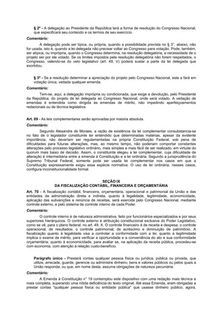 § 2º - A delegação ao Presidente da República terá a forma de resolução do Congresso Nacional,
que especificará seu conteúdo e os termos de seu exercício.
Comentário:
A delegação pode ser típica, ou própria, quando a possibilidade prevista no § 3°, abaixo, não
for usada, isto é, quando a lei delegada não precisar voltar ao Congresso para votação. Pode, também,
ser atípica, ou imprópria, quando o Congresso determina, na resolução delegatória, a necessidade de o
projeto ser por ele votado. Se os limites impostos pela resolução delegatória não forem respeitados, o
Congresso, valendo-se do veto legislativo (art. 49, V) poderá sustar a parte da lei delegada que
exorbitou.
§ 3º - Se a resolução determinar a apreciação do projeto pelo Congresso Nacional, este a fará em
votação única, vedada qualquer emenda.
Comentário:
Tem-se, aqui, a delegação imprópria ou condicionada, que exige a devolução, pelo Presidente
da República, do projeto de lei delegada ao Congresso Nacional, onde será votado. A vedação de
emendas é entendida como dirigida às emendas de mérito, não impedindo aperfeiçoamentos
redacionais ou de técnica legislativa.
Art. 69 - As leis complementares serão aprovadas por maioria absoluta.
Comentário:
Segundo Alexandre de Moraes, a razão de existência da lei complementar consubstancia-se
no fato de o legislador constituinte ter entendido que determinadas matérias, apesar da evidente
importância, não deveriam ser regulamentadas na própria Constituição Federal, sob pena de
dificuldades para futuras alterações, mas, ao mesmo tempo, não poderiam comportar constantes
alterações pelo processo legislativo ordinário, mais simples e mais fácil de ser realizado, em virtude do
quorum mais baixo de decisão. Assim, o constituinte elegeu a lei complementar, cuja dificuldade de
alteração é intermediária entre a emenda à Constituição e a lei ordinária. Segundo a jurisprudência do
Supremo Tribunal Federal, somente pode ser usada lei complementar nos casos em que a
Constituição expressamente exigiu essa espécie normativa. O uso de lei ordinária, nesses casos,
configura inconstitucionalidade formal.
SEÇÃO IX
DA FISCALIZAÇÃO CONTÁBIL, FINANCEIRA E ORÇAMENTÁRIA
Art. 70 - A fiscalização contábil, financeira, orçamentária, operacional e patrimonial da União e das
entidades da administração direta e indireta, quanto à legalidade, legitimidade, economicidade,
aplicação das subvenções e renúncia de receitas, será exercida pelo Congresso Nacional, mediante
controle externo, e pelo sistema de controle interno de cada Poder.
Comentário:
O controle interno é de natureza administrativa, feito por funcionários especializados e por seus
superiores hierárquicos. O controle externo é atribuição constitucional exclusiva do Poder Legislativo,
como se vê, para o plano federal, no art. 49, X. O controle financeiro é de receita e despesa; o controle
operacional, de resultados; o controle patrimonial, de acréscimo e diminuição de patrimônio. A
fiscalização quanto à legalidade visa a controlar a conformidade com a lei; quanto à legitimidade
implica o exame de mérito, para verificar a oportunidade e a conveniência do ato e sua conformidade
orçamentária; quanto à economicidade, para avaliar se, na aplicação da receita pública, procedeu-se
com economia, com atenção à relação custo-benefício.
Parágrafo único - Prestará contas qualquer pessoa física ou jurídica, pública ou privada, que
utilize, arrecade, guarde, gerencie ou administre dinheiro, bens e valores públicos ou pelos quais a
União responda, ou que, em nome desta, assuma obrigações de natureza pecuniária.
Comentário:
A Emenda à Constituição n° 19 contemplou este dispositivo com uma redação mais técnica e
mais completa, superando uma nítida deficiência do texto original. Até essa Emenda, eram obrigadas a
prestar contas "qualquer pessoa física ou entidade pública" que usasse dinheiro público; agora,
 
