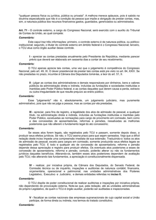 "qualquer pessoa física ou jurídica, pública ou privada". A melhora merece aplausos, pois é sabido na
doutrina especializada que não é a condição da pessoa que impõe a obrigação de prestar contas, mas,
sim, a natureza pública dos recursos financeiros gastos, guardados, gerenciados ou administrados.
Art. 71 - O controle externo, a cargo do Congresso Nacional, será exercido com o auxílio do Tribunal
de Contas da União, ao qual compete:
Comentário:
Este caput traz três informações: primeiro, o controle externo é de natureza política, ou político-
institucional; segundo, o titular do controle externo em âmbito federal é o Congresso Nacional; terceiro,
o TCU atua como órgão auxiliar desse controle.
I - apreciar as contas prestadas anualmente pelo Presidente da República, mediante parecer
prévio que deverá ser elaborado em sessenta dias a contar de seu recebimento;
Comentário:
O TCU apenas aprecia tais contas, uma vez que o julgamento é competência do Congresso
Nacional, pelo art. 49, IX. O dever presidencial de prestar tais contas está pre visto no art. 84, XXIV. Se
não prestadas no prazo, incumbe à Câmara dos Deputados tomá-las, a teor do art. 51, II.
II - julgar as contas dos administradores e demais responsáveis por dinheiros, bens e valores
públicos da administração direta e indireta, incluídas as fundações e sociedades instituídas e
mantidas pelo Poder Público federal, e as contas daqueles que derem causa a perda, extravio
ou outra irregularidade de que resulte prejuízo ao erário público;
Comentário:
Esse "julgamento" não é, absolutamente, um julgamento judiciário, mas puramente
administrativo, pois que não se julga a pessoa, mas as contas por ela prestadas.
III - apreciar, para fins de registro, a legalidade dos atos de admissão de pessoal, a qualquer
título, na administração direta e indireta, incluídas as fundações instituídas e mantidas pelo
Poder Público, excetuadas as nomeações para cargo de provimento em comissão, bem como
a das concessões de aposentadorias, reformas e pensões, ressalvadas as melhorias
posteriores que não alterem o fundamento legal do ato concessório;
Comentário:
Se esses atos forem legais, são registrados pelo TCU e passam, somente depois disso, a
produzir seus efeitos jurídicos. Se não, o TCU assina prazo para que sejam saneados. Veja que a difícil
redação deste inciso impede uma compreensão imediata de sua extensão. Traduzindo-o: todos os atos
de admissão de pessoal, exceto para cargos em comissão, somente produzirão seus efeitos legais se
registrados pelo TCU. E todo e qualquer ato de concessão de aposentadoria, reforma e pensão
depende dessa apreciação e registro para produzir efeitos. Os eventuais atos posteriores a esses de
concessão de aposentadoria, reforma e pensão, contudo, poderão alterar ou não os fundamentos
jurídicos daqueles benefícios. Alterando-os, também esses atos posteriores dependem de avaliação
pelo TCU; não alterando tais fundamentos, a apreciação é constitucionalmente dispensada.
IV - realizar, por iniciativa própria, da Câmara dos Deputados, do Senado Federal, de
Comissão técnica ou de inquérito, inspeções e auditorias de natureza contábil, financeira,
orçamentária, operacional e patrimonial, nas unidades administrativas dos Poderes
Legislativo, Executivo e Judiciário, e demais entidades referidas no inciso II;
Comentário:
O TCU dispõe de poder constitucional de realizar auditorias e inspeções por iniciativa própria,
não dependendo de provocação externa. Note-se que, pela redação, até as unidades administrativas
do próprio Legislativo, de quem o TCU é órgão auxiliar, poderão ser auditadas e inspecionadas.
V - fiscalizar as contas nacionais das empresas supranacionais de cujo capital social a União
participe, de forma direta ou indireta, nos termos do tratado constitutivo;
Comentário:
 