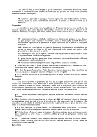Aqui, uma vez mais, a demonstração de que a existência de envolvimento de dinheiro público
federal torna as contas fiscalizáveis. Empresa supranacional é a que atua em vários países, podendo
ter sede brasileira ou estrangeira.
VI - fiscalizar a aplicação de quaisquer recursos repassados pela União mediante convênio,
acordo, ajuste ou outros instrumentos congêneres, a Estado, ao Distrito Federal ou a
Município;
Comentário:
Ao contrário do que consta na jurisprudência dos Tribunais Superiores, onde se lê que os
recursos repassados pela União àqueles entes políticos deixam de ser fe derais e passam a ser
estaduais, distritais ou municipais, este inciso permite, ainda assim e apesar disso, a fiscalização pelo
TCU.
VII - prestar as informações solicitadas pelo Congresso Nacional, por qualquer de suas Casas,
ou por qualquer das respectivas Comissões, sobre a fiscalização contábil, financeira,
orçamentária, operacional e patrimonial e sobre resultados de auditorias e inspeções
realizadas;
VIII - aplicar aos responsáveis, em caso de ilegalidade de despesa ou irregularidade de
contas, as sanções previstas em lei, que estabelecerá, entre outras cominações, multa
proporcional ao dano causado ao erário;
IX - assinar prazo para que o órgão ou entidade adote as providências necessárias ao exato
cumprimento da lei, se verificada ilegalidade;
X - sustar, se não atendido, a execução do ato impugnado, comunicando a decisão à Câmara
dos Deputados e ao Senado Federal;
XI - representar ao Poder competente sobre irregularidades ou abusos apurados.
§ 1º - No caso de contrato, o ato de sustação será adotado diretamente pelo Congresso Nacional,
que solicitará, de imediato, ao Poder Executivo as medidas cabíveis.
§ 2º - Se o Congresso Nacional ou o Poder Executivo, no prazo de noventa dias, não efetivar as
medidas previstas no parágrafo anterior, o Tribunal decidirá a respeito.
§ 3º - As decisões do Tribunal de que resulte imputação de débito ou multa terão eficácia de título
executivo.
Comentário:
Essa eficácia permite o ajuizamento de ação de execução, diretamente, sem passar pelo
processo de conhecimento, cujas finalidades já foram preenchidas pelo pro cesso realizado pelo
próprio Tribunal de Contas da União. Percebe-se, assim, que a atuação do TCU é limitada ao
processamento e julgamento das contas e à imposição de multa e reparação ao Erário, não podendo
esse tribunal, que é órgão administrativo, não-judicial, executar as suas próprias decisões.
§ 4º - O Tribunal encaminhará ao Congresso Nacional, trimestral e anualmente, relatório de suas
atividades.
Art. 72 - A Comissão mista permanente a que se refere o art. 166, § 1º, diante de indícios de despesas
não autorizadas, ainda que sob a forma de investimentos não programados ou de subsídios não
aprovados, poderá solicitar à autoridade governamental responsável que, no prazo de cinco dias,
preste os esclarecimentos necessários.
§ 1º - Não prestados os esclarecimentos, ou considerados estes insuficientes, a Comissão
solicitará ao Tribunal pronunciamento conclusivo sobre a matéria, no prazo de trinta dias.
§ 2º - Entendendo o Tribunal irregular a despesa, a Comissão, se julgar que o gasto possa causar
dano irreparável ou grave lesão à economia pública, proporá ao Congresso Nacional sua
sustação.
Art. 73 - O Tribunal de Contas da União, integrado por nove Ministros, tem sede no Distrito Federal,
quadro próprio de pessoal e jurisdição em todo o território nacional, exercendo, no que couber, as
atribuições previstas no art. 96.
Comentário:
 