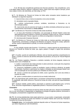 O art. 96 trata das competências genéricas dos tribunais judiciários. Tais competências, como
a de eleger órgãos diretivos, elaborar o regimento interno, dispor sobre seus órgãos e serviços, prover
seus cargos e outros, são estendidas, por este artigo, ao TCU.
§ 1º - Os Ministros do Tribunal de Contas da União serão nomeados dentre brasileiros que
satisfaçam os seguintes requisitos:
I - mais de trinta e cinco e menos de sessenta e cinco anos de idade;
II - idoneidade moral e reputação ilibada;
III - notórios conhecimentos jurídicos, contábeis, econômicos e financeiros ou de
administração pública;
IV - mais de dez anos de exercício de função ou de efetiva atividade profissional que exija os
conhecimentos mencionados no inciso anterior.
§ 2º - Os Ministros do Tribunal de Contas da União serão escolhidos:
I - um terço pelo Presidente da República, com aprovação do Senado Federal, sendo dois
alternadamente dentre auditores e membros do Ministério Público junto ao Tribunal, indicados
em lista tríplice pelo Tribunal, segundo os critérios de antiguidade e merecimento;
II - dois terços pelo Congresso Nacional.
§ 3º - Os Ministros do Tribunal de Contas da União terão as mesmas garantias, prerrogativas,
impedimentos, vencimentos e vantagens dos Ministros do Superior Tribunal de Justiça, aplicando-
se-lhes, quanto à aposentadoria e pensão, as normas constantes do art. 40.
Comentário:
A nova redação imposta pela Emenda n° 20 eliminou o regime especial de aposentadoria de
Ministros do Tribunal de Contas da União, que, agora, passam a integrar o regime dos servidores
públicos.
§ 4º - O auditor, quando em substituição a Ministro, terá as mesmas garantias e impedimentos do
titular e, quando no exercício das demais atribuições da judicatura, as de juiz de Tribunal Regional
Federal.
Art. 74 - Os Poderes Legislativo, Executivo e Judiciário manterão, de forma integrada, sistema de
controle interno com a finalidade de:
I - avaliar o cumprimento das metas previstas no plano plurianual, a execução dos programas
de governo e dos orçamentos da União;
II - comprovar a legalidade e avaliar os resultados, quanto à eficácia e eficiência, da gestão
orçamentária, financeira e patrimonial nos órgãos e entidades da administração federal, bem
como da aplicação de recursos públicos por entidades de direito privado;
III - exercer o controle das operações de crédito, avais e garantias, bem como dos direitos e
haveres da União;
IV - apoiar o controle externo no exercício de sua missão institucional.
§ 1º - Os responsáveis pelo controle interno, ao tomarem conhecimento de qualquer irregularidade
ou ilegalidade, dela darão ciência ao Tribunal de Contas da União, sob pena de responsabilidade
solidária.
§ 2º - Qualquer cidadão, partido político, associação ou sindicato é parte legítima para, na forma
da lei, denunciar irregularidades ou ilegalidades perante o Tribunal de Contas da União.
Comentário:
Tem-se, aqui, uma das formas de exercício direto de poder pelo povo, através da possibilidade
de vir a ser comunicada a irregularidade ou ilegalidade de atuação de agentes públicos, provocando a
investigação, processamento e julgamento dos envolvidos.
Art. 75 - As normas estabelecidas nesta seção aplicam-se, no que couber, à organização, composição
e fiscalização dos Tribunais de Contas dos Estados e do Distrito Federal, bem como dos Tribunais e
Conselhos de Contas dos Municípios.
Parágrafo único - As Constituições estaduais disporão sobre os Tribunais de Contas respectivos,
que serão integrados por sete Conselheiros.
 