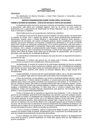 CAPÍTULO II
DO PODER EXECUTIVO
Comentário:
Na classificação de Maurice Duverger, o nosso Poder Executivo é monocrático, porque
exercido por uma só pessoa.
(BREVES CONSIDERAÇÕES SOBRE TEORIA GERAL DO ESTADO)
FORMA E SISTEMA DE GOVERNO – CHEFIA DE ESTADO E CHEFIA DE GOVERNO
A classificação tríplice de formas de governo intentada por Aristóteles (monarquia, aristocracia
e democracia), esta última com conotação negativa, como se viu acima, em outro ponto, foi
abandonada com o aparecimento da classificação de Nicolau Maquiavel, que as reduziu a apenas
duas: a monarquia e a república.
Dalmo Dallari percorre, em sua grande obra, desta forma o problema:
''A monarquia é uma forma de governo que já foi adotada, há muitos séculos, por quase todos
os Estados do mundo. Com o passar dos séculos, ela foi sendo gradativamente enfraquecida e
abandonada. Quando nasce o Estado Moderno a necessidade de governos fortes favorece o
ressurgimento da monarquia, não sujeita a limitações jurídicas, donde o qualificativo de monarquia
absoluta. Aos poucos, entretanto, vai crescendo a resistência ao absolutismo e, já a partir do final do
século XVIII, surgem as monarquias constitucionais. O rei continua governando, mas está sujeito a
limitações jurídicas, estabelecidas na Constituição. Depois disso, ainda surge outra limitação ao poder
do monarca, com a adoção do parlamentarismo pelos Estados monárquicos. Adotando o sistema
parlamentar de governo, com a manutenção da monarquia, o monarca não mais governa, mantendo-se
apenas como Chefe de Estado, tendo quase que só atribuições de representação, não de governo,
pois passa a ser exercido por um Gabinete de Ministros.
As características fundamentais da monarquia, das quais decorrem os argumentos favoráveis e
contrários a ela, são:
Vitaliciedade. O monarca não governa por um tempo certo e limitado, podendo governar
enquanto viver ou enquanto tiver condições para continuar governando;
Hereditariedade. A escolha do monarca se faz pela simples verificação da linha de sucessão.
Quando morre o monarca ou deixa o governo por qualquer outra ra zão, é imediatamente substituído
pelo herdeiro da coroa. Houve alguns casos de monarquias eletivas, em que o monarca era escolhido
por meio de eleições, podendo votar apenas os príncipes eleitores. Mas a regra sempre foi a
hereditariedade;
Irresponsabilidade. O monarca não tem responsabilidade política, isto é, não deve explicações
ao povo ou a qualquer órgão sobre os motivos pelos quais adotou certa orientação política.
A favor da monarquia, os seus adeptos, cujo número é atualmente bastante reduzido, usam os
seguintes argumentos: 1°) Sendo vitalício e hereditário, o monarca está acima das disputas políticas,
podendo assim intervir com grande autoridade nos momentos de crise política. 2°) O monarca é um
fator de unidade do Estado, pois todas as correntes políticas têm nele um elemento superior, comum.
3°) Sendo o ponto de encontro das correntes políticas, e estando à margem das disputas, o monarca
assegura a estabilidade das instituições. 4°) Além disso tudo, o monarca é alguém que, desde o
nascimento, recebe uma educação especial, preparando-se para governar. Na monarquia não há,
portanto, o risco de governantes despreparados.
Contra a monarquia são os seguintes os argumentos mais freqüentes: 1°) Se o monarca não
governa é uma inutilidade, geralmente muito dispendiosa, que sacrifica o povo sem qualquer proveito.
2°) A unidade do Estado e a estabilidade das instituições não podem depender de um fator pessoal,
mas devem repousar na ordem jurídica, que é um elemento objetivo e muito mais eficaz. 3°) Se o
monarca efetivamente governa, será extremamente perigoso ligar o destino do povo e do Estado à
sorte de um indivíduo e de sua família. Mesmo com a educação especial que se ministra ao herdeiro
da coroa, não têm sido raros os exemplos de monarcas desprovidos das qualidades de liderança e de
eficiência que se exigem de um governante. 4°) A monarquia é essencialmente antidemocrática, uma
vez que não assegura ao povo o direito de escolher seu governante.
E como o monarca é hereditário, vitalício e irresponsável dispõe de todos os elementos para
sobrepor sua vontade a todas as demais, desaparecendo, pois, a supremacia da vontade popular, que
deve ser mantida permanentemente nos governos democráticos.
O que a realidade nos mostra é que a monarquia vai perdendo adeptos e vai desaparecendo
como forma de governo, havendo atualmente, no mundo todo, apenas cerca de vinte Estados com
governo monárquico.
 