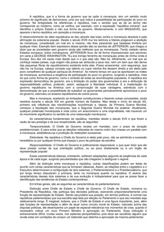 A república, que é a forma de governo que se opõe à monarquia, tem um sentido muito
próximo do significado de democracia, uma vez que indica a possibilidade de participação do povo no
governo. Na Antigüidade há referências à república, mas o sentido que se dá ao termo não
corresponde ao moderno, como se verifica, por exemplo, com a expressão "república romana", que
identifica o próprio Estado e não sua forma de governo. Modernamente, é com MAQUIAVEL que
aparece o termo república, em oposição a monarquia.
O desenvolvimento da idéia republicana se deu através das lutas contra a monarquia absoluta e pela
afirmação da soberania popular. Desde o século XVIII mui tos teóricos e líderes pregavam a abolição
da monarquia, considerada um mal em si mesma, não lhes parecendo que bastasse limitá-la por
qualquer meio. Exemplo bem expressivo dessa opinião são os escritos de JEFFERSON, que chegou a
dizer que as sociedades sem governo ainda são melhores que as monarquias. Tendo visitado vários
Estados europeus, todos monárquicos, JEFFERSON ficou de tal forma impressionado que escreveu
em carta a GEORGE WASHINGTON: "Eu era inimigo ferrenho de monarquias antes de minha vinda à
Europa. Sou dez mil vezes mais desde que vi o que elas são. Não há, dificilmente, um mal que se
conheça nestes países, cuja origem não possa ser atribuída a seus reis, nem um bem que não derive
das pequenas fibras de republicanismo existente entre elas. Posso acrescentar, com segurança, que
não há, na Europa, cabeça coroada cujo talento ou cujos méritos lhe dessem direito a ser eleito pelo
povo conselheiro de qualquer paróquia da América". Ao mesmo tempo em que se apontavam os males
da monarquia, aumentava a exigência de participação do povo no governo, surgindo a república, mais
do que como forma de governo, como o símbolo de todas as reivindicações populares. A república era
expressão democrática de governo, era a limitação do poder dos governantes e era a atribuição de
responsabilidade política, podendo, assim, assegurar a liberdade individual. E a implantação do
governo republicano na América com a comprovação de suas vantagens, sobretudo com a
demonstração de que a possibilidade de substituir os governantes periodicamente aproximava o povo
do governo, estimulou os anseios republicanos de outros povos.
Mas a monarquia, aceitando as limitações constitucionais e fazendo outras concessões, ainda
resistiria durante o século XIX em grande número de Estados. Mas desde o início do século XX,
primeiro sob influência das transformações econômicas e, depois, da Primeira Guerra Mundial,
começou a liquidação das monarquias, que a Segunda Guerra Mundial iria acelerar. Atualmente,
qualquer pretensão monarquista é vista como um anacronismo e uma originalidade, não havendo um
só movimento significativo no sentido de uma restauração monárquica.
As características fundamentais da república, mantidas desde o século XVII e que foram a
razão de seu prestígio e de sua receptividade, são as seguintes:
Temporariedade. O Chefe do Governo recebe um mandato, com o prazo de duração
predeterminado. E para evitar que as eleições reiteradas do mesmo indiví duo criasse um paralelo com
a monarquia, estabeleceu-se a proibição de reeleições sucessivas.
Eletividade. Na república o Chefe do Governo é eleito pelo povo, não se admitindo a sucessão
hereditária ou por qualquer forma que impeça o povo de participar da escolha.
Responsabilidade. O Chefe do Governo é politicamente responsável, o que quer dizer que ele
deve prestar contas de sua orientação política, ou ao povo diretamente ou a um órgão de
representação popular.
Essas características básicas, entretanto, sofreram adaptações segundo as exigências de cada
época e de cada lugar, surgindo peculiaridades que não chegaram a desfigurar o regime.
Além da distinção entre monarquia e república, outras classificações podem ser feitas de
acordo com certas características que se tornaram clássicas. Assim, as relações entre o Legislativo e o
Executivo determinaram a configuração de dois sistemas, o Parlamentarismo e o Presidencialismo, que
por longo tempo disputaram a primazia, tanto na monarquia quanto na república. O exame das
características desses dois sistemas e de sua evolução é indispensável para que se possa fazer a
identificação das tendências do Estado contemporâneo.
Em linhas gerais, são as seguintes as características do parlamentarismo:
Distinção entre Chefe de Estado e Chefe de Governo. O Chefe de Estado, monarca ou
Presidente da República, não participa das decisões políticas, exercendo preponderantemente uma
função de representação do Estado. Sendo secundária sua posição, em termos políticos, é normal nas
repúblicas parlamentares que sua escolha seja feita por eleição no Parlamento e que seu mandato seja
relativamente longo. É inegável, todavia, que o Chefe de Estado é uma figura importante, pois, além
das funções de representação e além de atuar como vínculo moral do Estado, colocado acima das
disputas políticas, ele desempenha um papel de especial relevância nos momentos de crise, quando é
necessário indicar um novo Primeiro Ministro à aprovação do Parlamento. Essa indicação é
extremamente difícil, muitas vezes, nos sistemas pluripartidários, pois deve ser escolhido alguém que
revele estar em condições de compor um Gabinete que obtenha a aprovação da maioria parlamentar.
 