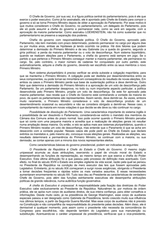 O Chefe de Governo, por sua vez, é a figura política central do parlamentarismo, pois é ele que
exerce o poder executivo. Como já foi assinalado, ele é apontado pelo Chefe de Estado para compor o
governo e só se torna Primeiro Ministro depois de obter a aprovação do Parlamento. Por esse motivo é
que muitos consideram o Chefe do Governo, no parlamentarismo, um delegado do Parlamento, pois
ele só pode assumir a chefia do governo e permanecer nela, como se verá em seguida, com a
aprovação da maioria parlamentar. Como assinalou LOEWENSTEIN, não há como sustentar que no
parlamentarismo se preserva a separação dos poderes.
Chefia do governo com responsabilidade política. O Chefe do Governo, aprovado pelo
Parlamento, não tem mandato com prazo determinado, podendo permanecer no cargo por alguns dias
ou por muitos anos, ambas as hipóteses já tendo ocorrido na prática. Há dois fatores que podem
determinar a demissão do Primeiro Ministro e de seu Gabinete (ou a queda do governo, segundo a
gíria política): a perda da maioria parlamentar ou o voto de desconfiança. Num sistema bipartidário,
quando se realizam eleições para o Parlamento, a chefia do governo está sempre em jogo. Se o
partido a que pertence o Primeiro Ministro conseguir manter a maioria parlamentar, ele permanece no
cargo. Se, pelo contrário, o maior número de cadeiras for conquistado por outro partido, este
automaticamente, adquire a chefia do governo, devendo ser escolhido entre os seus membros o novo
Primeiro Ministro.
Num sistema pluripartidário é preciso verificar se ainda subsiste a coligação majoritária, para
que se mantenha o Primeiro Ministro. A coligação pode ser desfeita por desentendimentos entre os
seus componentes, ou pode tornar-se minoritária em conseqüência do resultado de novas eleições. Em
ambos os casos o Primeiro Ministro perde sua base de sustentação política e deve demitir-se. Outro
fator que determina a demissão do Primeiro Ministro é a aprovação de um voto de desconfiança pelo
Parlamento. Se um parlamentar desaprova, no todo ou num importante aspecto particular, a política
desenvolvida pelo Primeiro Ministro, propõe um voto de desconfiança. Se este for aprovado pela
maioria parlamentar, isso revela que o Chefe do Governo está contrariando a vontade da maioria do
povo, de quem os parlamentares são representantes. Assim sendo, deve demitir-se. Às vezes, embora
muito raramente, o Primeiro Ministro considerava o voto de desconfiança produto de um
desentendimento ocasional ou secundário e não se considera obrigado a demitir-se. Nesse caso, o
comportamento da maioria em novas votações é que decide se ele deve ou não continuar no cargo.
Possibilidade de dissolução do Parlamento. Uma característica importante do sistema inglês é
a possibilidade de ser dissolvido o Parlamento, considerando-se extinto o mandato dos membros da
Câmara dos Comuns antes do prazo normal. Isso pode ocorrer quando o Primeiro Ministro percebe
que só conta com uma pequena maioria e acredita que a realização de eleições gerais irá resultar
numa ampliação dessa maioria. Ou então, e isto se aplica mais aos sistemas pluripartidários, quando o
Primeiro Ministro recebe um voto de desconfiança, mas entende que o Paramento é que se acha em
desacordo com a vontade popular. Nesses casos ele pode pedir ao Chefe do Estado que declare
extintos os mandatos e, pelo mesmo ato, convoque novas eleições gerais. Realizadas as eleições, seu
resultado determinará a permanência do Primeiro Ministro, se continuar com a maioria, ou sua
demissão, se contar apenas com a minoria dos novos representantes eleitos.
Como características básicas do governo presidencial, podem ser indicadas as seguintes:
O Presidente da República é Chefe do Estado e Chefe do Governo. O mesmo órgão
unipessoal acumula as duas atribuições, exercendo o papel de vínculo moral do Estado e
desempenhando as funções de representação, ao mesmo tempo em que exerce a chefia do Poder
Executivo. Esta última atribuição foi a que passou pelo processo de definição mais acentuado. Com
efeito, no final do século XVIII o Estado era simples vigilante da vida social, razão pela qual se pensou
no Presidente da República na condição de mero executor das leis que fossem aprovadas pelo
Legislativo. Entretanto, já no século XIX começaram a surgir novas exigências, obrigando o Presidente
a tomar decisões freqüentes e rápidas sobre os mais variados assuntos. E essas necessidades
aumentaram enormemente no século XX. Tudo isso deu ao Presidente as características de verdadeiro
Chefe de Governo, pois além das funções estritamente executivas ele desempenha atribuições
políticas de grande relevância, numa autêntica função governativa.
A chefia do Executivo é unipessoal. A responsabilidade pela fixação das diretrizes do Poder
Executivo cabe exclusivamente ao Presidente da República. Naturalmen te, por motivos de ordem
prática, ele se apóia num corpo de auxiliares diretos, de sua inteira confiança, para obter conselhos e
informações. Desde muito cedo, já na presidência de George Washington, esse corpo de auxiliares
especiais passou a ser designado como Gabinete da Presidência, tendo crescido muito sua influência
nos últimos tempos, a partir da Segunda Guerra Mundial. Mas esse corpo de auxiliares não é previsto
na Constituição e não compartilha da responsabilidade do presidente pelas decisões. Além disso, ele é
demissível a qualquer momento, pois assim como o presidente não necessita da concordância do
Congresso para escolhê-los, não depende também do Legislativo para sua manutenção ou
substituição. Acentuando-se o caráter unipessoal da presidência, verifica-se que o vice-presidente,
 