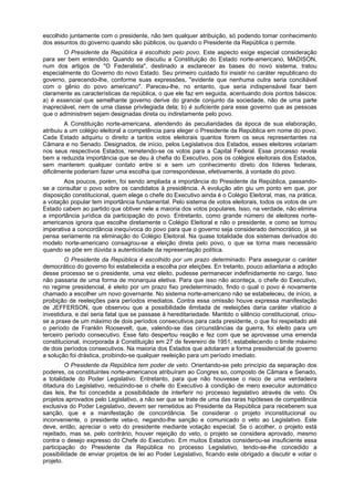 escolhido juntamente com o presidente, não tem qualquer atribuição, só podendo tomar conhecimento
dos assuntos do governo quando são públicos, ou quando o Presidente da República o permite.
O Presidente da República é escolhido pelo povo. Este aspecto exige especial consideração
para ser bem entendido. Quando se discutiu a Constituição do Estado norte-americano, MADISON,
num dos artigos de "O Federalista", destinado a esclarecer as bases do novo sistema, tratou
especialmente do Governo do novo Estado. Seu primeiro cuidado foi insistir no caráter republicano do
governo, parecendo-lhe, conforme suas expressões, "evidente que nenhuma outra seria conciliável
com o gênio do povo americano". Pareceu-lhe, no entanto, que seria indispensável fixar bem
claramente as características da república, o que ele faz em seguida, acentuando dois pontos básicos:
a) é essencial que semelhante governo derive do grande conjunto da sociedade, não de uma parte
inapreciável, nem de uma classe privilegiada dela; b) é suficiente para esse governo que as pessoas
que o administrem sejam designadas direta ou indiretamente pelo povo.
A Constituição norte-americana, atendendo às peculiaridades da época de sua elaboração,
atribuiu a um colégio eleitoral a competência para eleger o Presidente da República em nome do povo.
Cada Estado adquiriu o direito a tantos votos eleitorais quantos forem os seus representantes na
Câmara e no Senado. Designados, de início, pelos Legislativos dos Estados, esses eleitores votariam
nos seus respectivos Estados, remetendo-se os votos para a Capital Federal. Esse processo revela
bem a reduzida importância que se deu à chefia do Executivo, pois os colégios eleitorais dos Estados,
sem manterem qualquer contato entre si e sem um conhecimento direto dos líderes federais,
dificilmente poderiam fazer uma escolha que correspondesse, efetivamente, à vontade do povo.
Aos poucos, porém, foi sendo ampliada a importância do Presidente da República, passando-
se a consultar o povo sobre os candidatos à presidência. A evolução atin giu um ponto em que, por
disposição constitucional, quem elege o chefe do Executivo ainda é o Colégio Eleitoral, mas, na prática,
a votação popular tem importância fundamental. Pelo sistema de votos eleitorais, todos os votos de um
Estado cabem ao partido que obtiver nele a maioria dos votos populares. Isso, na verdade, não elimina
a importância jurídica da participação do povo. Entretanto, como grande número de eleitores norte-
americanos ignora que escolhe diretamente o Colégio Eleitoral e não o presidente, e como se tornou
imperativa a concordância inequívoca do povo para que o governo seja considerado democrático, já se
pensa seriamente na eliminação do Colégio Eleitoral. Na quase totalidade dos sistemas derivados do
modelo norte-americano consagrou-se a eleição direta pelo povo, o que se torna mais necessário
quando se põe em dúvida a autenticidade da representação política.
O Presidente da República é escolhido por um prazo determinado. Para assegurar o caráter
democrático do governo foi estabelecida a escolha por eleições. En tretanto, pouco adiantaria a adoção
desse processo se o presidente, uma vez eleito, pudesse permanecer indefinidamente no cargo. Isso
não passaria de uma forma de monarquia eletiva. Para que isso não aconteça, o chefe do Executivo,
no regime presidencial, é eleito por um prazo fixo predeterminado, findo o qual o povo é novamente
chamado a escolher um novo governante. No sistema norte-americano não se estabeleceu, de início, a
proibição de reeleições para períodos imediatos. Contra essa omissão houve expressa manifestação
de JEFFERSON, que observou que a possibilidade ilimitada de reeleições daria caráter vitalício à
investidura, e daí seria fatal que se passase à hereditariedade. Mantido o silêncio constitucional, criou-
se a praxe de um máximo de dois períodos consecutivos para cada presidente, o que foi respeitado até
o período de Franklin Roosevelt, que, valendo-se das circunstâncias da guerra, foi eleito para um
terceiro período consecutivo. Esse fato despertou reação e fez com que se aprovasse uma emenda
constitucional, incorporada à Constituição em 27 de fevereiro de 1951, estabelecendo o limite máximo
de dois períodos consecutivos. Na maioria dos Estados que adotaram a forma presidencial de governo
a solução foi drástica, proibindo-se qualquer reeleição para um período imediato.
O Presidente da República tem poder de veto. Orientando-se pelo princípio da separação dos
poderes, os constituintes norte-americanos atribuíram ao Congres so, composto de Câmara e Senado,
a totalidade do Poder Legislativo. Entretanto, para que não houvesse o risco de uma verdadeira
ditadura do Legislativo, reduzindo-se o chefe do Executivo à condição de mero executor automático
das leis, lhe foi concedida a possibilidade de interferir no processo legislativo através de veto. Os
projetos aprovados pelo Legislativo, a não ser que se trate de uma das raras hipóteses de competência
exclusiva do Poder Legislativo, devem ser remetidos ao Presidente da República para receberem sua
sanção, que e a manifestação de concordância. Se considerar o projeto inconstitucional ou
inconveniente, o presidente veta-o, negando-lhe sanção e comunicado o veto ao Legislativo. Este
deve, então, apreciar o veto do presidente mediante votação especial. Se o acolher, o projeto está
rejeitado, mas se, pelo contrário, houver rejeição do veto, o projeto se considera aprovado, mesmo
contra o desejo expresso do Chefe do Executivo. Em muitos Estados considerou-se insuficiente essa
participação do Presidente da República no processo Legislativo, tendo-se-lhe concedido a
possibilidade de enviar projetos de lei ao Poder Legislativo, ficando este obrigado a discutir e votar o
projeto.
 