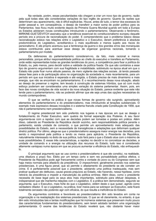 Na verdade, porém, essas peculiaridades não chegam a criar um novo tipo de governo, razão
pela qual todas elas são consideradas variações do tipo inglês de governo. Quanto às razões que
determinam seu aparecimento, não é difícil explicá-las. Houve, antes de tudo, o temor dos excessos do
poder pessoal e, em conseqüência, o desejo de transferir a maior soma de poder político para os
Parlamentos. Isso ficou muito evidente depois da Primeira Guerra Mundial quando em toda a Europa
os Estados adotaram novas constituições introduzindo o parlamentarismo. Observando o fenômeno,
MIRKINE-GUETZÉVITCH assinalou que a tendência essencial do constitucionalismo europeu daquele
período era a procura de racionalização do poder. E compreendendo que o problema básico dessa
racionalização estava nas relações entre o Legislativo e o Executivo, deram preferência à absoluta
predominância do Legislativo, acreditando-o o mais equilibrado e menos sujeito aos riscos do
personalismo. E ele próprio acentuou que a lembrança da guerra e dos grandes erros das monarquias
estava contribuindo para acentuar esse desejo de organizar governos racionais, tomando o
parlamentarismo por modelo.
Os defensores do parlamentarismo consideram-no, da fato, mais racional e menos
personalista, porque atribui responsabilidade política ao chefe do executivo e transfere ao Parlamento,
onde estão representadas todas as grandes tendências do povo, a competência para fixar a política do
Estado, ou, pelo menos, para decidir sobre a validade da política fixada. Os que são contrários a esse
tipo de governo argumentam com sua fragilidade e instabilidade, sobtretudo na época atual em que o
Estado não pode ficar numa atitude passiva, de mero vigilante das relações sociais. Já tendo passado
dessa fase para a de participação ativa na organização da sociedade e, mais recentemente, para um
período em que sua iniciativa é esperada e até exigida, o Estado precisa de mais dinamismo e mais
energia, que não se encontram no parlamentarismo. E o reconhecimento dessa nova situação, aliado
ao desejo de preservar o regime, tem levado à construção de sistemas híbridos, que só com muito
esforço poderiam ser considerados uma simples variação do sistema parlamentar. Assim, pois, em
face das novas condições de vida social e da nova situação do Estado, parece evidente que este não
tende para o parlamentarismo, não se podendo afirmar que ele seja umas das opções necessárias do
mundo contemporâneo.
O que se verifica na prática é que novas formas de governo vão surgindo, aproveitando
elementos do parlamentarismo e do presidencialismo, mas introduzindo al terações substanciais. O
exemplo mais expressivo dessas inovações é o sistema francês criado pela Constituição de 1958, que
não é parlamentarismo nem presidencialismo.
O regime presidencial tem sido preferido nos lugares e nas épocas em que se deseja o
fortalecimento do Poder Executivo, sem quebra da formal separação dos Poderes. A seu favor
argumenta-se com a rapidez com que as decisões podem ser tomadas e postas em prática. Além
disso, cabendo ao Presidente da República decidir sozinho, sem responsabilidade política perante o
parlamento, existe unidade de comando, o que permite um aproveitamento mais adequado das
possibilidades do Estado, sem a necessidade de transigências e adaptações que deformam qualquer
diretriz política. Por último, alega-se que o presidencialismo assegura maior energia nas decisões, pois
sendo o responsável pela política e tendo os meios para aplicá-la, o Presidente da República,
naturalmente interessado no êxito de sua política, tudo fará para o que o Estado atue com o máximo de
suas possibilidades. E essas três características, a rapidez no decidir e no concretizar as decisões, a
unidade de comando e a energia na utilização dos recursos do Estado, tudo isso é considerado
altamente vantajoso numa época em que se procura aumentar a eficiência do Estado, não enfraquecê-
lo.
O principal argumento que se usa contra o presidencialismo é que ele constitui, na realidade,
uma ditadura a prazo fixo. Eleito por um tempo certo e sem res ponsabilidade política efetiva, o
Presidente da República pode agir francamente contra a vontade do povo ou do Congresso sem que
haja meios normais para afastá-lo da presidência. O impeachment, geralmente previsto nos sistemas
presidenciais, é uma figura penal, que só permite o afastamento do presidente se ele cometer um
crime. E é perfeitamente possível que o presidente, adotando uma política inadequada, mas sem
praticar qualquer ato delituoso, cause graves prejuízos ao Estado, não havendo, nessa hipótese, como
retirá-lo da presidência e impedir a manutenção da política errônea. Além disso, como o presidente
necessita de base legal para os seus atos mais importantes, sobretudo para efetuar despesas, é
indispensável que ele mantenha relações com o Legislativo. E a prática tem demonstrado, segundo se
argumenta, que o Executivo, mais forte do que o Legislativo, obtém deste o que quiser, agindo como
verdadeiro ditador. E se o Legislativo, na prática, tiver meios para se sobrepor ao Executivo, este ficará
totalmente cerceado não podendo agir com eficácia, do que resulta a ineficiência do Estado.
Os argumentos contrários e favoráveis ao presidencialismo têm sido levados em conta na
organização e na readaptação dos sistemas presidenciais. O que se vê claramente, no entanto, é que
têm sido introduzidas tais e tantas modificações que há inúmeros sistemas que preservam muito pouco
das características fundamentais do presidencialismo, sem terem adotado também uma organização
parlamentarista. O exame das tendências do Estado revelerá que, não obstante haver maior
 