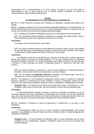 aproximação entre o presidencialismo e as novas formas de governo, do que entre estas o
parlamentarismo, não se pode sustentar que os Estados estejam orientados no sentido da
predominância do regime presidencial de governo.
SEÇÃO I
DO PRESIDENTE E DO VICE-PRESIDENTE DA REPÚBLICA
Art. 76 - O Poder Executivo é exercido pelo Presidente da República, auxiliado pelos Ministros de
Estado.
Art. 77 - A eleição do Presidente e do Vice-Presidente da República realizar-se-á, simultaneamente, no
primeiro domingo de outubro, em primeiro turno, e no último domingo de outubro, em segundo turno, se
houver, do ano anterior ao do término do mandato presidencial vigente.
§ 1º - A eleição do Presidente da República importará a do Vice-Presidente com ele registrado.
§ 2º - Será considerado eleito Presidente o candidato que, registrado por partido político, obtiver a
maioria absoluta de votos, não computados os em branco e os nulos.
Comentário:
A contagem, então, será apenas dos votos válidos.
§ 3º - Se nenhum candidato alcançar maioria absoluta na primeira votação, far-se-á nova eleição
em até vinte dias após a proclamação do resultado, concorrendo os dois candidatos mais votados
e considerando-se eleito aquele que obtiver a maioria dos votos válidos.
Comentário:
A existência dos dois turnos não significa que o princípio é de dois turnos. Trata-se apenas de
técnica para realizar o princípio da maioria absoluta. É de se notar evidente lapso do Congresso
Nacional ao elaborar a Emenda n° 16, quando estabeleceu como datas do primeiro e do segundo turno
o primeiro e o último domingos de outubro. A disposição deste § 3°, acerca dos vinte dias, ficou
vencida.
§ 4º - Se, antes de realizado o segundo turno, ocorrer morte, desistência ou impedimento legal de
candidato, convocar-se-á, dentre os remanescentes, o de maior votação.
§ 5º - Se, na hipótese dos parágrafos anteriores, remanescer, em segundo lugar, mais de um
candidato com a mesma votação, qualificar-se-á o mais idoso.
Art. 78 - O Presidente e o Vice-Presidente da República tomarão posse em sessão do Congresso
Nacional, prestando o compromisso de manter, defender e cumprir a Constituição, observar as leis,
promover o bem geral do povo brasileiro, sustentar a união, a integridade e a independência do Brasil.
Parágrafo único - Se, decorridos dez dias da data fixada para a posse, o Presidente ou o Vice-
Presidente, salvo motivo de força maior, não tiver assumido o cargo, este será declarado vago.
Comentário:
O não-comparecimento equivale à renúncia, o que leva à extinção do mandato, por ato do
Congresso Nacional. Esse ato é declaratório. A Constituição, por outro lado, não diz quem declarará
vago, mas, pela natureza política do ato, deve tratar-se de decisão do Congresso Nacional. Não é ato
eleitoral, por exemplo, para que se reconheça a competência do Tribunal Superior Eleitoral.
Art. 79 - Substituirá o Presidente, no caso de impedimento, e suceder-lhe-á, no de vaga, o Vice-
Presidente.
Comentário:
O Vice-Presidente, então, não tem um cargo e funções constitucionalizadas, mas apenas
mandato e a possibilidade de exercer funções que serão definidas em leis e funções delegadas pelo
Presidente da República.
Parágrafo único - O Vice-Presidente da República, além de outras atribuições que lhe forem
conferidas por lei complementar, auxiliará o Presidente, sempre que por ele convocado para
missões especiais.
 