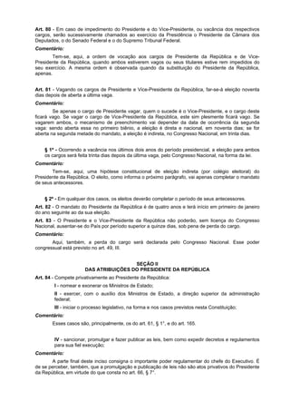 Art. 80 - Em caso de impedimento do Presidente e do Vice-Presidente, ou vacância dos respectivos
cargos, serão sucessivamente chamados ao exercício da Presidência o Presidente da Câmara dos
Deputados, o do Senado Federal e o do Supremo Tribunal Federal.
Comentário:
Tem-se, aqui, a ordem de vocação aos cargos de Presidente da República e de Vice-
Presidente da República, quando ambos estiverem vagos ou seus titulares estive rem impedidos do
seu exercício. A mesma ordem é observada quando da substituição do Presidente da República,
apenas.
Art. 81 - Vagando os cargos de Presidente e Vice-Presidente da República, far-se-á eleição noventa
dias depois de aberta a última vaga.
Comentário:
Se apenas o cargo de Presidente vagar, quem o sucede é o Vice-Presidente, e o cargo deste
ficará vago. Se vagar o cargo de Vice-Presidente da República, este sim plesmente ficará vago. Se
vagarem ambos, o mecanismo de preenchimento vai depender da data de ocorrência da segunda
vaga: sendo aberta essa no primeiro biênio, a eleição é direta e nacional, em noventa dias; se for
aberta na segunda metade do mandato, a eleição é indireta, no Congresso Nacional, em trinta dias.
§ 1º - Ocorrendo a vacância nos últimos dois anos do período presidencial, a eleição para ambos
os cargos será feita trinta dias depois da última vaga, pelo Congresso Nacional, na forma da lei.
Comentário:
Tem-se, aqui, uma hipótese constitucional de eleição indireta (por colégio eleitoral) do
Presidente da República. O eleito, como informa o próximo parágrafo, vai apenas completar o mandato
de seus antecessores.
§ 2º - Em qualquer dos casos, os eleitos deverão completar o período de seus antecessores.
Art. 82 - O mandato do Presidente da República é de quatro anos e terá início em primeiro de janeiro
do ano seguinte ao da sua eleição.
Art. 83 - O Presidente e o Vice-Presidente da República não poderão, sem licença do Congresso
Nacional, ausentar-se do País por período superior a quinze dias, sob pena de perda do cargo.
Comentário:
Aqui, também, a perda do cargo será declarada pelo Congresso Nacional. Esse poder
congressual está previsto no art. 49, III.
SEÇÃO II
DAS ATRIBUIÇÕES DO PRESIDENTE DA REPÚBLICA
Art. 84 - Compete privativamente ao Presidente da República:
I - nomear e exonerar os Ministros de Estado;
II - exercer, com o auxílio dos Ministros de Estado, a direção superior da administração
federal;
III - iniciar o processo legislativo, na forma e nos casos previstos nesta Constituição;
Comentário:
Esses casos são, principalmente, os do art. 61, § 1°, e do art. 165.
IV - sancionar, promulgar e fazer publicar as leis, bem como expedir decretos e regulamentos
para sua fiel execução;
Comentário:
A parte final deste inciso consigna o importante poder regulamentar do chefe do Executivo. É
de se perceber, também, que a promulgação e publicação de leis não são atos privativos do Presidente
da República, em virtude do que consta no art. 66, § 7°.
 