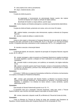 V - vetar projetos de lei, total ou parcialmente;
VI - dispor, mediante decreto, sobre:
Comentário:
Funções de chefia de governo.
a) organização e funcionamento da administração federal, quando não implicar
aumento de despesa nem criação ou extinção de órgãos públicos;
b) extinção de funções ou cargos públicos, quando vagos;
VII - manter relações com Estados estrangeiros e acreditar seus representantes diplomáticos;
Comentário:
Funções de chefia de Estado, juntamente com outras, como a do inciso VIII, abaixo.
VIII - celebrar tratados, convenções e atos internacionais, sujeitos a referendo do Congresso
Nacional;
IX - decretar o estado de defesa e o estado de sítio;
Comentário:
Ambos os atos exigem a intervenção do Congresso Nacional. No caso de estado de defesa, o
Congresso atua após, aprovando ou não a medida (arts. 49, IV, e 136, §§ 4° a 7°). No caso de estado
de sítio, o Congresso atua antes, autorizando ou não a medida (arts. 49, IV, e 137, parágrafo único).
X - decretar e executar a intervenção federal;
Comentário.
A intervenção federal, ato executivo, depende de aprovação do Congresso Nacional, segundo
os arts. 49, IV, e 36, § 1°.
XI - remeter mensagem e plano de governo ao Congresso Nacional por ocasião da abertura
da sessão legislativa, expondo a situação do País e solicitando as providências que julgar
necessárias;
XII - conceder indulto e comutar penas, com audiência, se necessário, dos órgãos instituídos
em lei;
XIII - exercer o comando supremo das Forças Armadas, nomear os Comandantes da Marinha,
do Exército e da Aeronáutica, promover seus oficiais-generais e nomeá-los para os cargos
que lhes são privativos;
Comentário:
A Emenda n° 23/99 criou os cargos de Comandantes da Marinha, do Exército e da Aeronáutica
e os sujeitou à nomeação do Presidente da República.
XIV - nomear, após aprovação pelo Senado Federal, os Ministros do Supremo Tribunal
Federal e dos Tribunais Superiores, os Governadores de Territórios, o Procurador-Geral da
República, o presidente e os diretores do banco central e outros servidores, quando
determinado em lei;
Comentário:
Essa atuação do Senado Federal está prevista no art. 52, 111.
É importante notar que a expressão "Tribunais Superiores", neste caso, exclui o Tribunal
Superior Eleitoral, cujos membros não estão sujeitos à aprovação do Senado Federal.
XV - nomear, observado o disposto no art. 73, os Ministros do Tribunal de Contas da União;
Comentário:
Todos os Ministros do Tribunal de Contas da União são nomeados pelo Presidente da
República, inclusive aqueles eleitos pelo Congresso Nacional (2/3 da composição do TCU).
 