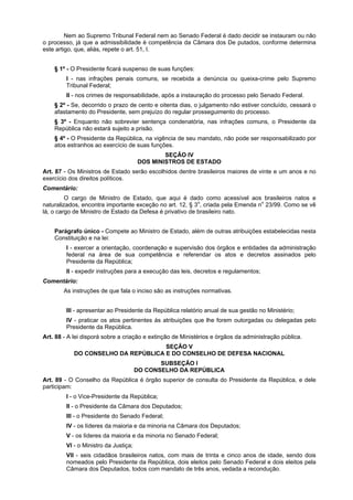Nem ao Supremo Tribunal Federal nem ao Senado Federal é dado decidir se instauram ou não
o processo, já que a admissibilidade é competência da Câmara dos De putados, conforme determina
este artigo, que, aliás, repete o art. 51, I.
§ 1º - O Presidente ficará suspenso de suas funções:
I - nas infrações penais comuns, se recebida a denúncia ou queixa-crime pelo Supremo
Tribunal Federal;
II - nos crimes de responsabilidade, após a instauração do processo pelo Senado Federal.
§ 2º - Se, decorrido o prazo de cento e oitenta dias, o julgamento não estiver concluído, cessará o
afastamento do Presidente, sem prejuízo do regular prosseguimento do processo.
§ 3º - Enquanto não sobrevier sentença condenatória, nas infrações comuns, o Presidente da
República não estará sujeito a prisão.
§ 4º - O Presidente da República, na vigência de seu mandato, não pode ser responsabilizado por
atos estranhos ao exercício de suas funções.
SEÇÃO IV
DOS MINISTROS DE ESTADO
Art. 87 - Os Ministros de Estado serão escolhidos dentre brasileiros maiores de vinte e um anos e no
exercício dos direitos políticos.
Comentário:
O cargo de Ministro de Estado, que aqui é dado como acessível aos brasileiros natos e
naturalizados, encontra importante exceção no art. 12, § 3o
, criada pela Emenda no
23/99. Como se vê
lá, o cargo de Ministro de Estado da Defesa é privativo de brasileiro nato.
Parágrafo único - Compete ao Ministro de Estado, além de outras atribuições estabelecidas nesta
Constituição e na lei:
I - exercer a orientação, coordenação e supervisão dos órgãos e entidades da administração
federal na área de sua competência e referendar os atos e decretos assinados pelo
Presidente da República;
II - expedir instruções para a execução das leis, decretos e regulamentos;
Comentário:
As instruções de que fala o inciso são as instruções normativas.
III - apresentar ao Presidente da República relatório anual de sua gestão no Ministério;
IV - praticar os atos pertinentes às atribuições que lhe forem outorgadas ou delegadas pelo
Presidente da República.
Art. 88 - A lei disporá sobre a criação e extinção de Ministérios e órgãos da administração pública.
SEÇÃO V
DO CONSELHO DA REPÚBLICA E DO CONSELHO DE DEFESA NACIONAL
SUBSEÇÃO I
DO CONSELHO DA REPÚBLICA
Art. 89 - O Conselho da República é órgão superior de consulta do Presidente da República, e dele
participam:
I - o Vice-Presidente da República;
II - o Presidente da Câmara dos Deputados;
III - o Presidente do Senado Federal;
IV - os líderes da maioria e da minoria na Câmara dos Deputados;
V - os líderes da maioria e da minoria no Senado Federal;
VI - o Ministro da Justiça;
VII - seis cidadãos brasileiros natos, com mais de trinta e cinco anos de idade, sendo dois
nomeados pelo Presidente da República, dois eleitos pelo Senado Federal e dois eleitos pela
Câmara dos Deputados, todos com mandato de três anos, vedada a recondução.
 
