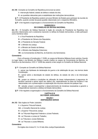 Art. 90 - Compete ao Conselho da República pronunciar-se sobre:
I - intervenção federal, estado de defesa e estado de sítio;
II - as questões relevantes para a estabilidade das instituições democráticas.
§ 1º - O Presidente da República poderá convocar Ministro de Estado para participar da reunião do
Conselho, quando constar da pauta questão relacionada com o respectivo Ministério.
§ 2º - A lei regulará a organização e o funcionamento do Conselho da República.
SUBSEÇÃO II
DO CONSELHO DE DEFESA NACIONAL
Art. 91 - O Conselho de Defesa Nacional é órgão de consulta do Presidente da República nos
assuntos relacionados com a soberania nacional e a defesa do Estado democrático, e dele participam
como membros natos:
I - o Vice-Presidente da República;
II - o Presidente da Câmara dos Deputados;
III - o Presidente do Senado Federal;
IV - o Ministro da Justiça;
V - o Ministro de Estado da Defesa;
VI - o Ministro das Relações Exteriores;
VII - os Comandantes da Marinha, do Exército e da Aeronáutica.
Comentário:
Com a Emenda à Constituição n° 23/99, os cargos de Ministros Militares foram extintos, ficando
no lugar deles o de Ministro da Defesa e sendo criados os cargos de Comandante da Marinha, do
Exército e da Aeronáutica. A EC n° 23/99 deu assento a tais cargos no Conselho de Defesa Nacional.
§ 1º - Compete ao Conselho de Defesa Nacional:
I - opinar nas hipóteses de declaração de guerra e de celebração da paz, nos termos desta
Constituição;
II - opinar sobre a decretação do estado de defesa, do estado de sítio e da intervenção
federal;
III - propor os critérios e condições de utilização de áreas indispensáveis à segurança do
território nacional e opinar sobre seu efetivo uso, especialmente na faixa de fronteira e nas
relacionadas com a preservação e a exploração dos recursos naturais de qualquer tipo;
IV - estudar, propor e acompanhar o desenvolvimento de iniciativas necessárias a garantir a
independência nacional e a defesa do Estado democrático.
§ 2º - A lei regulará a organização e o funcionamento do Conselho de Defesa Nacional.
CAPÍTULO III
DO PODER JUDICIÁRIO
SEÇÃO I
DISPOSIÇÕES GERAIS
Art. 92 - São órgãos do Poder Judiciário:
I - o Supremo Tribunal Federal;
I-A - o Conselho Nacional de Justiça;
II - o Superior Tribunal de Justiça;
III - os Tribunais Regionais Federais e Juízes Federais;
IV - os Tribunais e Juízes do Trabalho;
V - os Tribunais e Juízes Eleitorais;
VI - os Tribunais e Juízes Militares;
Comentário:
Os órgãos dos incisos IV, V e VI são ditos Justiça Especializada.
 