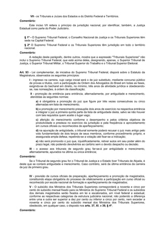 VII - os Tribunais e Juízes dos Estados e do Distrito Federal e Territórios.
Comentário:
Este inciso VII reitera o princípio da jurisdição nacional, por identificar, também, a Justiça
Estadual como parte do Poder Judiciário.
§ 1º - O Supremo Tribunal Federal, o Conselho Nacional de Justiça e os Tribunais Superiores têm
sede na Capital Federal.
§ 2º O Supremo Tribunal Federal e os Tribunais Superiores têm jurisdição em todo o território
nacional.
Comentário:
A redação deste parágrafo, dentre outros, mostra que a expressão "Tribunais Superiores" não
inclui o Supremo Tribunal Federal, que está acima deles, designando, apenas, o Superior Tribunal de
Justiça, o Superior Tribunal Militar, o Tribunal Superior do Trabalho e o Tribunal Superior Eleitoral.
Art. 93 - Lei complementar, de iniciativa do Supremo Tribunal Federal, disporá sobre o Estatuto da
Magistratura, observados os seguintes princípios:
I - ingresso na carreira, cujo cargo inicial será o de juiz substituto, mediante concurso público
de provas e títulos, com a participação da Ordem dos Advogados do Brasil em todas as fases,
exigindo-se do bacharel em direito, no mínimo, três anos de atividade jurídica e obedecendo-
se, nas nomeações, à ordem de classificação;
II - promoção de entrância para entrância, alternadamente, por antiguidade e merecimento,
atendidas as seguintes normas:
a) é obrigatória a promoção do juiz que figure por três vezes consecutivas ou cinco
alternadas em lista de merecimento;
b) a promoção por merecimento pressupõe dois anos de exercício na respectiva entrância
e integrar o juiz a primeira quinta parte da lista de antiguidade desta, salvo se não houver
com tais requisitos quem aceite o lugar vago;
c) aferição do merecimento conforme o desempenho e pelos critérios objetivos de
produtividade e presteza no exercício da jurisdição e pela freqüência e aproveitamento
em cursos oficiais ou reconhecidos de aperfeiçoamento;
d) na apuração de antigüidade, o tribunal somente poderá recusar o juiz mais antigo pelo
voto fundamentado de dois terços de seus membros, conforme procedimento próprio, e
assegurada ampla defesa, repetindo-se a votação até fixar-se a indicação;
e) não será promovido o juiz que, injustificadamente, retiver autos em seu poder além do
prazo legal, não podendo devolvê-los ao cartório sem o devido despacho ou decisão.
III - o acesso aos tribunais de segundo grau far-se-á por antigüidade e merecimento,
alternadamente, apurados na última ou única entrância;
Comentário:
Se o Tribunal de segundo grau for o Tribunal de Justiça e o Estado tiver Tribunais de Alçada, é
deste que se contará antiguidade e merecimento. Caso contrário, será da última entrância da carreira
de juiz de primeiro grau.
IV - previsão de cursos oficiais de preparação, aperfeiçoamento e promoção de magistrados,
constituindo etapa obrigatória do processo de vitaliciamento a participação em curso oficial ou
reconhecido por escola nacional de formação e aperfeiçoamento de magistrados;
V - O subsídio dos Ministros dos Tribunais Superiores corresponderá a noventa e cinco por
cento do subsídio mensal fixado para os Ministros do Supremo Tribunal Federal e os subsídios
dos demais magistrados serão fixados em lei e escalonados, em nível federal e estadual,
conforme as respectivas categorias da estrutura judiciária nacional, não podendo a diferença
entre uma e outra ser superior a dez por cento ou inferior a cinco por cento, nem exceder a
noventa e cinco por cento do subsídio mensal dos Ministros dos Tribunais Superiores,
obedecido, em qualquer caso, o disposto nos arts. 37, XI, e 39, § 4º;
Comentário:
 