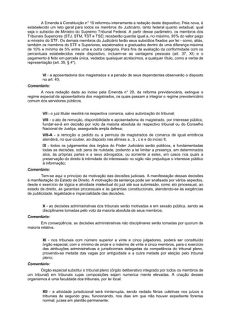 A Emenda à Constituição n° 19 reformou inteiramente a redação deste dispositivo. Pela nova, é
estabelecido um teto geral para todos os membros do Judiciário, tanto federal quanto estadual, qual
seja o subsídio de Ministro do Supremo Tribunal Federal. A partir desse parâmetro, os membros dos
Tribunais Superiores (STJ, STM, TST e TSE) receberão quantia igual a, no máximo, 95% do valor pago
a ministro do STF. Os demais membros do Judiciário terão seus subsídios fixados por lei - como, aliás,
também os membros do STF e Superiores, escalonados e graduados dentro de uma diferença máxima
de 10% e mínima de 5% entre uma e outra categoria. Para fins de avaliação da conformidade com os
percentuais estabelecidos neste dispositivo, incluem-se as vantagens pessoais (art. 37, XI) e o
pagamento é feito em parcela única, vedados quaisquer acréscimos, a qualquer título, como a verba de
representação (art. 39, § 4°).
VI - a aposentadoria dos magistrados e a pensão de seus dependentes observarão o disposto
no art. 40;
Comentário:
A nova redação dada ao inciso pela Emenda n° 20, da reforma previdenciária, extingue o
regime especial de aposentadoria dos magistrados, os quais passam a integrar o regime previdenciário
comum dos servidores públicos.
VII - o juiz titular residirá na respectiva comarca, salvo autorização do tribunal;
VIII - o ato de remoção, disponibilidade e aposentadoria do magistrado, por interesse público,
fundar-se-á em decisão por voto da maioria absoluta do respectivo tribunal ou do Conselho
Nacional de Justiça, assegurada ampla defesa;
VIII-A - a remoção a pedido ou a permuta de magistrados de comarca de igual entrância
atenderá, no que couber, ao disposto nas alíneas a , b , c e e do inciso II;
IX - todos os julgamentos dos órgãos do Poder Judiciário serão públicos, e fundamentadas
todas as decisões, sob pena de nulidade, podendo a lei limitar a presença, em determinados
atos, às próprias partes e a seus advogados, ou somente a estes, em casos nos quais a
preservação do direito à intimidade do interessado no sigilo não prejudique o interesse público
à informação;
Comentário:
Tem-se aqui o princípio da motivação das decisões judiciais. A manifestação dessas decisões
é manifestação do Estado de Direito. A motivação da sentença pode ser analisada por vários aspectos,
desde o exercício de lógica e atividade intelectual do juiz até sua submissão, como ato processual, ao
estado de direito, às garantias processuais e às garantias constitucionais, atendendo-se às exigências
de publicidade, legalidade e imparcialidade das decisões.
X - as decisões administrativas dos tribunais serão motivadas e em sessão pública, sendo as
disciplinares tomadas pelo voto da maioria absoluta de seus membros;
Comentário:
Em conseqüência, as decisões administrativas não disciplinares serão tomadas por quorum de
maioria relativa.
XI - nos tribunais com número superior a vinte e cinco julgadores, poderá ser constituído
órgão especial, com o mínimo de onze e o máximo de vinte e cinco membros, para o exercício
das atribuições administrativas e jurisdicionais delegadas da competência do tribunal pleno,
provendo-se metade das vagas por antigüidade e a outra metade por eleição pelo tribunal
pleno;
Comentário:
Órgão especial substitui o tribunal pleno (órgão deliberativo integrado por todos os membros de
um tribunal) em tribunais cujas composições sejam numerica mente elevadas. A criação desses
organismos é uma faculdade dos tribunais, por lei local.
XII - a atividade jurisdicional será ininterrupta, sendo vedado férias coletivas nos juízos e
tribunais de segundo grau, funcionando, nos dias em que não houver expediente forense
normal, juízes em plantão permanente;
 