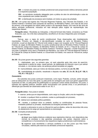 XIII - o número de juízes na unidade jurisdicional será proporcional à efetiva demanda judicial
e à respectiva população;
XIV - os servidores receberão delegação para a prática de atos de administração e atos de
mero expediente sem caráter decisório;
XV - a distribuição de processos será imediata, em todos os graus de jurisdição.
Art. 94 - Um quinto dos lugares dos Tribunais Regionais Federais, dos Tribunais dos Estados, e do
Distrito Federal e Territórios será composto de membros, do Ministério Público, com mais de dez anos
de carreira, e de advogados de notório saber jurídico e de reputação ilibada, com mais de dez anos de
efetiva atividade profissional, indicados em lista sêxtupla pelos órgãos de representação das
respectivas classes.
Parágrafo único - Recebidas as indicações, o tribunal formará lista tríplice, enviando-a ao Poder
Executivo, que, nos vinte dias subseqüentes, escolherá um de seus integrantes para nomeação.
Comentário:
Tem-se, aqui, a regra do quinto constitucional. Duas observações são imediatamente
importantes. Primeiro, em relação à não-identificação completa do ramo do Ministério Público
envolvido, a qual vai depender do Tribunal onde esteja a vaga a ser ocupada: se for Tribunal Regional
Federal, as vagas do Ministério Público no quinto constitucional são do Ministério Público Federal; se
for Tribunal de Justiça dos Estados, do Ministério Público do Estado; se for o Tribunal de Justiça do
Distrito Federal, do Ministério Público do Distrito Federal e Territórios. Segundo, o Poder Executivo de
que trata o parágrafo único será o Presidente da República, nos casos de Tribunal Regional Federal e
do Tribunal de Justiça do Distrito Federal, e o Governador do Estado, nos casos de Tribunal de Justiça
de Estado.
Art. 95 - Os juízes gozam das seguintes garantias:
I - vitaliciedade, que, no primeiro grau, só será adquirida após dois anos de exercício,
dependendo a perda do cargo, nesse período, de deliberação do tribunal a que o juiz estiver
vinculado, e, nos demais casos, de sentença judicial transitada em julgado;
II - inamovibilidade, salvo por motivo de interesse público, na forma do art. 93, VIII;
III - irredutibilidade de subsídio, ressalvado o disposto nos arts. 37, X e XI, 39, § 4º, 150, II,
153, III, e 153, § 2º, I.
Comentário:
Os subsídios dos juízes continuam irredutíveis, como regra. Poderão, contudo, sofrer redução
para se adequarem ao novo teto geral, ou pela perda de vantagens pes soais que gerem pagamentos
superiores ao teto, ou pela perda de gratificações ou quaisquer outras verbas acessórias. Os juízes, a
exemplo dos agentes políticos, também serão remunerados com parcela única, e os percentuais e
diferenças que deverão ser observados estão no art. 93, V.
Parágrafo único - Aos juízes é vedado:
I - exercer, ainda que em disponibilidade, outro cargo ou função, salvo uma de magistério;
II - receber, a qualquer título ou pretexto, custas ou participação em processo;
III - dedicar-se à atividade político-partidária.
IV - receber, a qualquer título ou pretexto, auxílios ou contribuições de pessoas físicas,
entidades públicas ou privadas, ressalvadas as exceções previstas em lei;
V - exercer a advocacia no juízo ou tribunal do qual se afastou, antes de decorridos três anos
do afastamento do cargo por aposentadoria ou exoneração.
Art. 96 - Compete privativamente:
I - aos tribunais:
a) eleger seus órgãos diretivos e elaborar seus regimentos internos, com observância das
normas de processo e das garantias processuais das partes, dispondo sobre a
competência e o funcionamento dos respectivos órgãos jurisdicionais e administrativos;
b) organizar suas secretarias e serviços auxiliares e os dos juízos que lhes forem
vinculados, velando pelo exercício da atividade correicional respectiva;
 