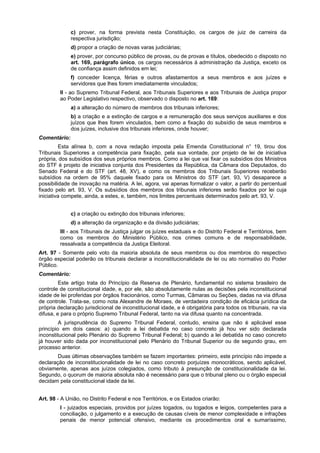c) prover, na forma prevista nesta Constituição, os cargos de juiz de carreira da
respectiva jurisdição;
d) propor a criação de novas varas judiciárias;
e) prover, por concurso público de provas, ou de provas e títulos, obedecido o disposto no
art. 169, parágrafo único, os cargos necessários à administração da Justiça, exceto os
de confiança assim definidos em lei;
f) conceder licença, férias e outros afastamentos a seus membros e aos juízes e
servidores que lhes forem imediatamente vinculados;
II - ao Supremo Tribunal Federal, aos Tribunais Superiores e aos Tribunais de Justiça propor
ao Poder Legislativo respectivo, observado o disposto no art. 169:
a) a alteração do número de membros dos tribunais inferiores;
b) a criação e a extinção de cargos e a remuneração dos seus serviços auxiliares e dos
juízos que lhes forem vinculados, bem como a fixação do subsídio de seus membros e
dos juízes, inclusive dos tribunais inferiores, onde houver;
Comentário:
Esta alínea b, com a nova redação imposta pela Emenda Constitucional n° 19, tirou dos
Tribunais Superiores a competência para fixação, pela sua vontade, por projeto de lei de iniciativa
própria, dos subsídios dos seus próprios membros. Como a lei que vai fixar os subsídios dos Ministros
do STF é projeto de iniciativa conjunta dos Presidentes da República, da Câmara dos Deputados, do
Senado Federal e do STF (art. 48, XV), e como os membros dos Tribunais Superiores receberão
subsídios na ordem de 95% daquele fixado para os Ministros do STF (art. 93, V) desaparece a
possibilidade de inovação na matéria. A lei, agora, vai apenas formalizar o valor, a partir do percentual
fixado pelo art. 93, V. Os subsídios dos membros dos tribunais inferiores serão fixados por lei cuja
iniciativa compete, ainda, a estes, e, também, nos limites percentuais determinados pelo art. 93, V.
c) a criação ou extinção dos tribunais inferiores;
d) a alteração da organização e da divisão judiciárias;
III - aos Tribunais de Justiça julgar os juízes estaduais e do Distrito Federal e Territórios, bem
como os membros do Ministério Público, nos crimes comuns e de responsabilidade,
ressalvada a competência da Justiça Eleitoral.
Art. 97 - Somente pelo voto da maioria absoluta de seus membros ou dos membros do respectivo
órgão especial poderão os tribunais declarar a inconstitucionalidade de lei ou ato normativo do Poder
Público.
Comentário:
Este artigo trata do Princípio da Reserva de Plenário, fundamental no sistema brasileiro de
controle de constitucional idade, e, por ele, são absolutamente nulas as decisões pela inconstitucional
idade de lei proferidas por órgãos fracionários, como Turmas, Câmaras ou Seções, dadas na via difusa
de controle. Trata-se, como nota Alexandre de Moraes, de verdadeira condição de eficácia jurídica da
própria declaração jurisdicional de inconstitucional idade, e é obrigatória para todos os tribunais, na via
difusa, e para o próprio Supremo Tribunal Federal, tanto na via difusa quanto na concentrada.
A jurisprudência do Supremo Tribunal Federal, contudo, ensina que não é aplicável esse
princípio em dois casos: a) quando a lei debatida no caso concreto já hou ver sido declarada
inconstitucional pelo Plenário do Supremo Tribunal Federal; b) quando a lei debatida no caso concreto
já houver sido dada por inconstitucional pelo Plenário do Tribunal Superior ou de segundo grau, em
processo anterior.
Duas últimas observações também se fazem importantes: primeiro, este princípio não impede a
declaração de inconstitucionalidade de lei no caso concreto porjuízes monocráticos, sendo aplicável,
obviamente, apenas aos juízos colegiados, como tributo à presunção de constitucionalidade da lei.
Segundo, o quorum de maioria absoluta não é necessário para que o tribunal pleno ou o órgão especial
decidam pela constitucional idade da lei.
Art. 98 - A União, no Distrito Federal e nos Territórios, e os Estados criarão:
I - juizados especiais, providos por juízes togados, ou togados e leigos, competentes para a
conciliação, o julgamento e a execução de causas cíveis de menor complexidade e infrações
penais de menor potencial ofensivo, mediante os procedimentos oral e sumaríssimo,
 