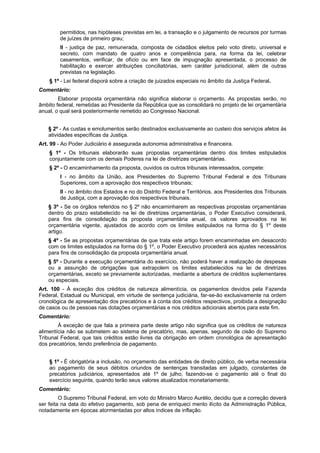 permitidos, nas hipóteses previstas em lei, a transação e o julgamento de recursos por turmas
de juízes de primeiro grau;
II - justiça de paz, remunerada, composta de cidadãos eleitos pelo voto direto, universal e
secreto, com mandato de quatro anos e competência para, na forma da lei, celebrar
casamentos, verificar, de ofício ou em face de impugnação apresentada, o processo de
habilitação e exercer atribuições conciliatórias, sem caráter jurisdicional, além de outras
previstas na legislação.
§ 1º - Lei federal disporá sobre a criação de juizados especiais no âmbito da Justiça Federal.
Comentário:
Elaborar proposta orçamentária não significa elaborar o orçamento. As propostas serão, no
âmbito federal, remetidas ao Presidente da República que as consolidará no projeto de lei orçamentária
anual, o qual será posteriormente remetido ao Congresso Nacional.
§ 2º - As custas e emolumentos serão destinados exclusivamente ao custeio dos serviços afetos às
atividades específicas da Justiça.
Art. 99 - Ao Poder Judiciário é assegurada autonomia administrativa e financeira.
§ 1º - Os tribunais elaborarão suas propostas orçamentárias dentro dos limites estipulados
conjuntamente com os demais Poderes na lei de diretrizes orçamentárias.
§ 2º - O encaminhamento da proposta, ouvidos os outros tribunais interessados, compete:
I - no âmbito da União, aos Presidentes do Supremo Tribunal Federal e dos Tribunais
Superiores, com a aprovação dos respectivos tribunais;
II - no âmbito dos Estados e no do Distrito Federal e Territórios, aos Presidentes dos Tribunais
de Justiça, com a aprovação dos respectivos tribunais.
§ 3º - Se os órgãos referidos no § 2º não encaminharem as respectivas propostas orçamentárias
dentro do prazo estabelecido na lei de diretrizes orçamentárias, o Poder Executivo considerará,
para fins de consolidação da proposta orçamentária anual, os valores aprovados na lei
orçamentária vigente, ajustados de acordo com os limites estipulados na forma do § 1º deste
artigo.
§ 4º - Se as propostas orçamentárias de que trata este artigo forem encaminhadas em desacordo
com os limites estipulados na forma do § 1º, o Poder Executivo procederá aos ajustes necessários
para fins de consolidação da proposta orçamentária anual.
§ 5º - Durante a execução orçamentária do exercício, não poderá haver a realização de despesas
ou a assunção de obrigações que extrapolem os limites estabelecidos na lei de diretrizes
orçamentárias, exceto se previamente autorizadas, mediante a abertura de créditos suplementares
ou especiais.
Art. 100 - À exceção dos créditos de natureza alimentícia, os pagamentos devidos pela Fazenda
Federal, Estadual ou Municipal, em virtude de sentença judiciária, far-se-ão exclusivamente na ordem
cronológica de apresentação dos precatórios e à conta dos créditos respectivos, proibida a designação
de casos ou de pessoas nas dotações orçamentárias e nos créditos adicionais abertos para este fim.
Comentário:
À exceção de que fala a primeira parte deste artigo não significa que os créditos de natureza
alimentícia não se submetem ao sistema de precatório, mas, apenas, segundo de cisão do Supremo
Tribunal Federal, que tais créditos estão livres da obrigação em ordem cronológica de apresentação
dos precatórios, tendo preferência de pagamento.
§ 1º - É obrigatória a inclusão, no orçamento das entidades de direito público, de verba necessária
ao pagamento de seus débitos oriundos de sentenças transitadas em julgado, constantes de
precatórios judiciários, apresentados até 1º de julho, fazendo-se o pagamento até o final do
exercício seguinte, quando terão seus valores atualizados monetariamente.
Comentário:
O Supremo Tribunal Federal, em voto do Ministro Marco Aurélio, decidiu que a correção deverá
ser feita na data do efetivo pagamento, sob pena de enriqueci mento ilícito da Administração Pública,
notadamente em épocas atormentadas por altos índices de inflação.
 