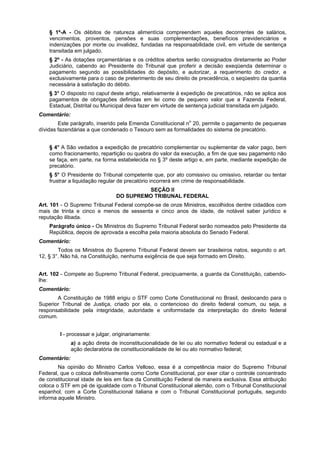 § 1º-A - Os débitos de natureza alimentícia compreendem aqueles decorrentes de salários,
vencimentos, proventos, pensões e suas complementações, benefícios previdenciários e
indenizações por morte ou invalidez, fundadas na responsabilidade civil, em virtude de sentença
transitada em julgado.
§ 2º - As dotações orçamentárias e os créditos abertos serão consignados diretamente ao Poder
Judiciário, cabendo ao Presidente do Tribunal que proferir a decisão exeqüenda determinar o
pagamento segundo as possibilidades do depósito, e autorizar, a requerimento do credor, e
exclusivamente para o caso de preterimento de seu direito de precedência, o seqüestro da quantia
necessária à satisfação do débito.
§ 3° O disposto no caput deste artigo, relativamente à expedição de precatórios, não se aplica aos
pagamentos de obrigações definidas em lei como de pequeno valor que a Fazenda Federal,
Estadual, Distrital ou Municipal deva fazer em virtude de sentença judicial transitada em julgado.
Comentário:
Este parágrafo, inserido pela Emenda Constitucional no
20, permite o pagamento de pequenas
dívidas fazendárias a que condenado o Tesouro sem as formalidades do sistema de precatório.
§ 4° A São vedados a expedição de precatório complementar ou suplementar de valor pago, bem
como fracionamento, repartição ou quebra do valor da execução, a fim de que seu pagamento não
se faça, em parte, na forma estabelecida no § 3º deste artigo e, em parte, mediante expedição de
precatório.
§ 5° O Presidente do Tribunal competente que, por ato comissivo ou omissivo, retardar ou tentar
frustrar a liquidação regular de precatório incorrerá em crime de responsabilidade.
SEÇÃO II
DO SUPREMO TRIBUNAL FEDERAL
Art. 101 - O Supremo Tribunal Federal compõe-se de onze Ministros, escolhidos dentre cidadãos com
mais de trinta e cinco e menos de sessenta e cinco anos de idade, de notável saber jurídico e
reputação ilibada.
Parágrafo único - Os Ministros do Supremo Tribunal Federal serão nomeados pelo Presidente da
República, depois de aprovada a escolha pela maioria absoluta do Senado Federal.
Comentário:
Todos os Ministros do Supremo Tribunal Federal devem ser brasileiros natos, segundo o art.
12, § 3°. Não há, na Constituição, nenhuma exigência de que seja formado em Direito.
Art. 102 - Compete ao Supremo Tribunal Federal, precipuamente, a guarda da Constituição, cabendo-
lhe:
Comentário:
A Constituição de 1988 erigiu o STF como Corte Constitucional no Brasil, deslocando para o
Superior Tribunal de Justiça, criado por ela, o contencioso do direito federal comum, ou seja, a
responsabilidade pela integridade, autoridade e uniformidade da interpretação do direito federal
comum.
I - processar e julgar, originariamente:
a) a ação direta de inconstitucionalidade de lei ou ato normativo federal ou estadual e a
ação declaratória de constitucionalidade de lei ou ato normativo federal;
Comentário:
Na opinião do Ministro Carlos Velloso, essa é a competência maior do Supremo Tribunal
Federal, que o coloca definitivamente como Corte Constitucional, por exer citar o controle concentrado
de constitucional idade de leis em face da Constituição Federal de maneira exclusiva. Essa atribuição
coloca o STF em pé de igualdade com o Tribunal Constitucional alemão, com o Tribunal Constitucional
espanhol, com a Corte Constitucional italiana e com o Tribunal Constitucional português, segundo
informa aquele Ministro.
 