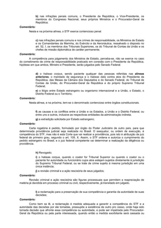 b) nas infrações penais comuns, o Presidente da República, o Vice-Presidente, os
membros do Congresso Nacional, seus próprios Ministros e o Procurador-Geral da
República;
Comentário:
Nesta e na próxima alínea, o STF exerce contencioso penal.
c) nas infrações penais comuns e nos crimes de responsabilidade, os Ministros de Estado
e os Comandantes da Marinha, do Exército e da Aeronáutica, ressalvado o disposto no
art. 52, I, os membros dos Tribunais Superiores, os do Tribunal de Contas da União e os
chefes de missão diplomática de caráter permanente;
Comentário:
A competência para julgamento dos Ministros de Estado, perceba-se, não se exerce no caso
do cometimento de crime de responsabilidade praticado em conexão com o Presidente da República,
hipótese em que ambos, Ministro e Presidente, serão julgados pelo Senado Federal.
d) o habeas corpus, sendo paciente qualquer das pessoas referidas nas alíneas
anteriores; o mandado de segurança e o habeas data contra atos do Presidente da
República, das Mesas da Câmara dos Deputados e do Senado Federal, do Tribunal de
Contas da União, do Procurador-Geral da República e do próprio Supremo Tribunal
Federal;
e) o litígio entre Estado estrangeiro ou organismo internacional e a União, o Estado, o
Distrito Federal ou o Território;
Comentário:
Nesta alínea, e na próxima, tem-se o denominado contencioso entre órgãos constitucionais.
f) as causas e os conflitos entre a União e os Estados, a União e o Distrito Federal, ou
entre uns e outros, inclusive as respectivas entidades da administração indireta;
g) a extradição solicitada por Estado estrangeiro;
Comentário:
Carta rogatória é pedido, formulado por órgão do Poder Judiciário de outro país, para que
determinada providência judicial seja realizada no Brasil. O exequatur, ou ordem de execução, é
competência do STF, mas não é esta Corte que vai realizar a providência, pois isto é atribuição de juiz
federal de primeiro grau, segundo o art. 109, X. Assim, o STF ordena e autoriza o cumprimento do
pedido estrangeiro no Brasil, e o juiz federal competente vai determinar a realização da diligência ou
providência.
h) Revogado;
i) o habeas corpus, quando o coator for Tribunal Superior ou quando o coator ou o
paciente for autoridade ou funcionário cujos atos estejam sujeitos diretamente à jurisdição
do Supremo Tribunal Federal, ou se trate de crime sujeito à mesma jurisdição em uma
única instância;
j) a revisão criminal e a ação rescisória de seus julgados;
Comentário:
Revisão criminal e ação rescisória são figuras processuais que permitem a reapreciação de
matéria já decidida em processo criminal ou civil, respectivamente, já transitado em julgado.
l) a reclamação para a preservação de sua competência e garantia da autoridade de suas
decisões;
Comentário:
Como bem se lê, a reclamação é medida adequada a garantir a competência do STF e a
autoridade das decisões por ele tomadas, pressupõe a existência de outro pro cesso, onde haja sido
tomada decisão que afronte essa competência ou autoridade, e pode ser impetrada pelo Procurador-
Geral da República ou pela parte interessada, quando então a medida exorbitante será cassada ou
 
