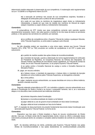 determinará medida adequada à preservação de sua competência. A reclamação está regulamentada
na Lei n° 8.038/90 e no Regimento Interno do STF.
m) a execução de sentença nas causas de sua competência originária, facultada a
delegação de atribuições para a prática de atos processuais;
n) a ação em que todos os membros da magistratura sejam direta ou indiretamente
interessados, e aquela em que mais da metade dos membros do tribunal de origem
estejam impedidos ou sejam direta ou indiretamente interessados;
Comentário:
A jurisprudência do STF mostra que essa competência somente será exercida quando
absolutamente necessária. Assim, não cabe quando a medida for do inte resse de todos os servidores
públicos, e não apenas dos servidores do Judiciário, por exemplo.
o) os conflitos de competência entre o Superior Tribunal de Justiça e quaisquer tribunais,
entre Tribunais Superiores, ou entre estes e qualquer outro tribunal;
Comentário:
As três situações podem ser resumidas a uma única regra: sempre que houver Tribunal
Superior (STJ, STM, TST ou TSE) envolvido em conflito de competência, é do STF o poder para
solucioná-lo.
p) o pedido de medida cautelar das ações diretas de inconstitucionalidade;
q) o mandado de injunção, quando a elaboração da norma regulamentadora for atribuição
do Presidente da República, do Congresso Nacional, da Câmara dos Deputados, do
Senado Federal, das Mesas de uma dessas Casas Legislativas, do Tribunal de Contas da
União, de um dos Tribunais Superiores, ou do próprio Supremo Tribunal Federal;
r) as ações contra o Conselho Nacional de Justiça e contra o Conselho Nacional do
Ministério Público.
II - julgar, em recurso ordinário:
a) o habeas corpus, o mandado de segurança, o habeas data e o mandado de injunção
decididos em única instância pelos Tribunais Superiores, se denegatória a decisão;
b) o crime político;
III - julgar, mediante recurso extraordinário, as causas decididas em única ou última instância,
quando a decisão recorrida:
Comentário:
Segundo reiterada jurisprudência do STF, só é admitido e julgado o recurso extraordinário se a
afronta à Constituição for direta e frontal e se houver o prequestio namento, isto é, se o recorrente
alegou e viu discutida a tese constitucional nas instâncias anteriores.
a) contrariar dispositivo desta Constituição;
b) declarar a inconstitucionalidade de tratado ou lei federal;
c) julgar válida lei ou ato de governo local contestado em face desta Constituição;
d) julgar válida lei local contestada em face de lei federal.
§ 1º - A argüição de descumprimento de preceito fundamental decorrente desta Constituição será
apreciada pelo Supremo Tribunal Federal, na forma da lei.
Comentário:
Dispositivo que traz para o Direito brasileiro a figura do recurso constitucional, do Direito
alemão, mas que, no Brasil, ainda não foi regulamentada, sendo, inclusi ve, difícil a colocação desse
instrumento processual dentro do complexo e completo sistema brasileiro de controle de constitucional
idade.
§ 2º - As decisões definitivas de mérito, proferidas pelo Supremo Tribunal Federal, nas ações
diretas de inconstitucionalidade e nas ações declaratórias de constitucionalidade produzirão
 