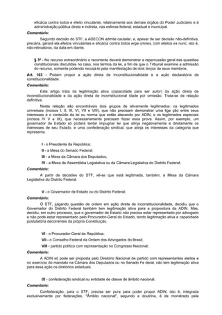 eficácia contra todos e efeito vinculante, relativamente aos demais órgãos do Poder Judiciário e à
administração pública direta e indireta, nas esferas federal, estadual e municipal.
Comentário:
Segundo decisão do STF, a ADECON admite cautelar, e, apesar de ser decisão não-definitiva,
precária, gerará ela efeitos vinculantes e eficácia contra todos erga omnes, com efeitos ex nunc, isto é,
não-retroativos, da data em diante.
§ 3º - No recurso extraordinário o recorrente deverá demonstrar a repercussão geral das questões
constitucionais discutidas no caso, nos termos da lei, a fim de que o Tribunal examine a admissão
do recurso, somente podendo recusá-lo pela manifestação de dois terços de seus membros.
Art. 103 - Podem propor a ação direta de inconstitucionalidade e a ação declaratória de
constitucionalidade:
Comentário:
Este artigo trata da legitimação ativa (capacidade para ser autor) da ação direta de
inconstitucionalidade e da ação direta de inconstitucional idade por omissão. Trata-se de relação
definitiva.
Nesta relação são encontráveis dois grupos de ativamente legitimados: os legitimados
universais (incisos I, II, III, VI, VII e VIII), que não precisam demonstrar uma liga ção entre seus
interesses e o conteúdo da lei ou norma que estão atacando por ADIN, e os legitimados especiais
(incisos IV V e IX), que necessariamente precisam fazer essa prova. Assim, por exemplo, um
governador de Estado só poderá tentar impugnar lei que atinja negativamente e diretamente os
interesses de seu Estado, e uma confederação sindical, que atinja os interesses da categoria que
representa.
I - o Presidente da República;
II - a Mesa do Senado Federal;
III - a Mesa da Câmara dos Deputados;
IV - a Mesa de Assembléia Legislativa ou da Câmara Legislativa do Distrito Federal;
Comentário:
A partir de decisões do STF, vê-se que está legitimada, também, a Mesa da Câmara
Legislativa do Distrito Federal.
V - o Governador de Estado ou do Distrito Federal;
Comentário:
O STF, julgando questão de ordem em ação direta de inconstitucionalidade, decidiu que o
Governador do Distrito Federal também tem legitimação ativa para a propositura da ADIN. Mas,
decidiu, em outro processo, que o governador de Estado não precisa estar representado por advogado
e não pode estar representado pelo Procurador-Geral do Estado, tendo legitimação ativa e capacidade
postulatória decorrentes da própria Constituição.
VI - o Procurador-Geral da República;
VII - o Conselho Federal da Ordem dos Advogados do Brasil;
VIII - partido político com representação no Congresso Nacional;
Comentário:
A ADIN só pode ser proposta pelo Diretório Nacional de partido com representantes eleitos e
no exercício do mandato na Câmara dos Deputados ou no Senado Fe deral, não tem legitimação ativa
para essa ação os diretórios estaduais.
IX - confederação sindical ou entidade de classe de âmbito nacional.
Comentário:
Confederação, para o STF, precisa ser pura para poder propor ADIN, isto é, integrada
exclusivamente por federações. "Âmbito nacional", segundo a doutrina, é de monstrado pela
 