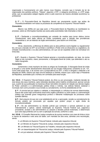 organização e funcionamento em pelo menos nove Estados, conceito que é tomado da lei de
organização dos partidos políticos. "Classe", segundo o STF, é categoria econômica, e o STF exige,
ainda, que os associados estejam ligados entre si pelo exercício da mesma atividade econômica ou
profissional.
§ 1º - O Procurador-Geral da República deverá ser previamente ouvido nas ações de
inconstitucionalidade e em todos os processos de competência do Supremo Tribunal Federal.
Comentário:
Mesmo nas ADINs em que seja autor, o Procurador-Geral da República se manifestará no
processo, sobre as informações trazidas aos autos pelas autoridades nele chamadas a intervir.
§ 2º - Declarada a inconstitucionalidade por omissão de medida para tornar efetiva norma
constitucional, será dada ciência ao Poder competente para a adoção das providências
necessárias e, em se tratando de órgão administrativo, para fazê-lo em trinta dias.
Comentário:
Vê-se, claramente, a diferença de efeitos para os atos políticos (como legislar ou regulamentar
lei), em que a decisão do STF vai se limitar a cientificar o Poder omis so (Executivo ou Legislativo), da
omissão inconstitucional, e os atos administrativos, em que vai ser expedida ordem de normatizar em
trinta dias.
§ 3º - Quando o Supremo Tribunal Federal apreciar a inconstitucionalidade, em tese, de norma
legal ou ato normativo, citará, previamente, o Advogado-Geral da União, que defenderá o ato ou
texto impugnado.
Comentário:
Certamente o mais impróprio de todos os artigos da Constituição. O Advogado-Geral da União
é lançado a uma tarefa absolutamente dissociada de sua função institucional, constante no art. 131.
Como está posta hoje, e de acordo com a jurisprudência do STF, o AGU é obrigado a defender a lei
atacada em ADIN, mesmo que seja uma lei estadual ou distrital, mesmo que o autor seja o Presidente
da República, autoridade que o nomeou em comissão para essa função.
Art. 103-A - O Supremo Tribunal Federal poderá, de ofício ou por provocação, mediante decisão de
dois terços dos seus membros, após reiteradas decisões sobre matéria constitucional, aprovar súmula
que, a partir de sua publicação na imprensa oficial, terá efeito vinculante em relação aos demais órgãos
do Poder Judiciário e à administração pública direta e indireta, nas esferas federal, estadual e
municipal, bem como proceder à sua revisão ou cancelamento, na forma estabelecida em lei.
§ 1º - A súmula terá por objetivo a validade, a interpretação e a eficácia de normas determinadas,
acerca das quais haja controvérsia atual entre órgãos judiciários ou entre esses e a administração
pública que acarrete grave insegurança jurídica e relevante multiplicação de processos sobre
questão idêntica.
§ 2º - Sem prejuízo do que vier a ser estabelecido em lei, a aprovação, revisão ou cancelamento de
súmula poderá ser provocada por aqueles que podem propor a ação direta de
inconstitucionalidade.
§ 3º - Do ato administrativo ou decisão judicial que contrariar a súmula aplicável ou que
indevidamente a aplicar, caberá reclamação ao Supremo Tribunal Federal que, julgando-a
procedente, anulará o ato administrativo ou cassará a decisão judicial reclamada, e determinará
que outra seja proferida com ou sem a aplicação da súmula, conforme o caso.
Art. 103-B - O Conselho Nacional de Justiça compõe-se de quinze membros com mais de trinta e cinco
e menos de sessenta e seis anos de idade, com mandato de dois anos, admitida uma recondução,
sendo:
I - um Ministro do Supremo Tribunal Federal, indicado pelo respectivo tribunal;
II - um Ministro do Superior Tribunal de Justiça, indicado pelo respectivo tribunal;
III - um Ministro do Tribunal Superior do Trabalho, indicado pelo respectivo tribunal;
IV - um desembargador de Tribunal de Justiça, indicado pelo Supremo Tribunal Federal;
V - um juiz estadual, indicado pelo Supremo Tribunal Federal;
 