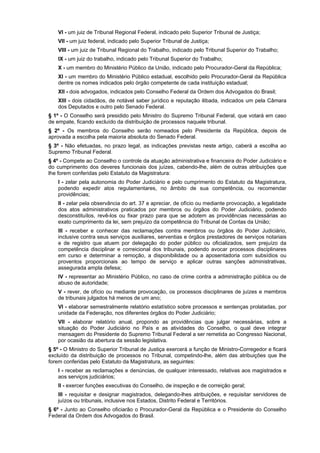 VI - um juiz de Tribunal Regional Federal, indicado pelo Superior Tribunal de Justiça;
VII - um juiz federal, indicado pelo Superior Tribunal de Justiça;
VIII - um juiz de Tribunal Regional do Trabalho, indicado pelo Tribunal Superior do Trabalho;
IX - um juiz do trabalho, indicado pelo Tribunal Superior do Trabalho;
X - um membro do Ministério Público da União, indicado pelo Procurador-Geral da República;
XI - um membro do Ministério Público estadual, escolhido pelo Procurador-Geral da República
dentre os nomes indicados pelo órgão competente de cada instituição estadual;
XII - dois advogados, indicados pelo Conselho Federal da Ordem dos Advogados do Brasil;
XIII - dois cidadãos, de notável saber jurídico e reputação ilibada, indicados um pela Câmara
dos Deputados e outro pelo Senado Federal.
§ 1º - O Conselho será presidido pelo Ministro do Supremo Tribunal Federal, que votará em caso
de empate, ficando excluído da distribuição de processos naquele tribunal.
§ 2º - Os membros do Conselho serão nomeados pelo Presidente da República, depois de
aprovada a escolha pela maioria absoluta do Senado Federal.
§ 3º - Não efetuadas, no prazo legal, as indicações previstas neste artigo, caberá a escolha ao
Supremo Tribunal Federal.
§ 4º - Compete ao Conselho o controle da atuação administrativa e financeira do Poder Judiciário e
do cumprimento dos deveres funcionais dos juízes, cabendo-lhe, além de outras atribuições que
lhe forem conferidas pelo Estatuto da Magistratura:
I - zelar pela autonomia do Poder Judiciário e pelo cumprimento do Estatuto da Magistratura,
podendo expedir atos regulamentares, no âmbito de sua competência, ou recomendar
providências;
II - zelar pela observância do art. 37 e apreciar, de ofício ou mediante provocação, a legalidade
dos atos administrativos praticados por membros ou órgãos do Poder Judiciário, podendo
desconstituílos, revê-los ou fixar prazo para que se adotem as providências necessárias ao
exato cumprimento da lei, sem prejuízo da competência do Tribunal de Contas da União;
III - receber e conhecer das reclamações contra membros ou órgãos do Poder Judiciário,
inclusive contra seus serviços auxiliares, serventias e órgãos prestadores de serviços notariais
e de registro que atuem por delegação do poder público ou oficializados, sem prejuízo da
competência disciplinar e correicional dos tribunais, podendo avocar processos disciplinares
em curso e determinar a remoção, a disponibilidade ou a aposentadoria com subsídios ou
proventos proporcionais ao tempo de serviço e aplicar outras sanções administrativas,
assegurada ampla defesa;
IV - representar ao Ministério Público, no caso de crime contra a administração pública ou de
abuso de autoridade;
V - rever, de ofício ou mediante provocação, os processos disciplinares de juízes e membros
de tribunais julgados há menos de um ano;
VI - elaborar semestralmente relatório estatístico sobre processos e sentenças prolatadas, por
unidade da Federação, nos diferentes órgãos do Poder Judiciário;
VII - elaborar relatório anual, propondo as providências que julgar necessárias, sobre a
situação do Poder Judiciário no País e as atividades do Conselho, o qual deve integrar
mensagem do Presidente do Supremo Tribunal Federal a ser remetida ao Congresso Nacional,
por ocasião da abertura da sessão legislativa.
§ 5º - O Ministro do Superior Tribunal de Justiça exercerá a função de Ministro-Corregedor e ficará
excluído da distribuição de processos no Tribunal, competindo-lhe, além das atribuições que lhe
forem conferidas pelo Estatuto da Magistratura, as seguintes:
I - receber as reclamações e denúncias, de qualquer interessado, relativas aos magistrados e
aos serviços judiciários;
II - exercer funções executivas do Conselho, de inspeção e de correição geral;
III - requisitar e designar magistrados, delegando-lhes atribuições, e requisitar servidores de
juízos ou tribunais, inclusive nos Estados, Distrito Federal e Territórios.
§ 6º - Junto ao Conselho oficiarão o Procurador-Geral da República e o Presidente do Conselho
Federal da Ordem dos Advogados do Brasil.
 