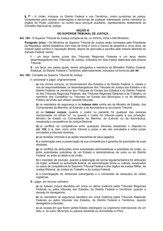 § 7º - A União, inclusive no Distrito Federal e nos Territórios, criará ouvidorias de justiça,
competentes para receber reclamações e denúncias de qualquer interessado contra membros ou
órgãos do Poder Judiciário, ou contra seus serviços auxiliares, representando diretamente ao
Conselho Nacional de Justiça.
SEÇÃO III
DO SUPERIOR TRIBUNAL DE JUSTIÇA
Art. 104 - O Superior Tribunal de Justiça compõe-se de, no mínimo, trinta e três Ministros.
Parágrafo único - Os Ministros do Superior Tribunal de Justiça serão nomeados pelo Presidente
da República, dentre brasileiros com mais de trinta e cinco e menos de sessenta e cinco anos, de
notável saber jurídico e reputação ilibada, depois de aprovada a escolha pela maioria absoluta do
Senado Federal, sendo:
I - um terço dentre juízes dos Tribunais Regionais Federais e um terço dentre
desembargadores dos Tribunais de Justiça, indicados em lista tríplice elaborada pelo próprio
Tribunal;
II - um terço, em partes iguais, dentre advogados e membros do Ministério Público Federal,
Estadual, do Distrito Federal e Territórios, alternadamente, indicados na forma do art. 94.
Art. 105 - Compete ao Superior Tribunal de Justiça:
I - processar e julgar, originariamente:
a) nos crimes comuns, os Governadores dos Estados e do Distrito Federal, e, nestes e
nos de responsabilidade, os desembargadores dos Tribunais de Justiça dos Estados e do
Distrito Federal, os membros dos Tribunais de Contas dos Estados e do Distrito Federal,
os dos Tribunais Regionais Federais, dos Tribunais Regionais Eleitorais e do Trabalho, os
membros dos Conselhos ou Tribunais de Contas dos Municípios e os do Ministério
Público da União que oficiem perante tribunais;
b) os mandados de segurança e os habeas data contra ato de Ministro de Estado, dos
Comandantes da Marinha, do Exército e da Aeronáutica ou do próprio Tribunal;
c) os habeas corpus, quando o coator ou paciente for qualquer das pessoas
mencionadas na alínea "a", ou quando o coator for tribunal sujeito à sua jurisdição,
Ministro de Estado ou Comandante da Marinha, do Exército ou da Aeronáutica,
ressalvada a competência da Justiça Eleitoral;
d) os conflitos de competência entre quaisquer tribunais, ressalvado o disposto no
art. 102, I, o, bem como entre tribunal e juízes a ele não vinculados e entre juízes
vinculados a tribunais diversos;
e) as revisões criminais e as ações rescisórias de seus julgados;
f) a reclamação para a preservação de sua competência e garantia da autoridade de suas
decisões;
g) os conflitos de atribuições entre autoridades administrativas e judiciárias da União, ou
entre autoridades judiciárias de um Estado e administrativas de outro ou do Distrito
Federal, ou entre as deste e da União;
h) o mandado de injunção, quando a elaboração da norma regulamentadora for atribuição
de órgão, entidade ou autoridade federal, da administração direta ou indireta, excetuados
os casos de competência do Supremo Tribunal Federal e dos órgãos da Justiça Militar, da
Justiça Eleitoral, da Justiça do Trabalho e da Justiça Federal;
i) a homologação de sentenças estrangeiras e a concessão de exequatur às cartas
rogatórias.
II - julgar, em recurso ordinário:
a) os habeas corpus decididos em única ou última instância pelos Tribunais Regionais
Federais ou pelos tribunais dos Estados, do Distrito Federal e Territórios, quando a
decisão for denegatória;
b) os mandados de segurança decididos em única instância pelos Tribunais Regionais
Federais ou pelos tribunais dos Estados, do Distrito Federal e Territórios, quando
denegatória a decisão;
c) as causas em que forem partes Estado estrangeiro ou organismo internacional, de um
lado, e, do outro, Município ou pessoa residente ou domiciliada no País;
 