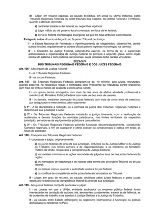III - julgar, em recurso especial, as causas decididas, em única ou última instância, pelos
Tribunais Regionais Federais ou pelos tribunais dos Estados, do Distrito Federal e Territórios,
quando a decisão recorrida:
a) contrariar tratado ou lei federal, ou negar-lhes vigência;
b) julgar válido ato de governo local contestado em face de lei federal;
c) der a lei federal interpretação divergente da que lhe haja atribuído outro tribunal.
Parágrafo único - Funcionarão junto ao Superior Tribunal de Justiça:
I - a Escola Nacional de Formação e Aperfeiçoamento de Magistrados, cabendo-lhe, dentre
outras funções, regulamentar os cursos oficiais para o ingresso e promoção na carreira;
II - o Conselho da Justiça Federal, cabendo-lhe exercer, na forma da lei, a supervisão
administrativa e orçamentária da Justiça Federal de primeiro e segundo graus, como órgão
central do sistema e com poderes correicionais, cujas decisões terão caráter vinculante.
SEÇÃO IV
DOS TRIBUNAIS REGIONAIS FEDERAIS E DOS JUÍZES FEDERAIS
Art. 106 - São órgãos da Justiça Federal:
I - os Tribunais Regionais Federais;
II - os Juízes Federais.
Art. 107 - Os Tribunais Regionais Federais compõem-se de, no mínimo, sete juízes, recrutados,
quando possível, na respectiva região e nomeados pelo Presidente da República dentre brasileiros
com mais de trinta e menos de sessenta e cinco anos, sendo:
I - um quinto dentre advogados com mais de dez anos de efetiva atividade profissional e
membros do Ministério Público Federal com mais de dez anos de carreira;
II - os demais, mediante promoção de juízes federais com mais de cinco anos de exercício,
por antiguidade e merecimento, alternadamente.
§ 1º - A lei disciplinará a remoção ou a permuta de juízes dos Tribunais Regionais Federais e
determinará sua jurisdição e sede.
§ 2º - Os Tribunais Regionais Federais instalarão a justiça itinerante, com a realização de
audiências e demais funções da atividade jurisdicional, nos limites territoriais da respectiva
jurisdição, servindo-se de equipamentos públicos e comunitários.
§ 3º - Os Tribunais Regionais Federais poderão funcionar descentralizadamente, constituindo
Câmaras regionais, a fim de assegurar o pleno acesso do jurisdicionado à justiça em todas as
fases do processo.
Art. 108 - Compete aos Tribunais Regionais Federais:
I - processar e julgar, originariamente:
a) os juízes federais da área de sua jurisdição, incluídos os da Justiça Militar e da Justiça
do Trabalho, nos crimes comuns e de responsabilidade, e os membros do Ministério
Público da União, ressalvada a competência da Justiça Eleitoral;
b) as revisões criminais e as ações rescisórias de julgados seus ou dos juízes federais da
região;
c) os mandados de segurança e os habeas data contra ato do próprio Tribunal ou de juiz
federal;
d) os habeas corpus, quando a autoridade coatora for juiz federal;
e) os conflitos de competência entre juízes federais vinculados ao Tribunal;
II - julgar, em grau de recurso, as causas decididas pelos juízes federais e pelos juízes
estaduais no exercício da competência federal da área de sua jurisdição.
Art. 109 - Aos juízes federais compete processar e julgar:
I - as causas em que a União, entidade autárquica ou empresa pública federal forem
interessadas na condição de autoras, rés, assistentes ou oponentes, exceto as de falência, as
de acidentes de trabalho e as sujeitas à Justiça Eleitoral e à Justiça do Trabalho;
II - as causas entre Estado estrangeiro ou organismo internacional e Município ou pessoa
domiciliada ou residente no País;
 