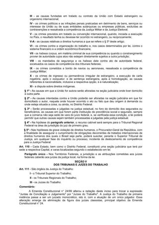 III - as causas fundadas em tratado ou contrato da União com Estado estrangeiro ou
organismo internacional;
IV - os crimes políticos e as infrações penais praticadas em detrimento de bens, serviços ou
interesse da União ou de suas entidades autárquicas ou empresas públicas, excluídas as
contravenções e ressalvada a competência da Justiça Militar e da Justiça Eleitoral;
V - os crimes previstos em tratado ou convenção internacional, quando, iniciada a execução
no País, o resultado tenha ou devesse ter ocorrido no estrangeiro, ou reciprocamente;
V-A - as causas relativas a direitos humanos a que se refere o § 5º deste artigo;
VI - os crimes contra a organização do trabalho e, nos casos determinados por lei, contra o
sistema financeiro e a ordem econômico-financeira;
VII - os habeas corpus, em matéria criminal de sua competência ou quando o constrangimento
provier de autoridade cujos atos não estejam diretamente sujeitos a outra jurisdição;
VIII - os mandados de segurança e os habeas data contra ato de autoridade federal,
excetuados os casos de competência dos tribunais federais;
IX - os crimes cometidos a bordo de navios ou aeronaves, ressalvada a competência da
Justiça Militar;
X - os crimes de ingresso ou permanência irregular de estrangeiro, a execução de carta
rogatória, após o exequatur, e de sentença estrangeira, após a homologação, as causas
referentes à nacionalidade, inclusive a respectiva opção, e à naturalização;
XI - a disputa sobre direitos indígenas.
§ 1º - As causas em que a União for autora serão aforadas na seção judiciária onde tiver domicílio
a outra parte.
§ 2º - As causas intentadas contra a União poderão ser aforadas na seção judiciária em que for
domiciliado o autor, naquela onde houver ocorrido o ato ou fato que deu origem à demanda ou
onde esteja situada a coisa, ou ainda, no Distrito Federal.
§ 3º - Serão processadas e julgadas na justiça estadual, no foro do domicílio dos segurados ou
beneficiários, as causas em que forem parte instituição de previdência social e segurado, sempre
que a comarca não seja sede de vara do juízo federal, e, se verificada essa condição, a lei poderá
permitir que outras causas sejam também processadas e julgadas pela justiça estadual.
§ 4º - Na hipótese do parágrafo anterior, o recurso cabível será sempre para o Tribunal Regional
Federal na área de jurisdição do juiz de primeiro grau.
§ 5º - Nas hipóteses de grave violação de direitos humanos, o Procurador-Geral da República, com
a finalidade de assegurar o cumprimento de obrigações decorrentes de tratados internacionais de
direitos humanos dos quais o Brasil seja parte, poderá suscitar, perante o Superior Tribunal de
Justiça, em qualquer fase do inquérito ou processo, incidente de deslocamento de competência
para a Justiça Federal.
Art. 110 - Cada Estado, bem como o Distrito Federal, constituirá uma seção judiciária que terá por
sede a respectiva Capital, e varas localizadas segundo o estabelecido em lei.
Parágrafo único - Nos Territórios Federais, a jurisdição e as atribuições cometidas aos juízes
federais caberão aos juízes da justiça local, na forma da lei.
SEÇÃO V
DOS TRIBUNAIS E JUÍZES DO TRABALHO
Art. 111 - São órgãos da Justiça do Trabalho:
I - o Tribunal Superior do Trabalho;
II - os Tribunais Regionais do Trabalho;
III - os Juizes do Trabalho.
Comentário:
A Emenda Constitucional n° 24/99 alterou a redação deste inciso para trocar a expressão
"Juntas de Conciliação e Julgamento" por "Juízes do Trabalho". A Justiça do TrabaIho de primeira
instância passa a ser um juizado monocrático, isto é, com a atuação de um único julgador. Essa
alteração emerge da eliminação da figura dos juízes classistas, principal objetivo da Emenda
Constitucional n° 24.
 