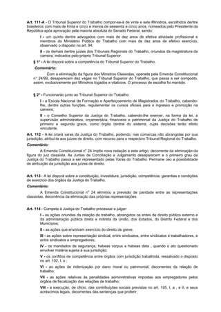 Art. 111-A - O Tribunal Superior do Trabalho compor-se-á de vinte e sete Ministros, escolhidos dentre
brasileiros com mais de trinta e cinco e menos de sessenta e cinco anos, nomeados pelo Presidente da
República após aprovação pela maioria absoluta do Senado Federal, sendo:
I - um quinto dentre advogados com mais de dez anos de efetiva atividade profissional e
membros do Ministério Público do Trabalho com mais de dez anos de efetivo exercício,
observado o disposto no art. 94;
II - os demais dentre juízes dos Tribunais Regionais do Trabalho, oriundos da magistratura da
carreira, indicados pelo próprio Tribunal Superior.
§ 1º - A lei disporá sobre a competência do Tribunal Superior do Trabalho.
Comentário:
Com a eliminação da figura dos Ministros Classistas, operada pela Emenda Constitucional
n° 24/99, desaparecem dez vagas no Tribunal Superior do Trabalho, que passa a ser composto,
assim, exclusivamente por Ministros togados e vitalícios. O processo de escolha foi mantido.
§ 2º - Funcionarão junto ao Tribunal Superior do Trabalho:
I - a Escola Nacional de Formação e Aperfeiçoamento de Magistrados do Trabalho, cabendo-
lhe, dentre outras funções, regulamentar os cursos oficiais para o ingresso e promoção na
carreira;
II - o Conselho Superior da Justiça do Trabalho, cabendo-lhe exercer, na forma da lei, a
supervisão administrativa, orçamentária, financeira e patrimonial da Justiça do Trabalho de
primeiro e segundo graus, como órgão central do sistema, cujas decisões terão efeito
vinculante.
Art. 112 - A lei criará varas da Justiça do Trabalho, podendo, nas comarcas não abrangidas por sua
jurisdição, atribuí-la aos juízes de direito, com recurso para o respectivo Tribunal Regional do Trabalho.
Comentário:
A Emenda Constitucional no
24 impôs nova redação a este artigo, decorrente da eliminação da
figura do juiz classista. As Juntas de Conciliação e Julgamento desaparecem e o primeiro grau da
Justiça do Trabalho passa a ser representado pelas Varas do Trabalho. Permane ceu a possibilidade
de atribuição da jurisdição aos juízes de direito.
Art. 113 - A lei disporá sobre a constituição, investidura, jurisdição, competência, garantias e condições
de exercício dos órgãos da Justiça do Trabalho.
Comentário:
A Emenda Constitucional no
24 eliminou a previsão de paridade entre as representações
classistas, decorrência da eliminação das próprias representações.
Art. 114 - Compete à Justiça do Trabalho processar e julgar:
I - as ações oriundas da relação de trabalho, abrangidos os entes de direito público externo e
da administração pública direta e indireta da União, dos Estados, do Distrito Federal e dos
Municípios;
II - as ações que envolvam exercício do direito de greve;
III - as ações sobre representação sindical, entre sindicatos, entre sindicatos e trabalhadores, e
entre sindicatos e empregadores;
IV - os mandados de segurança, habeas corpus e habeas data , quando o ato questionado
envolver matéria sujeita à sua jurisdição;
V - os conflitos de competência entre órgãos com jurisdição trabalhista, ressalvado o disposto
no art. 102, I, o ;
VI - as ações de indenização por dano moral ou patrimonial, decorrentes da relação de
trabalho;
VII - as ações relativas às penalidades administrativas impostas aos empregadores pelos
órgãos de fiscalização das relações de trabalho;
VIII - a execução, de ofício, das contribuições sociais previstas no art. 195, I, a , e II, e seus
acréscimos legais, decorrentes das sentenças que proferir;
 