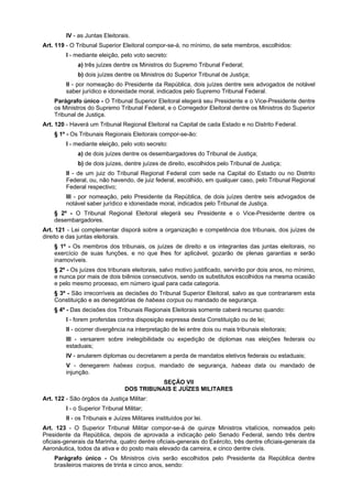 IV - as Juntas Eleitorais.
Art. 119 - O Tribunal Superior Eleitoral compor-se-á, no mínimo, de sete membros, escolhidos:
I - mediante eleição, pelo voto secreto:
a) três juízes dentre os Ministros do Supremo Tribunal Federal;
b) dois juízes dentre os Ministros do Superior Tribunal de Justiça;
II - por nomeação do Presidente da República, dois juízes dentre seis advogados de notável
saber jurídico e idoneidade moral, indicados pelo Supremo Tribunal Federal.
Parágrafo único - O Tribunal Superior Eleitoral elegerá seu Presidente e o Vice-Presidente dentre
os Ministros do Supremo Tribunal Federal, e o Corregedor Eleitoral dentre os Ministros do Superior
Tribunal de Justiça.
Art. 120 - Haverá um Tribunal Regional Eleitoral na Capital de cada Estado e no Distrito Federal.
§ 1º - Os Tribunais Regionais Eleitorais compor-se-ão:
I - mediante eleição, pelo voto secreto:
a) de dois juízes dentre os desembargadores do Tribunal de Justiça;
b) de dois juízes, dentre juízes de direito, escolhidos pelo Tribunal de Justiça;
II - de um juiz do Tribunal Regional Federal com sede na Capital do Estado ou no Distrito
Federal, ou, não havendo, de juiz federal, escolhido, em qualquer caso, pelo Tribunal Regional
Federal respectivo;
III - por nomeação, pelo Presidente da República, de dois juízes dentre seis advogados de
notável saber jurídico e idoneidade moral, indicados pelo Tribunal de Justiça.
§ 2º - O Tribunal Regional Eleitoral elegerá seu Presidente e o Vice-Presidente dentre os
desembargadores.
Art. 121 - Lei complementar disporá sobre a organização e competência dos tribunais, dos juízes de
direito e das juntas eleitorais.
§ 1º - Os membros dos tribunais, os juízes de direito e os integrantes das juntas eleitorais, no
exercício de suas funções, e no que lhes for aplicável, gozarão de plenas garantias e serão
inamovíveis.
§ 2º - Os juízes dos tribunais eleitorais, salvo motivo justificado, servirão por dois anos, no mínimo,
e nunca por mais de dois biênios consecutivos, sendo os substitutos escolhidos na mesma ocasião
e pelo mesmo processo, em número igual para cada categoria.
§ 3º - São irrecorríveis as decisões do Tribunal Superior Eleitoral, salvo as que contrariarem esta
Constituição e as denegatórias de habeas corpus ou mandado de segurança.
§ 4º - Das decisões dos Tribunais Regionais Eleitorais somente caberá recurso quando:
I - forem proferidas contra disposição expressa desta Constituição ou de lei;
II - ocorrer divergência na interpretação de lei entre dois ou mais tribunais eleitorais;
III - versarem sobre inelegibilidade ou expedição de diplomas nas eleições federais ou
estaduais;
IV - anularem diplomas ou decretarem a perda de mandatos eletivos federais ou estaduais;
V - denegarem habeas corpus, mandado de segurança, habeas data ou mandado de
injunção.
SEÇÃO VII
DOS TRIBUNAIS E JUÍZES MILITARES
Art. 122 - São órgãos da Justiça Militar:
I - o Superior Tribunal Militar;
II - os Tribunais e Juízes Militares instituídos por lei.
Art. 123 - O Superior Tribunal Militar compor-se-á de quinze Ministros vitalícios, nomeados pelo
Presidente da República, depois de aprovada a indicação pelo Senado Federal, sendo três dentre
oficiais-generais da Marinha, quatro dentre oficiais-generais do Exército, três dentre oficiais-generais da
Aeronáutica, todos da ativa e do posto mais elevado da carreira, e cinco dentre civis.
Parágrafo único - Os Ministros civis serão escolhidos pelo Presidente da República dentre
brasileiros maiores de trinta e cinco anos, sendo:
 