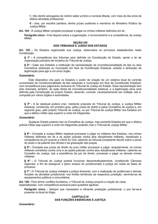 I - três dentre advogados de notório saber jurídico e conduta ilibada, com mais de dez anos de
efetiva atividade profissional;
II - dois, por escolha paritária, dentre juízes auditores e membros do Ministério Público da
Justiça Militar.
Art. 124 - À Justiça Militar compete processar e julgar os crimes militares definidos em lei.
Parágrafo único - A lei disporá sobre a organização, o funcionamento e a competência, da Justiça
Militar.
SEÇÃO VIII
DOS TRIBUNAIS E JUÍZES DOS ESTADOS
Art. 125 - Os Estados organizarão sua Justiça, observados os princípios estabelecidos nesta
Constituição.
§ 1º - A competência dos tribunais será definida na Constituição do Estado, sendo a lei de
organização judiciária de iniciativa do Tribunal de Justiça.
§ 2º - Cabe aos Estados a instituição de representação de inconstitucionalidade de leis ou atos
normativos estaduais ou municipais em face da Constituição Estadual, vedada a atribuição da
legitimação para agir a um único órgão.
Comentário:
Este dispositivo cria para os Estados o poder de criação de um sistema local de controle
concentrado de constitucionalidade de leis estaduais e municipais em face da Constituição Estadual,
com competência para julgamento exclusiva do Tribunal de Justiça do Estado. Essa representação tem
sido chamada, também, de ação direta de inconstitucionalidade estadual, e a legitimação ativa será
definida pela Constituição do próprio Estado, devendo, contudo, necessariamente ser múltipla, isto é,
composta por vários órgãos e autoridades.
§ 3º - A lei estadual poderá criar, mediante proposta do Tribunal de Justiça, a Justiça Militar
estadual, constituída, em primeiro grau, pelos juízes de direito e pelos Conselhos de Justiça e, em
segundo grau, pelo próprio Tribunal de Justiça, ou por Tribunal de Justiça Militar nos Estados em
que o efetivo militar seja superior a vinte mil integrantes.
Comentário:
Qualquer Estado poderá criar os Conselhos de Justiça, mas somente Estados em que o efetivo
policial militar seja superior a vinte mil integrantes poderão criar o Tribunal de Justiça Militar.
§ 4º - Compete à Justiça Militar estadual processar e julgar os militares dos Estados, nos crimes
militares definidos em lei e as ações judiciais contra atos disciplinares militares, ressalvada a
competência do júri quando a vítima for civil, cabendo ao tribunal competente decidir sobre a perda
do posto e da patente dos oficiais e da graduação das praças.
§ 5º - Compete aos juízes de direito do juízo militar processar e julgar, singularmente, os crimes
militares cometidos contra civis e as ações judiciais contra atos disciplinares militares, cabendo ao
Conselho de Justiça, sob a presidência de juiz de direito, processar e julgar os demais crimes
militares.
§ 6º - O Tribunal de Justiça poderá funcionar descentralizadamente, constituindo Câmaras
regionais, a fim de assegurar o pleno acesso do jurisdicionado à justiça em todas as fases do
processo.
§ 7º - O Tribunal de Justiça instalará a justiça itinerante, com a realização de audiências e demais
funções da atividade jurisdicional, nos limites territoriais da respectiva jurisdição, servindo-se de
equipamentos públicos e comunitários.
Art. 126 - Para dirimir conflitos fundiários, o Tribunal de Justiça proporá a criação de varas
especializadas, com competência exclusiva para questões agrárias.
Parágrafo único - Sempre que necessário à eficiente prestação jurisdicional, o juiz far-se-á
presente no local do litígio.
CAPÍTULO IV
DAS FUNÇÕES ESSENCIAIS À JUSTIÇA
Comentário:
 