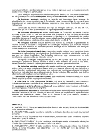 inconstitucionalidade) e condicionado (porque o seu modo de agir deve seguir as regras previamente
estabelecidas pela própria Constituição).
Essas limitações ao poder constituinte derivado (ou de reforma) são comumente classificadas
em três grandes grupos: limitações temporais, limitações circunstanciais e limitações materiais.
As limitações temporais consistem na vedação, por determinado lapso temporal, de
alterabilidade das normas constitucionais. A Constituição insere norma proibitiva de reforma de seus
dispositivos por um prazo determinado. Não estão presentes na nossa vigente Constituição, sendo que
no Brasil só a
Constituição do Império estabelecia esse tipo de limitação, visto que, em seu art. 174,
determinava que tão-só após quatro anos de sua vigência poderia ser reformada.
As limitações circunstanciais evitam modificações na Constituição em certas ocasiões
anormais e excepcionais do país, em que possa estar ameaçada a livre manifestação do órgão
reformador. Busca-se afastar eventual perturbação à liberdade e à independência dos órgãos
incumbidos da reforma. A atual Constituição consagra tais limitações, ao vedar a emenda na vigência
de intervenção federal, de estado de defesa ou de estado de sítio (art. 60, § 1º).
As limitações materiais excluem determinadas matérias ou conteúdo da possibilidade de
reforma, visando a assegurar a integridade da Constituição, impedindo que eventuais reformas
provoquem a sua destruição ou impliquem profunda mudança de sua identidade. Tais limitações
podem ser explícitas ou implícitas.
As limitações materiais explícitas correspondem àquelas matérias que o constituinte definiu
expressamente na Constituição como inalteráveis. O próprio poder constituinte originário faz constar na
sua obra um núcleo imodificável. Tais limitações inserem-se, pois, expressamente, no texto
constitucional e são conhecidas por "cláusulas pétreas".
Na vigente Constituição, estão prescritas no art. 60, § 4º, segundo o qual "não será objeto de
deliberação a proposta de emenda tendente a abolir: a forma federativa de Estado; o voto direto,
secreto, universal e periódico; a separação dos Poderes; os direitos e garantias individuais".
As limitações materiais implícitas são aquelas matérias que, apesar de não inseridas no
texto constitucional, estão implicitamente fora do alcance do poder de reforma, sob pena de implicar a
ruptura da ordem constitucional. Isso porque, caso pudessem ser modificadas pelo poder constituinte
derivado, de nada adiantaria a previsão expressa das demais limitações. São apontadas pela doutrina
três importantes limitações materiais implícitas, a saber:
(1) a titularidade do poder constituinte originário, pois uma reforma constitucional não pode mudar
o titular do poder que cria o próprio poder reformador;
(2) a titularidade do poder constituinte derivado, pois seria um despautério que o legislador
ordinário estabelecesse novo titular de um poder derivado só da vontade do constituinte originário; e
(3) o processo da própria reforma constitucional, senão poderiam restar fraudadas as limitações
explícitas impostas pelo constituinte originário.
O poder constituinte decorrente é aquele atribuído aos Estados-membros para se auto-organizarem
mediante a elaboração de suas constituições estaduais, desde que respeitadas as regras limitativas
impostas pela Constituição Federal. Como se vê, também é um poder derivado, limitado e
condicionado, visto que é resultante do texto constitucional.
EXERCÍCIOS.
1 - (AGENTE PF/97): Quanto ao poder constituinte derivado, este encontra limitações impostas pelo
poder constituinte originário.
2 - (AGENTE PF/97): Ao poder constituinte instituído, há limitações de ordens temporal, circunstancial
e material.
3 - (AGENTE PF/97): Do ponto de vista do direito interno, considera-se o poder constituinte originário
não sujeito a qualquer limitação.
4 - (PAPILOSCOPISTA PF/97): O poder constituinte originário está sujeito, juridicamente, a limitações
oriundas das normas subsistentes da ordem constitucional anterior.
5 - (PAPILOSCOPISTA PF/97): O poder constituinte derivado está sujeito, do ponto de vista do direito
interno, a certas limitações, cuja observância pode ser aferida por meio do controle de
constitucionalidade.
 