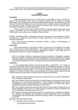 Funções essenciais à Justiça são todas aquelas atividades profissionais sem as quais o Poder
Judiciário não funciona, ou funciona mal. São procuratórias e propulsoras da atividade jurisdicional.
SEÇÃO I
DO MINISTÉRIO PÚBLICO
Comentário:
O Ministério Público (parquet) tem sua razão de ser na necessidade de ativar o Judiciário em
pontos onde permaneceria inerte, porque o interesse agredido não diz respeito a pessoas
determinadas, mas a um grupo ou a toda a coletividade (interesses difusos e interesses coletivos). Sua
função, de natureza administrativa, ou judicial, é a de provocar o Judiciário nesses casos, e também a
de custus legis, ou seja, de fiscal da lei, trazendo ao processo, para informar a decisão judicial,
informações sonegadas ou ignoradas pelas partes.
Quanto à posição institucional do Ministério Público, há opiniões bastante divergentes, desde
aquelas, extremadas, que lhe reconhecem perfil institucional de quarto poder, até outras,
conservadoras, que o colocam como vinculado ao Poder Executivo.
Art. 127 - O Ministério Público é instituição permanente, essencial à função jurisdicional do Estado,
incumbindo-lhe a defesa da ordem jurídica, do regime democrático e dos interesses sociais e
individuais indisponíveis.
§ 1º - São princípios institucionais do Ministério Público a unidade, a indivisibilidade e a
independência funcional.
Comentário:
Para Hugo Nigro Mazzili, o significado é: unidade - os promotores de um Estado num só órgão,
sob a direção de um só chefe; indivisibilidade - seus membros podem ser substituídos uns pelos
outros, mesmo dentro de um mesmo processo; independência funcional - não se pode impor um
procedimento funcional a um membro do Ministério Público.
§ 2º - Ao Ministério Público é assegurada autonomia funcional e administrativa, podendo,
observado o disposto no art. 169, propor ao Poder Legislativo a criação e extinção de seus cargos
e serviços auxiliares, provendo-os por concurso público de provas ou de provas e títulos, a política
remuneratória e os planos de carreira; a lei disporá sobre sua organização e funcionamento.
Comentário:
A nova redação deste parágrafo, imposta pela Emenda à Constituição n° 19, mantém na
competência do Ministério Público a sua autonomia funcional e administrativa e, também, o poder de
iniciativa de projeto de lei para a criação e extinção de seus cargos e serviços auxiliares. A novidade
inserida pela Emenda Constitucional n° 19 é o poder de estabelecer a política remuneratória da
instituição e os planos de carreira. Como se trata de projeto de lei, deverá tramitar regularmente pelo
Congresso Nacional e estar exposto à sanção ou veto do Presidente da República.
§ 3º - O Ministério Público elaborará sua proposta orçamentária dentro dos limites estabelecidos
na lei de diretrizes orçamentárias.
§ 4º - Se o Ministério Público não encaminhar a respectiva proposta orçamentária dentro do prazo
estabelecido na lei de diretrizes orçamentárias, o Poder Executivo considerará, para fins de
consolidação da proposta orçamentária anual, os valores aprovados na lei orçamentária vigente,
ajustados de acordo com os limites estipulados na forma do § 3º.
§ 5º - Se a proposta orçamentária de que trata este artigo for encaminhada em desacordo com os
limites estipulados na forma do § 3º, o Poder Executivo procederá aos ajustes necessários para
fins de consolidação da proposta orçamentária anual.
§ 6º - Durante a execução orçamentária do exercício, não poderá haver a realização de despesas
ou a assunção de obrigações que extrapolem os limites estabelecidos na lei de diretrizes
orçamentárias, exceto se previamente autorizadas, mediante a abertura de créditos suplementares
ou especiais.
Art. 128 - O Ministério Público abrange:
I - o Ministério Público da União, que compreende:
a) o Ministério Público Federal;
 