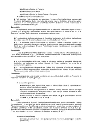 b) o Ministério Público do Trabalho;
c) o Ministério Público Militar;
d) o Ministério Público do Distrito Federal e Territórios;
II - os Ministérios Públicos dos Estados.
§ 1º - O Ministério Público da União tem por chefe o Procurador-Geral da República, nomeado pelo
Presidente da República dentre integrantes da carreira, maiores de trinta e cinco anos, após a
aprovação de seu nome pela maioria absoluta dos membros do Senado Federal, para mandato de
dois anos, permitida a recondução.
Comentário:
Na hipótese de recondução do Procurador-Geral da República, é necessário repetir-se todo o
processo, com a indicação presidencial e a oitiva pelo Senado Federal, na forma do art. 52, III, e.
Quanto ao "mandato" é ele, na verdade, uma investidura a tempo certo.
§ 2º - A destituição do Procurador-Geral da República, por iniciativa do Presidente da República,
deverá ser precedida de autorização da maioria absoluta do Senado Federal.
§ 3º - Os Ministérios Públicos dos Estados e o do Distrito Federal e Territórios formarão lista
tríplice dentre integrantes da carreira, na forma da lei respectiva, para escolha de seu Procurador-
Geral, que será nomeado pelo Chefe do Poder Executivo, para mandato de dois anos, permitida
uma recondução.
Comentário:
Apesar de o Ministério Público do Distrito Federal e Territórios integrar o Ministério Público da
União, e este, nos termos do § 1o
, ser chefiado pelo Procurador-Geral da República, este dispositivo
sob comentário mostra que o MPDFT terá chefia própria.
§ 4º - Os Procuradores-Gerais nos Estados e no Distrito Federal e Territórios poderão ser
destituídos por deliberação da maioria absoluta do Poder Legislativo, na forma da lei
complementar respectiva.
§ 5º - Leis complementares da União e dos Estados, cuja iniciativa é facultada aos respectivos
Procuradores-Gerais, estabelecerão a organização, as atribuições e o estatuto de cada Ministério
Público, observadas, relativamente a seus membros:
Comentário:
Essa competência é, na verdade, cumulativa com competência dada também ao Presidente da
República, nos termos do art. 61, § 1°, II, d.
I - as seguintes garantias:
a) vitaliciedade, após dois anos de exercício, não podendo perder o cargo senão por
sentença judicial transitada em julgado;
b) inamovibilidade, salvo por motivo de interesse público, mediante decisão do órgão
colegiado competente do Ministério Público, pelo voto da maioria absoluta de seus
membros, assegurada ampla defesa;
c) irredutibilidade de subsídio, fixado na forma do art. 39, § 4º, e ressalvado o disposto
nos arts. 37, X e XI, 150, II, 153, III, 153, § 2º, I;
Comentário:
A irredutibilidade de "subsídio" (terminologia tecnicamente mais própria, imposta pela Emenda
Constitucional n° 19, em lugar da antiga "vencimentos") como garantia dos membros do Ministério
Público (procuradores da República e promotores de justiça) sofre uma revisão com a promulgação da
Emenda à Constituição n° 19. Os subsídios passam a ser fixados na forma do art. 39, § 4o
, o que
implica dizer que não são mais possíveis os pagamentos de verbas, gratificações e outros adicionais.
O teto remuneratório é o comum, qual sejam os subsídios de Ministro do STF.
II - as seguintes vedações:
a) receber, a qualquer título e sob qualquer pretexto, honorários, percentagens ou custas
processuais;
 