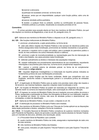 b) exercer a advocacia;
c) participar de sociedade comercial, na forma da lei;
d) exercer, ainda que em disponibilidade, qualquer outra função pública, salvo uma de
magistério;
e) exercer atividade político-partidária;
f) receber, a qualquer título ou pretexto, auxílios ou contribuições de pessoas físicas,
entidades públicas ou privadas, ressalvadas as exceções previstas em lei.
Comentário:
É curioso perceber essa exceção aberta em favor dos membros do Ministério Público, da qual
não dispõem os membros da Magistratura, a teor do art. 95, parágrafo único, III.
§ 6º - Aplica-se aos membros do Ministério Público o disposto no art. 95, parágrafo único, V.
Art. 129 - São funções institucionais do Ministério Público:
I - promover, privativamente, a ação penal pública, na forma da lei;
II - zelar pelo efetivo respeito dos Poderes Públicos e dos serviços de relevância pública aos
direitos assegurados nesta Constituição, promovendo as medidas necessárias a sua garantia;
III - promover o inquérito civil e a ação civil pública, para a proteção do patrimônio público e
social, do meio ambiente e de outros interesses difusos e coletivos;
IV - promover a ação de inconstitucionalidade ou representação para fins de intervenção da
União e dos Estados, nos casos previstos nesta Constituição;
V - defender judicialmente os direitos e interesses das populações indígenas;
VI - expedir notificações nos procedimentos administrativos de sua competência, requisitando
informações e documentos para instruí-los, na forma da lei complementar respectiva;
VII - exercer o controle externo da atividade policial, na forma da lei complementar
mencionada no artigo anterior;
VIII - requisitar diligências investigatórias e a instauração de inquérito policial, indicados os
fundamentos jurídicos de suas manifestações processuais;
IX - exercer outras funções que lhe forem conferidas, desde que compatíveis com sua
finalidade, sendo-lhe vedada a representação judicial e a consultoria jurídica de entidades
públicas.
§ 1º - A legitimação do Ministério Público para as ações civis previstas neste artigo não impede a
de terceiros, nas mesmas hipóteses, segundo o disposto nesta Constituição e na lei.
§ 2º - As funções do Ministério Público só podem ser exercidas por integrantes da carreira, que
deverão residir na comarca da respectiva lotação, salvo autorização do chefe da instituição.
§ 3º - O ingresso na carreira do Ministério Público far-se-á mediante concurso público de provas e
títulos, assegurada a participação da Ordem dos Advogados do Brasil em sua realização, exigindo-
se do bacharel em direito, no mínimo, três anos de atividade jurídica e observando-se, nas
nomeações, a ordem de classificação.
§ 4º - Aplica-se ao Ministério Público, no que couber, o disposto no art. 93.
§ 5º - A distribuição de processos no Ministério Público será imediata.
Art. 130 - Aos membros do Ministério Público junto aos Tribunais de Contas aplicam-se as disposições
desta seção pertinentes a direitos, vedações e forma de investidura.
Art. 130-A - O Conselho Nacional do Ministério Público compõe-se de quatorze membros nomeados
pelo Presidente da República, depois de aprovada a escolha pela maioria absoluta do Senado Federal,
para um mandato de dois anos, admitida uma recondução, sendo:
I - o Procurador-Geral da República, que o preside;
II - quatro membros do Ministério Público da União, assegurada a representação de cada uma
de suas carreiras;
III - três membros do Ministério Público dos Estados;
IV - dois juízes, indicados um pelo Supremo Tribunal Federal e outro pelo Superior Tribunal de
Justiça;
 