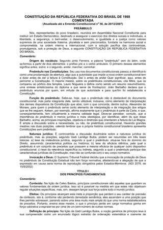 CONSTITUIÇÃO DA REPÚBLICA FEDERATIVA DO BRASIL DE 1988
COMENTADA
(Atualizada até a Emenda Constitucional no
56, de 20/12/2007)
PREÂMBULO
Nós, representantes do povo brasileiro, reunidos em Assembléia Nacional Constituinte para
instituir um Estado Democrático, destinado a assegurar o exercício dos direitos sociais e individuais, a
liberdade, a segurança, o bem-estar, o desenvolvimento, a igualdade e a justiça como valores
supremos de uma sociedade fraterna, pluralista e sem preconceitos, fundada na harmonia social e
comprometida, na ordem interna e internacional, com a solução pacífica das controvérsias,
promulgamos, sob a proteção de Deus, a seguinte CONSTITUIÇÃO DA REPÚBLICA FEDERATIVA
DO BRASIL.
Comentário:
Origem do vocábulo: Segundo pinto Ferreira, a palavra "preâmbulo" vem do latim, onde
se.formou a partir de dois elementos: o prefixo pre e o verbo ambulare. O primeiro desses elementos
significa antes, sobre; e o segundo, andar, marchar, caminhar.
Preâmbulo nas Constituições: Seu uso nos documentos constitucionais passou a identificá-lo
como uma proclamação de abertura, algo que a autoridade que impõe a nova ordem constitucional tem
a dizer antes de dar a leitura à Constituição. Daí o antes de andar Quer significar, aqui, antes de
percorrer a Constituição. O mesmo mestre, sobre os preâmbulos constitucionais, cita Mitre, que os
comparou ao pórtico dos templos. Lauro Nogueira o define como sendo um resumo resumidíssimo,
uma síntese sinteticíssima do diploma a que serve de frontispício. João Barbalho declara que o
preâmbulo enuncia por quem, em virtude de que autoridade e para que.fim foi estabelecida a
Constituição.
Função do preâmbulo: Sabe-se, hoje, que o preâmbulo não é destacável do documento
constitucional, mas parte integrante dele, sendo utilizável, inclusive, como elemento de interpretação
dos demais dispositivos da Constituição que abre, com o que concorda, dentre outros, Alexandre de
Moraes, para quem o preâmbulo serve conto elemento de interpretação e de integração dos artigos
que se lhe seguem. Kelsen, por exemplo, afirma exatamente que o preâmbulo é parte da Carta, e que,
conseqüentemente, tem virtualmente a mesma validade legal. Deve-se perceber, contudo, que a
importância do preâmbulo é menos jurídica e mais ideológica, por identificar, além do que disse
Barbalho, acima, as principais inspirações, objetivos e diretrizes que orientaram a feitura da Lei Magna.
É ampla a discussão sobre a necessidade, ou não, de preâmbulo constitucional, Havendo grandes
mestres nas duas posições, valendo lembrar que a própria história constitucional brasileira apresenta
Constituições sem preâmbulo.
Natureza jurídica: É controvertida a discussão doutrinária sobre a natureza jurídica do
preâmbulo, mas as posições, segundo Uadi Lamêgo Bulos, podem ser resumidas em três teses
básicas: a) tese da irrelevância jurídica, segundo a qual o preâmbulo .situa-se fora do domínio do
Direito, assumindo característica política ou histórica; b) tese da eficácia idêntica, pela qual o
preâmbulo é um conjunto de preceitos que possuem a mesma eficácia de qualquer outro dispositivo
constitucional; c) tese da relevância específica ou indireta, segundo a qual o preâmbulo participa das
características jurídicas da Constituição, mas não se confunde coro o seu corpo normativo.
Invocação a Deus: O Supremo Tribunal Federal decidiu que a invocação da proteção de Deus
no preâmbulo de Constituição Estadual não tem força normativa, afastando-se a alegação de que a
expressão em causa seria norma de reprodução obrigatória pelos Estados-Membros. (ADI 2076, de
15/8/2002)
TÍTULO I
DOS PRINCÍPIOS FUNDAMENTAIS
Comentário:
Conteúdo: Na lição de Celso Bastos, princípios constitucionais são aqueles que guardam os
valores fundamentais da ordem jurídica. Isso só é possível na medida em que estes não objetivam
regular situações específicas, mas, sim, desejam lançar sua força sobre todo o mundo jurídico.
Efeitos: Os princípios alcançam esta meta à proporção que perdem o seu caráter de precisão
de conteúdo, isto é, conforme vão perdendo densidade semântica, eles ascendem a uma posição que
lhes permite sobressair, pairando sobre uma área muito mais ampla do que uma norma estabelecedora
de preceitos. Portanto, ensina esse mestre, o que o princípio perde em carga normativa ganha em
força valorativa a espraiar-se por cima de um sem-número de outras normas.
Definição de princípio: Na lição de Uadi Lamêgo Bulos, a noção genérica de princípio leva à
sua compreensão como um enunciado lógico extraído da ordenação sistemática e coerente de
 