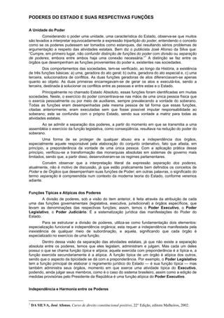 PODERES DO ESTADO E SUAS RESPECTIVAS FUNÇÕES
A Unidade do Poder
Considerando o poder uma unidade, uma característica do Estado, observa-se que muitos
são levados a interpretar equivocadamente a expressão tripartição do poder, entendendo o conceito
como se os poderes pudessem ser tomados como estanques, daí resultando sérios problemas de
argumentação a respeito das atividades estatais. Bem diz o publicista José Afonso da Silva que:
“Cumpre, em primeiro lugar, não confundir distinção de funções do poder com divisão ou separação
de poderes, embora entre ambos haja uma conexão necessária.”1
A distinção se faz entre os
órgãos que desempenham as funções provenientes do poder e, existentes nas sociedades.
Dos comportamentos das sociedades, tem-se verificado, ao longo da História, a existência
de três funções básicas: a) uma, geradora do ato geral; b) outra, geradora do ato especial e, c) uma
terceira, solucionadora de conflitos. As duas funções geradoras de atos diferenciavam-se apenas
quanto ao objeto. As duas primeiras encarregavam-se de gerar os atos e executá-los, sendo a
terceira, destinada à solucionar os conflitos entre as pessoas e entre estas e o Estado.
Principalmente no chamado Estado Absoluto, essas funções foram identificadas em muitas
sociedades. Neste, o exercício do poder concentrava-se nas mãos de uma única pessoa física que
o exercia pessoalmente ou por meio de auxiliares, sempre prevalecendo a vontade do soberano.
Todas as funções eram desempenhadas pela mesma pessoa de tal forma que essas funções,
citadas anteriormente, eram executadas sem que fosse possível imputar responsabilidade ao
soberano; este se confundia com o próprio Estado, sendo sua vontade a matriz para todas as
atividades estatais.
Ao se admitir a separação dos poderes, a partir do momento em que se transmitia a uma
assembléia o exercício da função legislativa, como conseqüência, resultava na redução do poder do
soberano.
Uma forma de se proteger de qualquer abuso era a independência dos órgãos,
especialmente aquele responsável pela elaboração do conjunto ordenativo, fato que afasta, em
princípio, a preponderância da vontade de uma única pessoa. Com a aplicação prática desse
princípio, verificou-se a transformação das monarquias absolutas em sistemas de governo mais
limitados, sendo que, a partir disso, desenvolveram-se os regimes parlamentares.
Convém observar que a interpretação literal da expressão separação dos poderes,
atualmente, não é motivo de discussão, já que estão praticamente bem definidos os conceitos de
Poder e de Órgãos que desempenham suas funções de Poder; em outras palavras, o significado do
termo separação é compreendida num contexto da moderna teoria do Estado, conforme veremos
adiante.
Funções Típicas e Atípicas dos Poderes
A divisão de poderes, sob a visão do item anterior, é feita através da atribuição de cada
uma das funções governamentais (legislativa, executiva, jurisdicional) a órgãos específicos, que
levam as denominações das respectivas funções; assim, temos o Poder Executivo, o Poder
Legislativo, o Poder Judiciário. É a sistematização jurídica das manifestações do Poder do
Estado.
Para se estruturar a divisão de poderes, utiliza-se como fundamentação dois elementos:
especialização funcional e independência orgânica; esta requer a independência manifestada pela
inexistência de qualquer meio de subordinação, e aquela, significando que cada órgão é
especializado no exercício de uma função.
Dentro dessa visão da separação das atividades estatais, já que não existe a separação
absoluta entre os poderes, temos que eles legislam, administram e julgam. Mas cada um deles
possui o que se chama função típica e atípica; aquela exercida com preponderância é a típica e, a
função exercida secundariamente é a atípica. A função típica de um órgão é atípica dos outros,
sendo que o aspecto da tipicidade se dá com a preponderância. Por exemplo, o Poder Legislativo
tem a função principal de elaborar o regramento jurídico do Estado — é sua função típica — mas
também administra seus órgãos, momento em que exerce uma atividade típica do Executivo,
podendo, ainda julgar seus membros, como é o caso do sistema brasileiro, assim como a edição de
medidas provisórias pelo Presidente da República é uma função atípica do Poder Executivo.
Independência e Harmonia entre os Poderes
1
DA SILVA, José Afonso. Curso de direito constitucional positivo, 22° Edição, editora Malheiros, 2002.
 