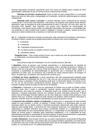 diversas disposições normativas, aparecendo como uma norma de validade geral e dotada de maior
generalidade e abstração do que as normas jurídicas singularmente tomadas.
Definição de princípio constitucional: Ainda na lição de Uadi Lamêgo Bulos, é o enunciado
lógico que serve de vetor para a interpretação da Constituição, conferindo coerência geral ao sistema
constitucional.
Distinção entre norma e princípio: A doutrina distingue norma constitucional de princípio
constitucional. A norma seria mais específica, mais precisa, de conteúdo mais objetiva mente definido,
destinada a reger as situações às quais expressamente se refira. O princípio, por outro lado, seria um
enunciado mais abstrato, mais impreciso, que atuaria como elemento de harmonização da
Constituição, cujos efeitos seriam auxiliar na superação interpretativa das lacunas e contradições lógi-
cas existentes no texto constitucional, orientar o legislador e orientar o julgador, sempre de forma a
preservar a ordem constitucional, a coerência e a harmonia da Constituição.
Art. 1º - A República Federativa do Brasil, formada pela união indissolúvel dos Estados e Municípios e
do Distrito Federal, constitui-se em Estado Democrático de Direito e tem como fundamentos:
I - a soberania;
II - a cidadania;
III - a dignidade da pessoa humana;
IV - os valores sociais do trabalho e da livre iniciativa;
V - o pluralismo político.
Parágrafo único - Todo o poder emana do povo, que o exerce por meio de representantes eleitos
ou diretamente, nos termos desta Constituição.
Comentário:
Este primeiro artigo da Constituição é rico em conceitos técnicos. São eles:
República: forma de governo cuja principal característica é a temporariedade do mandato de
governo e a eletividade. É forma contraposta à monarquia, onde o mandato de governo é vitalício e o
acesso a ele não se dá pelo voto, mas por direito de linhagem ou divino. Também opõem república à
monarquia a possibilidade de responsabilização do governante, que a monarquia não admite, e a
justificativa do poder, pois, na monarquia, ele é exercido por direito pessoal próprio, de linhagem ou
divino, ao passo que, na república, ele é exercido em nome do povo.
Proteção da forma republicana: A forma republicana não está expressamente protegida pelas
cláusulas pétreas da Constituição (art. 60, § 4°), mas, nem por isso encontra-se despida de proteção.
Primeiro porque a agressão à forma republicana pode levar à intervenção federal, nos termos do art.
34, VII, por ser ela princípio constitucional sensível. Segundo porque a doutrina a entende como
limitação material implícita ao poder de reforma da Constituição.
Federativa: a federação é uma forma de organização do Estado que se opõe ao Estado unitário.
Enquanto neste todo o poder é centralizado, havendo apenas subdivisões internas puramente
administrativas, sem poder de comando, na federação existe uma unidade central de poder, que é
soberana, e diversas subdivisões internas com parcelas de poder chamadas autonomias. O Brasil
adota o tipo de federação chamada orgânica, por ser mais rígida que o modelo norte-americano, o que
significa dizer que, no Brasil, a parcela de poder deixado com Estados, Distrito Federal e Municípios é
pequena, existindo ainda uma tendência centralizadora por parte do governo central.
Autonomia das entidades estatais na Federação: A autonomia é a capacidade de cada entidade
estatal (no caso brasileiro, a União, os Estados, o Distrito Federal e os Municípios) gerir os seus
interesses dentro de um âmbito jurídico e territorial previamente determinado pelo poder soberano.
Segundo Uadi Lamêgo Bulos, a autonomia tem como aspectos essenciais: a) a capacidade de auto-
organização (a entidade federativa deve possuir Constituição própria); b) a capacidade de auto-
governo (eletividade de seus representantes políticos); c) a capacidade de auto-legislação (poder de
edição de normas gerais e abstratas pelos respectivos Legislativos); e d) a capacidade de auto-
administração (prestação e manutenção de serviços próprios). A esses acrescentaríamos a capacidade
tributária (poder de criar e cobrar impostos, taxas e contribuições de melhoria).
União indissolúvel: essa locução informa que as partes materialmente componentes da República
não poderão dela se dissociar, o que implica dizer que qualquer tentativa separatista é inconstitucional.
É importante notar que a União não faz parte desse rol por não ter ela existência material, mas apenas
jurídica, ou, nos termos do art. 18, político-administrativa.
 