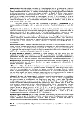Estado Democrático de Direito: o conceito de Estado de Direito nasceu em oposição ao Estado em
que o poder era exercido com base, unicamente, na vontade do monarca. Para impor limites a esse
governo de insegurança, nasceu, na Inglaterra a doutrina de acordo com a qual o rei governaria a partir
de leis, comprometendo-se a cumpri-las. Chegou-se, assim, ao Estado de Direito. Houve, contudo,
distorção desse conceito. Como conseqüência, passou-se a entender que o Estado de Direito seria o
governo a partir de leis, mas de qualquer lei. Para renovar o conceito, foi ele incorporado da noção de
"Democrático', em função de que não bastavam as leis, mas era necessário que elas tivessem um
conteúdo democrático, ou seja, que realmente realizassem o ideal de governo a partir do poder do
povo, em nome deste e para este.
Este artigo também indica os cinco fundamentos da República. Fundamentos são os
alicerces, as bases ideológicas sobre as quais está construída a República Federativa do Brasil. São
eles:
Soberania: não se trata aqui da soberania do Estado brasileiro, entendida como poder supremo
dentro dos limites territoriais do Brasil. Essa soberania de que fala o artigo é a soberania popular, ou
seja, o reconhecimento de que a origem de todo o Poder da República brasileira é o seu povo, e que
toda a estrutura do Estado, dada pela Constituição, foi formada em atendimento a esse princípio.
Cidadania: população, povo e cidadão não são termos sinônimos. População é a soma de todas as
pessoas que habitam determinado território, em determinado momento. Povo é a soma dos naturais
desse território. Cidadão é a parcela do povo que é titular de capacidade eleitoral ativa, ou seja, do
poder de votar, e assim interferir nas decisões políticas e na vida institucional do Brasil, direta ou
indiretamente.
Dignidade da pessoa humana: o Brasil é estruturado com base na consciência de que o valor da
pessoa humana, enquanto ser humano, é insuperável. Em vários artigos a Constituição mostra como
pretende assegurar o respeito à condição de dignidade do ser humano, como por exemplo no art. 5°,
III, onde se lê que ninguém será submetido a tortura ou a tratamento desumano ou degradante, ou no
art. 6°, onde se encontra uma lista de direitos sociais da pessoa.
Valores sociais do trabalho: o trabalhador foi visto e entendido, por muito tempo, como uma
espécie de engrenagem num mecanismo de produção de riqueza, A atual Constituição não aceita esse
entendimento, e impõe que o trabalho seja, além de gerador de riquezas para o empregador e para o
Brasil, instrumento do trabalhador para obter todos os direitos sociais que estão assegurados no art. 6°.
Livre iniciativa: aqui se assegura um direito ao brasileiro empresário, ao partícipe efetivo da vida
econômica do Estado, que nela poderá disputar o seu espaço protegido contra práticas ilícitas de
mercado, monopólios e oligopólios.
Pluralismo político: além da liberdade de expressar sua concepção política, reunindo-se com seus
iguais em qualquer partido político, o brasileiro também pode exercer o direito ao pluralismo político
reunindo-se em associações, em sindicatos, em igrejas, em clubes de serviço. Segundo Norberto
Bobbio, o pluralismo persegue formar uma sociedade composta de vários centros de poder, mesmo
que em conflito entre si, aos quais e atribuída a função de limitar, contrastar e controlar, até o ponto de
eliminar, o centro de poder dominante, historicamente identificado com o Estado.
Exercício direto e indireto do poder: O parágrafo único deste artigo assegura o princípio básico
das democracias ocidentais. O povo é o titular primeiro e único do poder do Estado. Esse poder pode
ser exercido através de representantes que esse mesmo povo, agora cidadão, elege (deputados,
senadores, governadores, prefeitos, vereadores, Presidente da República), ou também pode o povo
exercer o poder de que é titular diretamente, sem intermediários. Esse exercício direto de poder pelo
povo caracteriza a democracia direta, e a Constituição brasileira vigente é abundante em exemplo,
como o poder de sufrágio e voto (art. 14, caput), o plebiscito (art. 14, I), o referendo (art. 14, II), a
iniciativa popular de leis (art. 14, III; art. 61, § 2º; art. 27, § 4º, art. 29, XIII), o direito de informação em
órgãos públicos (art. 5º, XXXIII), o direito de petição administrativa (art. 5º, XXXIV), a ação popular (art.
5º, LXXIII), o mandado de injunção (art. 5º, LXXI), a denúncia direta ao TCU (art. 74, § 2º) e a
fiscalização popular de contas públicas (art. 31, § 3º), dentre outros.
Diferença entre Estado e País: O Estado é formado classicamente por povo, território e governo
soberano. O País, na lição de Uadi Lamêgo Bulos, é conceito que se refere à paisagem, aos aspectos
físicos e naturais do território do Estado, à fauna e à flora, às crenças, às lendas, aos mitos e às
tradições, conferindo uma unidade geográfica, histórica e cultural ao povo.
Art. 2º - São Poderes da União, independentes e harmônicos entre si, o Legislativo, o Executivo e o
Judiciário.
 
