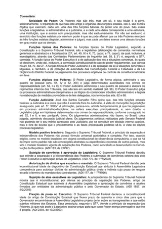 Comentário:
Unicidade do Poder: Os Poderes não são três, mas um só, e seu titular é o povo,
soberanamente. A tripartição de que fala este artigo é orgânica, das funções estatais, isto é, são os três
órgãos que exercem, cada um, uma das três funções básicas do poder uno do povo. São essas
funções a legislativa, a administrativa e a judiciária, e a cada uma delas corresponde a uma estrutura,
uma instituição, que a exerce com precipuidade, mas não exclusivamente. Por não ser exclusivo o
exercício das funções estatais por nenhum poder é que se pode afirmar que os três Poderes exercem
as três funções estatais (legislar, administrar e julgar), mas cada um deles exerce uma dessas funções
em grau maior que os demais.
Funções típicas dos Poderes: As funções típicas do Poder Legislativo, segundo a
Constituição e o Supremo Tribunal Federal, são a legislativa (elaboração de comandos normativos
genéricos e abstratos) e a fiscalizatória (CF, art. 49, IX e X, 70, caput, e 71, caput), da qual, inclusive, a
investigatória, através das Comissões Parlamentares de Inquérito (art. 58, § 3°) é, segundo o STF,
correlata. A função típica do Poder Executivo é a de aplicação das leis a situações concretas, às quais
se destinem, vindo daí, inclusive, a permissão constitucional de uso do poder regulamentar, que consta
no art. 84, IV, da CF. A função típica do Poder Judiciário é a de aplicação da lei a situações concretas e
litigiosas, e, também, a de proteção da autoridade das Constituições Federal e Estaduais e da Lei
Orgânica do Distrito Federal no julgamento dos processos objetivos de controle de constitucional idade
em tese.
Funções atípicas dos Poderes: O Poder Legislativo, de forma atípica, administra o seu
quadro de pessoal (arts. 51, IV e 52, XIII) e julga determinadas autoridades nos crimes de
responsabilidade (art. 52, I e II). O Poder Judiciário administra o seu quadro de pessoal e elabora os
regimentos internos dos Tribunais, que são leis em sentido material (art. 96). O Poder Executivo julga
os processos administrativos-disciplinares e os litígios do contencioso tributário administrativo e legisla
na elaboração de medidas provisórias e de leis delegadas, nos termos dos arts. 62 e 68.
Função Judiciária: José dos Santos Carvalho Filho opina que, das três funções estatais
básicas, a Judiciária é a única que não é exercida fora do Judiciário, à vista do monopólio da jurisdição
assegurado pelo art. 5°, XXXV. A afirmação, parece-nos, admite temperamento já que há julgamento
em processo administrativo-disciplinar, na esfera executiva, principalmente, e, sem dúvida, o
Legislativo julga em hipóteses determinadas nos crimes de responsabilidade, conforme consagrado no
art. 52, I e II, e seu parágrafo único. Os julgamentos administrativos não fazem, no Brasil, coisa
julgada, admitindo discussão judicial plena. Os julgamentos políticos realizados pelo Senado Federal
não poderão ter o seu mérito apreciado pelo Judiciário, por se constituir em decisão interna corporis,
mas é fora de dúvida que o procedimento e as fases processuais poderão sê-lo, à vista do devido
processo legislativo.
Modelo positivo brasileiro: Segundo o Supremo Tribunal Federal, o princípio da separação e
independência dos Poderes não possui fórmula universal apriorística e completa. Por isso, quando
erigido, como no modelo brasileiro, em dogma constitucional de observância compulsória, o que se há
de impor como padrão não são concepções abstratas ou experiências concretas de outros países, mas
sim o modelo brasileiro vigente de separação dos Poderes, como concebido e desenvolvido na Consti-
tuição da República. (ADI 183, de 7/8/97)
Sujeição de convênios à aprovação do Legislativo: O Supremo Tribunal Federal decidiu
que ofende a separação e a independência dos Poderes a submissão de convênios celebra dos pelo
Poder Executivo à aprovação prévia do Legislativo. (ADI 770, de 1°/7/2002)
Autorização de dívidas que excedam o mandato: O Supremo Tribunal Federal decidiu pela
inconstitucional idade de dispositivo de Constituição Estadual que atribuía à Assembléia Legislativa
competência para autorizar dívidas da administração pública direta e indireta cujo prazo de resgate
exceda o término do mandato dos contratantes. (ADI 177, de 1°/7/1996)
Sujeição de atos executivos ao Legislativo: A jurisprudência do Supremo Tribunal Federal
mostra que é inconstitucional, por ofensa ao princípio da separação dos Poderes, artigo de
Constituição Estadual que submeta à Assembléia Legislativa a apreciação de convênios e ajustes
firmados por entidades da administração pública e pelo Governador do Estado. (ADI 1857, de
5/2/2003)
Fixação de prazo ao Executivo: O Supremo Tribunal Federal declarou a inconstitucional
idade do artigo de Constituição Estadual que fixava prazo de quarenta e cinco dias para que o
Governador encaminhasse à Assembléia Legislativa projeto de lei sobre as transgressões a que estão
sujeitos militares dos Estados. Essa prescrição, segundo o STF, ofende o princípio da separação dos
Poderes, já que não pode o Legislativo assinar prazo para que outro Poder exerça prerrogativa que lhe
é própria. (ADI 2393, de 13/2/2003)
 