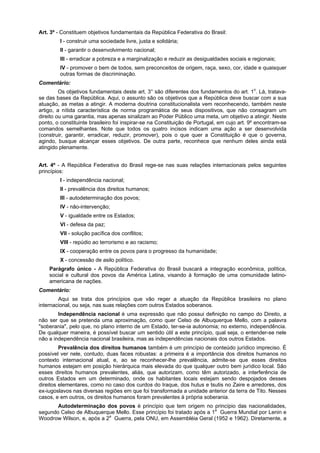 Art. 3º - Constituem objetivos fundamentais da República Federativa do Brasil:
I - construir uma sociedade livre, justa e solidária;
II - garantir o desenvolvimento nacional;
III - erradicar a pobreza e a marginalização e reduzir as desigualdades sociais e regionais;
IV - promover o bem de todos, sem preconceitos de origem, raça, sexo, cor, idade e quaisquer
outras formas de discriminação.
Comentário:
Os objetivos fundamentais deste art. 3° são diferentes dos fundamentos do art. 1o
. Lá, tratava-
se das bases da República. Aqui, o assunto são os objetivos que a República deve buscar com a sua
atuação, as metas a atingir. A moderna doutrina constitucionalista vem reconhecendo, também neste
artigo, a nítida característica de norma programática de seus dispositivos, que não consagram um
direito ou uma garantia, mas apenas sinalizam ao Poder Público uma meta, um objetivo a atingir. Neste
ponto, o constituinte brasileiro foi inspirar-se na Constituição de Portugal, em cujo art. 9º encontram-se
comandos semelhantes. Note que todos os quatro incisos indicam uma ação a ser desenvolvida
(construir, garantir, erradicar, reduzir, promover), pois o que quer a Constituição é que o governa,
agindo, busque alcançar esses objetivos. De outra parte, reconhece que nenhum deles ainda está
atingido plenamente.
Art. 4º - A República Federativa do Brasil rege-se nas suas relações internacionais pelos seguintes
princípios:
I - independência nacional;
II - prevalência dos direitos humanos;
III - autodeterminação dos povos;
IV - não-intervenção;
V - igualdade entre os Estados;
VI - defesa da paz;
VII - solução pacífica dos conflitos;
VIII - repúdio ao terrorismo e ao racismo;
IX - cooperação entre os povos para o progresso da humanidade;
X - concessão de asilo político.
Parágrafo único - A República Federativa do Brasil buscará a integração econômica, política,
social e cultural dos povos da América Latina, visando à formação de uma comunidade latino-
americana de nações.
Comentário:
Aqui se trata dos princípios que vão reger a atuação da República brasileira no plano
internacional, ou seja, nas suas relações com outros Estados soberanos.
Independência nacional é uma expressão que não possui definição no campo do Direito, a
não ser que se pretenda uma aproximação, como quer Celso de Albuquerque Mello, com a palavra
"soberania", pelo que, no plano interno de um Estado, ter-se-ia autonomia; no externo, independência.
De qualquer maneira, é possível buscar um sentido útil a este princípio, qual seja, o entender-se nele
não a independência nacional brasileira, mas as independências nacionais dos outros Estados.
Prevalência dos direitos humanos também é um princípio de conteúdo jurídico impreciso. É
possível ver nele, contudo, duas faces robustas: a primeira é a importância dos direitos humanos no
contexto internacional atual, e, ao se reconhecer-lhe prevalência, admite-se que esses direitos
humanos estejam em posição hierárquica mais elevada do que qualquer outro bem jurídico local. São
esses direitos humanos prevalentes, aliás, que autorizam, como têm autorizado, a interferência de
outros Estados em um determinado, onde os habitantes locais estejam sendo despojados desses
direitos elementares, como no caso dos curdos do Iraque, dos hutus e tsutis no Zaire e arredores, dos
ex-iugoslavos nas diversas regiões em que foi transformada a unidade anterior da terra de Tito. Nesses
casos, e em outros, os direitos humanos foram prevalentes à própria soberania.
Autodeterminação dos povos é princípio que tem origem no princípio das nacionalidades,
segundo Celso de Albuquerque Mello. Esse princípio foi tratado após a 1a
Guerra Mundial por Lenin e
Woodrow Wilson, e, após a 2a
Guerra, pela ONU, em Assembléia Geral (1952 e 1962). Diretamente, a
 