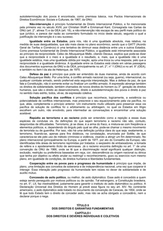 autodeterminação dos povos é encontrada, como premissa básica, nos Pactos Internacionais de
Direitos Econômicos- Sociais e Culturais, de 1967, da ONU.
Não-intervenção é princípio fundamental de Direito Internacional Público, e foi mencionada
pela primeira vez no século XVIII, por Christian Wolff e Emmanuel Kant. Consagrada nas Cartas da
ONU (art. 2°, alínea 7) e da OEA (art. 18), a não-intervenção não escapa de seu perfil mais político do
que jurídico, e parece dar razão ao comentário formulado no início deste século, segundo o qual a
justificação da intervenção é o seu sucesso.
Igualdade entre os Estados, para nós, não é uma igualdade absoluta, mas relativa, na
medida de suas desigualdades, que são mais claras no plano econômico, sendo que o GATT (Acordo
Geral de Tarifas e Comércio) é uma tentativa de diminuir essa distância entre uns e outros Estados.
Como premissa fundamental de Direito Internacional Público, a igualdade está intimamente associada
ao princípio da reciprocidade. Celso de Albuquerque Mello, citando Decaux, explica que pode-se dizer
que a reciprocidade é o meio e a igualdade é o resultado, e, mais, que a igualdade não é uma
igualdade estática, mas uma igualdade obtida por reação, após uma troca ou uma resposta, pelo que a
reciprocidade é a igualdade dinâmica. A igualdade entre os Estados está citada em várias passagens
dos documentos supremos da ONU e da OEA, principalmente no art. 2°, n° 1 (ONU) e no art. 9° (OEA),
e também no item I da ata de Helsinque, de 1970.
Defesa da paz é princípio que pode ser entendido de duas maneiras, ainda de acordo com
Celso Albuquerque Mello. Por uma linha, é conflito armado nacional (ou seja, guerra), internacional, ou
qualquer combate armado, sendo preferível esta segunda interpretação. Mas a defesa da paz, de que
fala a Constituição, não é somente evitar ou finalizar um conflito armado. A expressão abrange também
os direitos de solidariedade, também chamados de novos direitos do homem ou 3a
geração de direitos
humanos, que são o direito ao desenvolvimento, direito à autodeterminação dos povos e direito à paz
no sentido mais estrito, todos, vê-se, de expressão coletiva.
Solução pacífica dos conflitos é princípio que reconhece, logicamente, a existência ou
potencialidade de conflitos internacionais, mas prescreve o seu equacionamento pela via pacífica, no
que, aliás, complementa o princípio anterior. Um instrumento muito utilizado para preservar essa via
pacífica de solução de conflitos foi o arbitramento ou arbitragem, no qual os Estados em litígio
escolhem um outro, não envolvido, para intermediar as conversações e encaminhar uma solução
aceitável.
Repúdio ao terrorismo e ao racismo pode ser entendido como a rejeição a essas duas
espécies de condutas vis. As definições do que sejam terrorismo e racismo não são, contudo,
desprovidas de dificuldades. Terrorismo, já se disse, é a arma do fraco, e mistura-se com freqüência a
elementos políticos, e, dependendo do ângulo pelo qual se olhe, pode-se chamar o mesmo movimento
de terrorista ou de guerrilha. Por isso, não há uma definição jurídica clara do que seja, exatamente, o
terrorismo, ficando-se, apenas para fins didáticos, na constatação, enunciada por Sottile, de que
caracteriza-se ele pelo uso de método criminoso e violência, visando a atingir um fim determinado. No
plano internacional (principalmente na Europa, a partir de 1977, por ato do Conselho da Europa), são
identificadas três áreas de terrorismo reprimidas por tratados: o seqüestro de embaixadores, a tomada
de reféns e o apoderamento ilícito de aeronaves. Já o racismo encontra definição no art. 1° de uma
convenção da ONU de 1966, onde se lê que a discriminação racial significará qualquer distinção,
exclusão, restrição ou preferência baseadas em raça, cor, descendência ou origem nacional ou étnica
que tenha por objetivo ou efeito anular ou restringir o reconhecimento, gozo ou exercício num mesmo
plano, em igualdade de condições, de direitos humanos e liberdades fundamentais.
Cooperação entre os povos para o progresso da humanidade é princípio que impõe, de
plano, uma limitação aos conceitos de soberania e de independência nacional, uma vez que cooperar é
interagir. Essa interação pelo progresso da humanidade tem raízes no dever de solidariedade e de
auxílio mútuo.
Concessão de asilo político, ou melhor, de asilo diplomático. Esse asilo é concedido a quem
esteja sendo perseguido por motivos políticos ou de opinião. Tal estrangeiro, a Constituição brasileira,
no art. 5°, LII, faz inextraditável, justamente para garantir o instituto do asilo diplomático ou político. A
Declaração Universal dos Direitos do Homem já prevê essa figura no seu art. XIV. No continente
americano, o asilo diplomático está tratado no documento da convenção de Caracas, de 1954, onde se
lê que todo Estado tem o direito de conceder asilo, mas não se acha obrigado a concedê-lo, nem a
declarar porque o nega.
TÍTULO II
DOS DIREITOS E GARANTIAS FUNDAMENTAIS
CAPÍTULO I
DOS DIREITOS E DEVERES INDIVIDUAIS E COLETIVOS
 