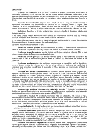 Comentário:
A primeira abordagem técnica, no direito brasileiro, a explorar a diferença entre direito e
garantia foi realizada por Rui Barbosa. Para ele, os direitos seriam disposições declaratórias, e as
garantias, disposições assecuratórias. Ou, em outras palavras: o direito é o que se protege, o bem da
vida guardado pela Constituição. A garantia é o mecanismo criado pela Constituição para defender o
direito.
Os direitos fundamentais têm, segundo nota Luiz Alberto David Araújo, um caráter histórico, e
importantes documentos são encontráveis na análise da sua evolução, como a Magna Carta
Libertatum, de 1215, a Declaração de Direitos do Bom Povo da Virgínia, de 1776, a Declaração de
Direitos do Homem e do Cidadão, de 1789, e a Declaração Universal dos Direitos do Homem, de 1948.
Na lição de Canotilho, os direitos fundamentais, exercem a função de defesa do cidadão sob
dupla perspectiva:
a) no plano jurídico-político, funcionam como normas de competência negativa para os Poderes
Públicos, proibindo-os de atentarem contra a esfera individual da pessoa;
b) no plano jurídico-subjetivo, implicam o poder de exercer positivamente os direitos fundamentais
(liberdade positiva), e de exigir omissões dos poderes públicos.
Os direitos fundamentais classificam-se em:
Direitos de primeira geração: são os direitos civis e políticos, e compreendem as liberdades
clássicas (liberdade, propriedade, vida, segurança). São direitos do indivíduo perante o Estado.
Direitos de segunda geração: são os direitos econômicos, sociais e culturais. São os que
exigem uma prestação do Estado em relação ao indivíduo.
Direitos de terceira geração: são direitos coletivos, como ao meio ambiente, à qualidade de
vida saudável, à paz, à autodeterminação dos povos e a defesa do consumidor, da infância e da
juventude.
Direitos de quarta geração: são os direitos que surgem e se consolidam ao final do milênio,
como os direitos sociais das minorias e os relativos à informática, aos softwares, às biociências, à
eutanásia, aos alimentos transgênicos, à sucessão de filhos gerados por inseminação artificial, à
clonagem, dentre outros.
Gerações dos direitos fundamentais: O Supremo Tribunal Federal deixou julgado que,
enquanto os direitos de primeira geração (direitos civis e políticos) - que compreendem as liberdades
clássicas, negativas ou formais - realçam o principio da liberdade e os direitos de segunda geração
(direitos econômicos, sociais e culturais) - que se identificam com as liberdades positivas, reais ou
concretas -acentuam o princípio da igualdade, os direitos de terceira geração, que materializam
poderes de titularidade coletiva atribuídos genericamente a todas as formações sociais, consagram o
princípio da solidariedade e constituem um momento importante no processo de desenvolvimento,
expansão e reconhecimento dos direitos humanos, caracterizados, enquanto valores fundamentais
indisponíveis, pela nota de uma essencial inexauribilidade. (MS 22164, RTJ 164/158)
Direito ao meio ambiente saudável como de terceira geração: O Supremo Tribunal Federal
decidiu que a proteção constitucional ao meio ambiente ecologicamente equilibrado é a consagração
constitucional de um típico direito de terceira geração. (RTJ 158/206)
Característica relativa: Os direitos fundamentais não são absolutos, até porque, a rigor,
nenhum direito constitucional o é. No caso de conflito entre os direitos fundamentais de uma pessoa e
os de outra, a moderna hermenêutica constitucional determina ao intérprete a composição entre
ambos, com redução proporcional do âmbito de proteção de um e de outro, como ocorre no caso do
conflito entre a liberdade de imprensa e o direito à intimidade e à imagem.
Renunciabilidade: Os direitos fundamentais são irrenunciáveis, podendo o seu titular apenas,
se quiser, deixar de exercê-los, mas não renunciar a eles.
Garantias fundamentais gerais: Na lição de Uadi Lamêgo Bulos, são as que vem convertidas
naquelas normas constitucionais que proíbem abusos de poder e violação de direitos, limitando a ação
do Poder Público. Aparecem, por exemplo, no princípio da legalidade (art. 5º, II), no princípio da
inafastabilidade da jurisdição (art. 5º, XXXV), no princípio do juiz e do promotor natural (art. 5º, LIII), no
princípio do devido processo legal (art. 5º, LIV), no princípio do contraditório (art. 5º, LV) e no princípio
da publicidade dos atos processuais (arts. 5°, LX, e 93, IX).
Garantias fundamentais específicas: O mesmo mestre Uadi Lamêgo Bulos assim alinha
aquelas que cumprem, efetiva e especificamente, a função de instrumentalizar a proteção aos direitos,
como as ações de habeas corpus, habeas data, mandado de segurança e ação popular, dentre outras.
 