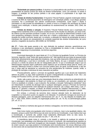 Titularidade por pessoa jurídica: A doutrina e a jurisprudência são pacíficas ao reconhecer a
possibilidade de pessoa jurídica ser titular de direitos fundamentais, como, por exemplo, no direito à
imagem, à proteção do ato jurídico perfeito e da coisa julgada, à propriedade e ao sigilo das
comunicações.
Colisão de direitos fundamentais: O Supremo Tribunal Federal, julgando reclamação relativa
a exame de DNA de material placentário de estrangeira com extradição pedida, e que alegou gravidez
carcerária, fez a ponderação dos valores constitucionais contrapostos, quais sejam o direito à
intimidade e à vida privada da extraditanda e o direito à honra e à imagem dos servidores da Policia
Federal como instituição, e decidiu pela prevalência do esclarecimento da verdade. (RCL 2040, de
21/2/2002)
Colisão de direitos e solução: O Supremo Tribunal Federal decidiu que a superação dos
antagonismos existentes entre os princípios constitucionais há de resultar da utilização, por essa Corte,
de critérios que lhe permitam ponderar e avaliar, hic et nunc, em função de determinado contexto e sob
uma perspectiva axiológica concreta, qual deva ser o direito a preponderar no caso, considerada a
situação de conflito ocorrente, desde que, no entanto, a utilização do método de ponderação de bens e
interesses não importe em esvaziamento do conteúdo essencial dos direitos fundamentais, tal como
adverte o magistério da doutrina. (MS 24369, de 16/10/2002)
Art. 5º - Todos são iguais perante a lei, sem distinção de qualquer natureza, garantindo-se aos
brasileiros e aos estrangeiros residentes no País a inviolabilidade do direito à vida, à liberdade, à
igualdade, à segurança e à propriedade, nos termos seguintes:
Comentário:
A principal disposição do caput deste art. 5° é o Princípio da Igualdade Formal, ou Princípio da
Isonomia, segundo o qual "todos são iguais perante a lei". Não significa ele que todas as pessoas terão
tratamento absolutamente igual pelas leis brasileiras, mas que terão tratamento diferenciado na medida
das suas diferenças, o que leva à conclusão, com Celso Bastos, de que o verdadeiro conteúdo do
princípio é o direito da pessoa de não ser desigualada pela lei. O que a Constituição exige é que as
diferenciações impostas sejam justificáveis pelos objetivos que se pretende atingir pela lei. Assim, por
exemplo. diferençar homem e mulher num concurso público será, em geral, inconstitucional, a não ser
que o cargo seja de atendente ou carcereira de uma penitenciária de mulheres, quando, então, a
proibição de inscrição a indivíduos do sexo masculino se justifica.
Processualmente, aplicar o princípio da igualdade significa que o juiz deverá dar tratamento
idêntico às partes, ou seja, tratar igualmente os iguais e desigualmente os desiguais. O art. 125, I, do
Código de Processo Civil foi, por isso, integralmente recepcionado.
Ainda, vale a pena notar que uma interpretação literal do artigo conduziria ao entendimento de
que o estrangeiro não-residente no Brasil (um turista ou um empresário, por exemplo), poderia ser
morto ou assaltado à vontade, o que é absurdo. Na verdade, a locução "estrangeiros residentes" deve
ser interpretada no sentido de abranger todo e qualquer estrangeiro, porque o Princípio da Isonomia
garante isso, expressamente ("sem distinção de qualquer natureza", diz o artigo). Além disso, o par. 2°
deste art. 5° garante o respeito, no Brasil, de direitos oriundos de "tratados internacionais" e, neles,
está o dever de preservar a integridade de pessoa de outras nacionalidades que estejam no Brasil.
Em síntese, o princípio da isonomia deve merecer atenção tanto do elaborador da lei
(Legislativo ou Executivo) quanto do julgador e do intérprete. O constituinte consagra da isonomia em
diversas passagens, como em relações internacionais (CF, art. 4°, V); nas relações do trabalho (CF,
art. 7°, XXX, XXXI, XXXII e XXXIV); na organização política (CF, art. 19, III); na administração pública
(CF, art. 37, I).
I - homens e mulheres são iguais em direitos e obrigações, nos termos desta Constituição;
Comentário:
Este inciso impõe uma igualação entre homens e mulheres, mas é uma igualdade relativa, não
absoluta, porque a parte final informa que ela será nos termos da Constituição, o que implica dizer que
a Constituição, e somente ela, poderá impor tratamento diferençado entre os dois sexos. E,
efetivamente, faz isso, como por exemplo nos arts. 7°, XX, e 40, III.
A importância deste inciso é, contudo, a de impedir a vigência de qualquer lei anterior à
Constituição, que estabeleça uma diferença entre homens e mulheres, não expressamente repetida na
própria Constituição, a qual será revogada por não-recepção. Qualquer lei que contenha diferenciação
de ordem sexual e que seja posterior à Constituição será inconstitucional. As únicas diferenças entre
os dois sexos são as expressamente ditas no texto constitucional. Ainda, a distinção de ordem sexual é
 