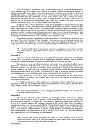 Se no inciso anterior falava-se do direito daquela pessoa que quer manifestar seu pensamento
sobre qualquer coisa, aqui, neste inciso, cuida-se de proteger a pessoa eventualmente atingida por
aquela manifestação, a qual saberá contra quem agir graças à proibição de anonimato. Os direitos do
atingido são dados em duas linhas. A primeira, é o direito de resposta proporcional à ofensa. Essa
proporcionalidade deve ser observada no meio e no modo. Assim, se a pessoa foi atingida
verbalmente, e somente ela própria ouviu a ofensa, a resposta deverá ser verbal e pessoal, não, por
exemplo, escrita ou transmitida pela televisão. Além disso, se a ofensa foi por escrito, por escrito
deverá ser a resposta, e não, por exemplo, através de agressão física.
A segunda linha de defesa do ofendido ocorre através do pedido de indenização em juízo, pela
ação cível própria. Os danos indenizáveis são o material (representado pelos danos causados e pelos
lucros não obtidos por causa da ofensa), moral (à intimidade da pessoa, independentemente de ter a
ofensa sido conhecida por qualquer outra pessoa, bastando que se sinta ofendido) e à imagem (dano
produzido contra a pessoa em suas relações externas, ou seja, à maneira como ela aparece e é vista
por outras pessoas). As indenizações pedidas pelas três linhas são acumuláveis, o que significa dizer
que podem ser pedidas na mesma ação e somadas para o pagamento final.
É importante reproduzir a análise de Chassan, comentando a Constituição dos Estados Unidos,
para quem "de resto, a liberdade ilimitada da palavra e da imprensa, isto é, a autorização de tudo dizer
e de tudo publicar, sem expor-se a uma repressão ou a uma responsabilidade qualquer, é, não uma
utopia, porém uma absurdidade que não pode existir na legislação de nenhum povo civilizado".
VI - é inviolável a liberdade de consciência e de crença, sendo assegurado o livre exercício
dos cultos religiosos e garantida, na forma da lei, a proteção aos locais de culto e a suas
liturgias;
Comentário:
Este inciso trata de três direitos: o de ter liberdade de consciência e de crença (que não são a
mesma coisa), o de ter livre o exercício do culto religioso pelo qual tenha optado, e o de ter os locais
onde esses cultos são realizados protegidos contra agressões de quem quer que seja.
Consciência e crença são diferentes, porque a primeira é uma orientação filosófica, como o
pacifismo e o naturismo (nudismo), além do que, uma consciência livre pode optar por não ter crença
nenhuma, como no caso dos ateus e agnósticos. Estes também estão protegidos pela Constituição,
porque trata-se de um direito individual. Os adeptos de ritos satânicos também estão protegidos pelo
dispositivo, porque, mal ou bem, também é de crença que se trata, e, desde que respeitem os direitos
de outras pessoas e as leis, poderão exercer os seus ritos sob proteção constitucional.
O livre exercício dos cultos não é amplo, devendo ser observadas as leis sobre repouso
noturno e horários de silêncio, por exemplo, bem como áreas de restrição a barulhos, como
proximidades de hospitais.
A proteção aos locais de cultos impede que os adeptos de determinada religião ou crença
hostilizem os de outra, sob qualquer argumento. Incumbirá ao Poder Público (polícia), na forma da lei,
dispor sobre a maneira como se fará essa proteção.
VII - é assegurada, nos termos da lei, a prestação de assistência religiosa nas entidades civis
e militares de internação coletiva;
Comentário:
Pessoas que estiverem nessas entidades de internação coletiva civis (como hospitais,
presídios e asilos) e militares (como os quartéis) podem querer praticar seus cultos ou crenças para
engrandecimento espiritual. Por estarem em locais de onde o acesso a seus templos e sacerdotes não
é livre, e, já que não podem ir até os locais onde está a sua religião, terão direito de receber a
assistência religiosa onde estiverem, sendo o Poder Público obrigado a permitir que isso aconteça. Não
poderá haver, contudo, amparo material ou financeiro do Estado para isso, porque o art. 19, I, proíbe
que a União, Estados, Distrito Federal e Municípios tenham qualquer envolvimento com religiões ou
seus representantes, salvo exceções especiais, e esta não é uma delas. Essa assistência religiosa
será prestada à conta da própria religião ou do interessado.
VIII - ninguém será privado de direitos por motivo de crença religiosa ou de convicção
filosófica ou política, salvo se as invocar para eximir-se de obrigação legal a todos imposta e
recusar-se a cumprir prestação alternativa, fixada em lei;
Comentário:
 