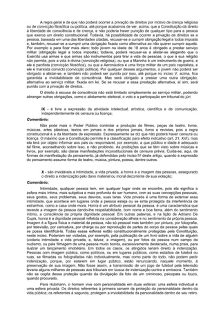 A regra geral é de que não poderá ocorrer a privação de direitos por motivo de crença religiosa
ou de convicção filosófica ou política, até porque acabamos de ver, acima, que a Constituição dá direito
à liberdade de consciência e de crença, e não poderia haver punição de qualquer tipo para a pessoa
que exerce um direito constitucional. Todavia, há possibilidade de ocorrer a privação de direitos se a
pessoa, baseada em uma das liberdades citadas, recusar-se a cumprir obrigação legal a todos imposta
e, também, recusar-se a cumprir uma obrigação fixada como alternativa ao não querer cumprir aquela.
Por exemplo e para ficar mais claro: todo jovem na idade de 18 anos é obrigado a prestar serviço
militar (obrigação legal a todos imposta); todavia, poderá recusar-se a alistar-se alegando que o
Exército usa armas e que armas são instrumentos para tirar a vida de pessoas, o que a sua religião
não permite, pois a vida é divina (convicção religiosa), ou que a Marinha é um instrumento de guerra, e
ele é pacifista (convicção filosófica), ou que a Aeronáutica é uma força militar de um país capitalista, e
ele é marxista convicto (convicção política). Por qualquer desses argumentos, o jovem não poderá ser
obrigado a alistar-se, e também não poderá ser punido por isso, até porque no inciso V, acima, fica
garantida a inviolabilidade de consciência. Mas será obrigado a prestar uma outra obrigação,
alternativa ao serviço militar, fixada em lei. Se se recusar a essa prestação alternativa, aí sim, será
punido com a privação de direitos.
O direito à escusa de consciência não está limitado simplesmente ao serviço militar, podendo
abranger outras obrigações, como o alistamento eleitoral, o voto e a participação em tribunal do júri
IX - é livre a expressão da atividade intelectual, artística, científica e de comunicação,
independentemente de censura ou licença;
Comentário:
Não pode mais o Poder Público controlar a produção de filmes, peças de teatro, livros,
músicas, artes plásticas, textos em jornais e dos próprios jornais, livros e revistas, pois a regra
constitucional é a da liberdade de expressão. Expressamente se diz que não poderá haver censura ou
licença. O máximo que a Constituição permite é a classificação para efeito indicativo (art. 21, XVI), mas
ela terá por objeto informar aos pais ou responsável, por exemplo, a que público e idade é adequado
tal filme, aconselhando sobre isso, e não proibindo. As proibições que se têm visto sobre músicas e
livros, por exemplo, são claras manifestações inconstitucionais de censura prévia. Cuida-se, aqui, de
formas de manifestação do pensamento, já defendidas pelo inciso IV deste artigo, quando a expressão
do pensamento assume forma de teatro, música, pintura, poesia, dentre outros.
X - são invioláveis a intimidade, a vida privada, a honra e a imagem das pessoas, assegurado
o direito a indenização pelo dano material ou moral decorrente de sua violação;
Comentário:
Intimidade, qualquer pessoa tem, em qualquer lugar onde se encontre, pois ela significa a
esfera mais íntima, mais subjetiva e mais profunda do ser humano, com as suas concepções pessoais,
seus gostos, seus problemas, seus desvios, suas taras. Vida privada é uma forma de externar essa
intimidade, que acontece em lugares onde a pessoa esteja ou se sinta protegida da interferência de
estranhos, como a casa onde mora. Honra é um atributo pessoal da pessoa, é uma característica que
reveste a imagem da pessoa dando-lhe respeitabilidade, bom nome e boa fama, além do sentimento
íntimo, a consciência da própria dignidade pessoal. Em outras palavras, e na lição de Adriano De
Cupis, honra é a dignidade pessoal refletida na consideração alheia e no sentimento da própria pessoa.
Imagem é a figura física e material da pessoa, não só pessoal mas também por pintura, por fotografia,
por televisão, por caricatura, por charge ou por reprodução de partes do corpo da pessoa pelas quais
se possa identificá-la. Todas essas esferas estão constitucionalmente protegidas pela Constituição,
neste inciso. Poderiam ser violadas, por exemplo, pela publicação de um livro sobre a vida de alguém
(violaria intimidade e vida privada, e, talvez, a imagem), ou por fotos da pessoa num campo de
nudismo, ou pela filmagem de uma pessoa muito bonita, excessivamente destacada, numa praia, para
ilustrar um lançamento imobiliário. Em todos os casos, os atingidos teriam direito à indenização.
Pessoas com imagem pública, como políticos, ou em lugares públicos, como estádios de futebol ou
ruas, se filmadas ou fotografadas não individualmente, mas como parte do todo, não podem pedir
indenização, porque, por estarem em lugar público, estão renunciando, naquele momento, à
preservação de sua imagem. Não fosse assim, a transmissão de um jogo de futebol pela televisão
levaria alguns milhares de pessoas aos tribunais em busca de indenização contra a emissora. Também
não se cogita dessa proteção quando da divulgação da foto de um criminoso, psicopata ou louco,
quando procurado.
Para Hubmann, o homem vive com personalidade em duas esferas: uma esfera individual e
uma esfera privada. Os direitos referentes à primeira servem de proteção da personalidade dentro da
vida pública; os referentes à segunda, protegem a inviolabilidade da personalidade dentro de seu retiro.
 