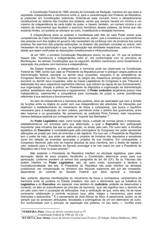 A Constituição Federal de 1988, através da Comissão de Redação, manteve em seu texto a
expressão independentes e harmônicos entre si, para a caracterização dos Poderes da República,
já presentes em Constituições anteriores. Entende-se esse conceito como o desdobramento
constitucional do sistema das funções dos poderes, sendo que sempre haverá um mínimo e um
máximo de independência de cada órgão de poder, e haverá, também, um número mínimo e um
máximo de instrumentos que facultem o exercício harmônico desses poderes, de forma que não
existindo limites, um poderia se sobrepor ao outro, inviabilizando a desejada harmonia.
A independência entre os poderes é manifestada pelo fato de cada Poder extrair suas
competências da Carta Constitucional, depreendendo-se, assim, que a investidura e a permanência
das pessoas num dos órgãos do governo não necessitam da confiança nem da anuência dos outros
poderes. No exercício das próprias atribuições, os titulares não precisam consultar os outros, nem
necessitam de sua autorização e que, na organização das atividades respectivas, cada um é livre,
desde que sejam verificadas as disposições constitucionais e infraconstitucionais.
Já em 1891, a primeira Constituição Republicana previu, no seu art. 15, que os poderes
fossem três, “harmônicos e independentes entre si”, em conformidade com os princípios de
Montesquieu. As demais Constituições que se seguiram, também mantiveram como fundamento a
separação dos poderes com harmonia e independência.
No Estado brasileiro, a independência e harmonia pode ser observada na Constituição
Federal de 1988, sendo que cabe ao Presidente da República prover e extinguir cargos públicos da
Administração federal, exonerar ou demitir seus ocupantes, enquanto é da competência do
Congresso Nacional ou dos Tribunais prover os cargos dos respectivos serviços administrativos,
exonerar ou demitir seus ocupantes; cabe às Casas Legislativas do Congresso e aos Tribunais a
elaboração dos seus respectivos regimentos internos, que indicam as regras de seu funcionamento,
sua organização, direção e polícia; ao Presidente da República a organização da Administração
pública, estabelecer seus regimentos e regulamentos. O Poder Judiciário atualmente possui mais
independência, cabendo-lhe a competência para nomeação de juízes e outras providências
referentes à sua estrutura e funcionamento.
Ao lado da independência e harmonia dos poderes, deve ser assinalado que nem a divisão
de funções entre os órgãos do poder nem sua independência são absolutas; há interações que
objetivam o estabelecimento do mecanismo de freios e contrapesos, que busca o equilíbrio
necessário para a realização do bem coletivo, permitindo evitar o arbítrio dos governantes, entre
eles mesmos e os governados. No pensamento do publicista Pinto Ferreira, este mecanismo
merece destaque especial por corresponder ao “suporte das liberdades.”2
Ao Poder Legislativo cabe, como função típica, a edição de normas gerais e impessoais,
estabelecendo-se um processo para sua elaboração, a qual o Executivo tem participação
importante: pela iniciativa das leis ou pela sanção, ou ainda, pelo veto. Por outro lado, a iniciativa
legislativa do Executivo é contrabalançada pela prerrogativa do Congresso em poder apresentar
alterações ao projeto por meio de emendas e até rejeitá-lo. Por sua vez, o Presidente da República
tem o poder de veto, que pode ser aplicado a projetos de iniciativa dos deputados e senadores
como em relação às emendas aprovadas a projetos de sua iniciativa. Em contrapartida, o
Congresso Nacional, pelo voto da maioria absoluta de seus membros, tem o direito de rejeitar o
veto, restando para o Presidente do Senado promulgar a lei nos casos em que o Presidente da
República não o fizer no prazo previsto.3
Não podendo o Presidente da República interferir na atividade legislativa, para obter
aprovação rápida de seus projetos, faculta-lhe a Constituição determinar prazo para sua
apreciação, conforme prevêem os termos dos parágrafos do art. 64 (CF). Se os Tribunais não
podem interferir no Poder Legislativo, são, de outro modo, autorizados a declarar a
inconstitucionalidade das leis. O Presidente da República não pode interferir na atividade
jurisdicional, em compensação os ministros dos tribunais superiores são por ele nomeados,
dependente do controle do Senado Federal que deve aprovar a indicação.
São, portanto, algumas manifestações do mecanismo de freios e contrapesos, característica da
harmonia entre os poderes no Estado brasileiro. Isto vem a demonstrar que os trabalhos do
Legislativo e do Executivo, em especial, mas também do Judiciário, poderão se desenvolver a
contento, se eles se subordinarem ao princípio da harmonia, “que não significa nem o domínio de
um pelo outro nem a usurpação de atribuições, mas a verificação de que, entre eles, há de haver
consciente colaboração e controle recíproco (que, aliás, integra o mecanismo), para evitar
distorções e desmandos.”4
É o pensamento de José Afonso da Silva. A desarmonia, porém, se dá
sempre que se acrescem atribuições, faculdades e prerrogativas de um em detrimento de outro.
Em conformidade com o princípio da separação dos poderes, no seu texto, — Conflito entre
2
FERREIRA, Pinto. Curso de direito constitucional, p. 97.
3
___________. Constituição Federal de 1988 art. 66 e §§.
4
DA SILVA, José Afonso. Curso de Direito Constitucional Positivo, 22ª Edição, Editora Malheiros, 2002.
 